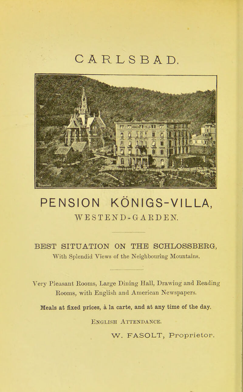 CARLSBAD. PENSION KONIGS-VILLA, WESTEND-GAKDEN. BEST SITUATION ON THE SCHLOSSBERG, With Splendid Views of the Neighbouring Mountains. Very Pleasant Rooms, Large Dining Hall, Drawing and Reading Rooms, with English and American Newspapers. Meals at fixed prices, a la carte, and at any time of the day. English Attendance. W. FASOLT, Proprietor.