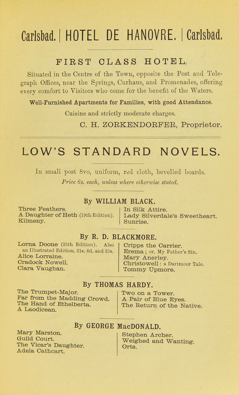 Carlsbad. I HOTEL DE HANOVRE. I Carlsbad. FIRST CLASS HOTEL, Situated in the Centre of the Town, opposite the Post and Tele- graph Offices, near the Springs, Curhaus, and Promenades, offering every comfort to Visitors who come for the benefit of the Waters. Well-Furnished Apartments for Families, with good Attendance. Cuisine and strictly moderate charges. C. H. ZORKENDORFER, Proprietor. LOW’S STANDARD NOVELS. In small post 8vo, uniform, red cloth, bevelled boards. Price 6s. each, unless where otherwise stated. By WILLIAM BLACK. Three Feathers. A Daughter of Heth (19th Edition). Kilmeny. In Silk Attire. Lady Silverdale’s Sweetheart. Sunrise. By R. D. BLACKMORE. Lorna Doone (25th Edition). Also an Illustrated Edition, 31s. 6d. and 35s. Alice Lorraine. Cradock Nowell. Clara Vaughan. Cripps the Carrier. Erema ; or, My Father’s Sin. Mary Anerley. Christowell: a Dartmoor Tale. Tommy Upmore. By THOMAS HARDY. The Trumpet-Major. Far from the Madding Crowd. The Hand of Ethelberta. A Laodicean. Two on a Tower. A Pair of Blue Eyes. The Return of the Native. By GEORGE MaeDONALD. Mary Marston. Guild Court. The Vicar’s Daughter. Adela Cathcart. Stephen Archer. Weighed and Wanting. Orts.