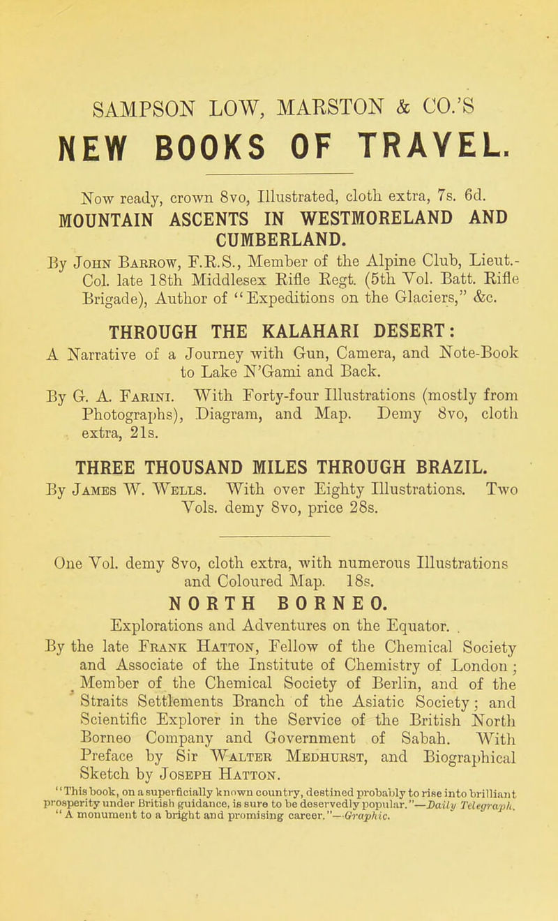 SAMPSON LOW, MARSTON & CO.’S NEW BOOKS OF TRAVEL. Now ready, crown 8vo, Illustrated, cloth extra, 7s. 6d. MOUNTAIN ASCENTS IN WESTMORELAND AND CUMBERLAND. By John Barrow, F.R.S., Member of the Alpine Club, Lieut. - Col. late 18th Middlesex Rifle Regt. (5th Yol. Batt. Rifle Brigade), Author of “Expeditions on the Glaciers,” &c. THROUGH THE KALAHARI DESERT: A Narrative of a Journey with Gun, Camera, and Note-Book to Lake N’Gami and Back. By G. A. Farini. With Forty-four Illustrations (mostly from Photographs), Diagram, and Map. Demy 8vo, cloth extra, 21s. THREE THOUSAND MILES THROUGH BRAZIL. By James W. Wells. With over Eighty Illustrations. Two Yols. demy 8vo, price 28s. One Vol. demy 8vo, cloth extra, with numerous Illustrations and Coloured Map. 18s. NORTH BORNEO. Explorations and Adventures on the Equator. By the late Frank Hatton, Fellow of the Chemical Society and Associate of the Institute of Chemistry of London; Member of the Chemical Society of Berlin, and of the Straits Settlements Branch of the Asiatic Society • and Scientific Explorer in the Service of the British North Borneo Company and Government of Sabah. With Preface by Sir Walter Medhurst, and Biographical Sketch by Joseph Hatton. This book, on a superficially known country, destined probably to rise into brilliant prosperity under British guidance, is sure to be deservedly popular. ’’—Daily Telegraph. “ A monument to a bright and promising career.”—Graphic.