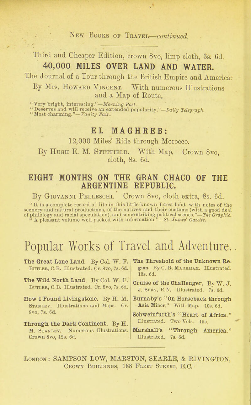 New Books of Travel—continued. Third and Cheaper Edition, crown 8vo, limp cloth, 3s. 6d. 40,000 MILES OVER LAND AND WATER. T-he Journal of a Tour through the British Empire and America: By Mrs. Howard Vincent. With numerous Illustrations and a Map of Route. “ Very bright, interesting.”—Morning Post. “ Deserves and will receive an extended popularity.”—Daily Telegraph. “ Most charming.”—Vanity Fair. EL MAGHREB: 12,000 Miles’ Ride through Morocco. By Hugh E. M. Stutfield. With Map. Crown 8vo, cloth, 8s. 6d. EIGHT MONTHS ON THE GRAN CHACO OF THE ARGENTINE REPUBLIC. By Giovanni Pelleschi. Crown 8vo, cloth extra, 8s. 6d. “ It is a complete record of life in this little-known forest land, with notes of the scenery and natural productions, of the natives and their customs (with a good deal of philology and racial speculation), and some striking political scenes.”—The Graphic. “ A pleasant volume well packed with information.”—St. James' Gazette. Popular Works of Travel and Adventure. The Great Lone Land. By Col. W. F. Butler, C.B. Illustrated. Cr. 8vo, 7s. 6d. The Wild North Land. By Col. W. F. Butler, C.B. Illustrated. Cr. 8vo, 7s. 6d. How I Found Living-stone. By H. M. Stanley. Illustrations and Maps. Cr. 8vo, 7s. 6d. Through the Dark Continent. By H. M. Stanley. Numerous Illustrations. Crown 8vo, 12s. 6d. The Threshold of the Unknown Re- gion. By C. R. Markham. Illustrated. 10s. 6d. Cruise of the Challenger. By W. J. J. Spry, R.N. Illustrated. 7s. 6d. Burnaby's “On Horseback through Asia Minor.” With Map. 10s. 6d. Schweinfurth’s “Heart of Africa.” Illustrated. Two Vols. 15s. Marshall’s “Through America.” Illustrated. 7s. 6d. London : SAMPSON LOW, MARSTON, SEARLE, & RIVINGTON, Crown Buildings, 188 Fleet Street, E.C.