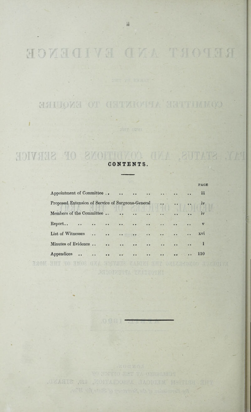 CONTENTS. PAGE Appointment of Committee , . .. .. .. .. .. .. iii Proposed Extension of Service of Surgeons-General .. .. .. iv Members of the Committee ... .. .. .. .. .. iv Report.. .. .. .. .. .. .. .. .. .. v List of Witnesses .. .. .. .. .. .. .. .. xvi Minutes of Evidence .. .. .. .. .. 1 Appendices .. .. .. .. .. .. .. .. .. 110