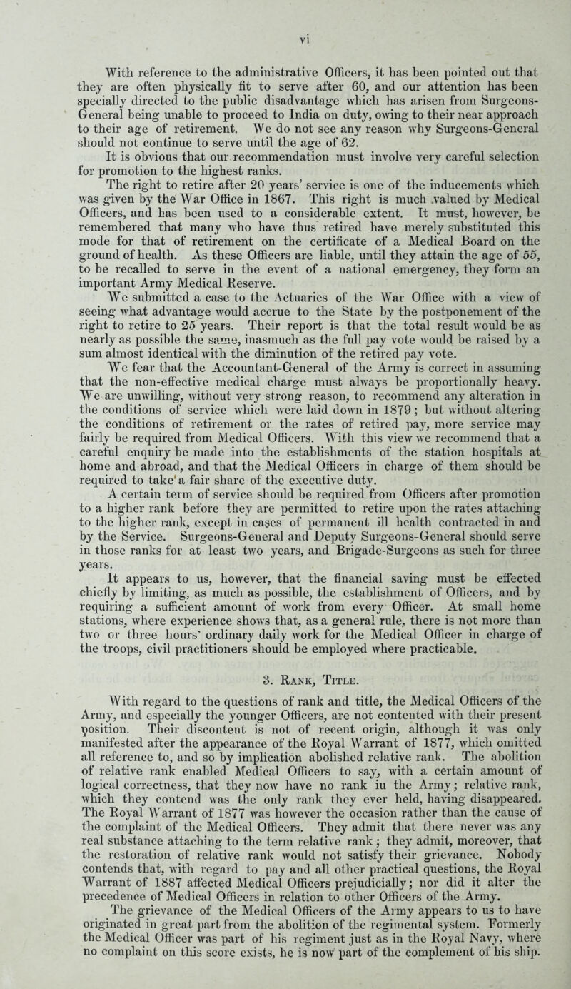 With reference to the administrative Officers, it has been pointed out that they are often physically fit to serve after 60, and our attention has been specially directed to the public disadvantage which has arisen from Surgeons- General being unable to proceed to India on duty, owing to their near approach to their age of retirement. We do not see any reason why Surgeons-General should not continue to serve until the age of 62. It is obvious that our recommendation must involve very careful selection for promotion to the highest ranks. The right to retire after 20 years’ service is one of the inducements which was given by the War Office in 1867. This right is much .valued by Medical Officers, and has been used to a considerable extent. It must, however, be remembered that many who have thus retired have merely substituted this mode for that of retirement on the certificate of a Medical Board on the ground of health. As these Officers are liable, until they attain the age of 55, to be recalled to serve in the event of a national emergency, they form an important Army Medical Reserve. We submitted a case to the Actuaries of the War Office with a view of seeing what advantage would accrue to the State by the postponement of the right to retire to 25 years. Their report is that the total result would be as nearly as possible the same, inasmuch as the full pay vote would be raised by a sum almost identical with the diminution of the retired pay vote. We fear that the Accountant-General of the Army is correct in assuming that the non-effective medical charge must always be proportionally heavy. We are unwilling, without very strong reason, to recommend any alteration in the conditions of service which were laid down in 1879; but without altering the conditions of retirement or the rates of retired pay, more service may fairly be required from Medical Officers. With this view we recommend that a careful enquiry be made into the establishments of the station hospitals at home and abroad, and that the Medical Officers in charge of them should be required to take'a fair share of the executive duty. A certain term of service should be required from Officers after promotion to a higher rank before they are permitted to retire upon the rates attaching to the higher rank, except in cases of permanent ill health contracted in and by the Service. Surgeons-General and Deputy Surgeons-General should serve in those ranks for at least two years, and Brigade-Surgeons as such for three years. It appears to us, however, that the financial saving must be effected chiefly by limiting, as much as possible, the establishment of Officers, and by requiring a sufficient amount of work from every Officer. At small home stations, where experience shows that, as a general rule, there is not more than two or three hours’ ordinary daily work for the Medical Officer in charge of the troops, civil practitioners should be employed where practicable. 3. Rank, Title. With regard to the questions of rank and title, the Medical Officers of the Army, and especially the younger Officers, are not contented with their present position. Their discontent is not of recent origin, although it was only manifested after the appearance of the Royal Warrant of 1877, which omitted all reference to, and so by implication abolished relative rank. The abolition of relative rank enabled Medical Officers to say, with a certain amount of logical correctness, that they now have no rank iu the Army; relative rank, which they contend was the only rank they ever held, having disappeared. The Royal Warrant of 1877 was however the occasion rather than the cause of the complaint of the Medical Officers. They admit that there never was any real substance attaching to the term relative rank ; they admit, moreover, that the restoration of relative rank would not satisfy their grievance. Nobody contends that, with regard to pay and all other practical questions, the Royal Warrant of 1887 affected Medical Officers prejudicially; nor did it alter the precedence of Medical Officers in relation to other Officers of the Army. The grievance of the Medical Officers of the Army appears to us to have originated in great part from the abolition of the regimental system. Formerly the Medical Officer was part of his regiment just as in the Royal Navy, where no complaint on this score exists, he is now part of the complement of his ship.