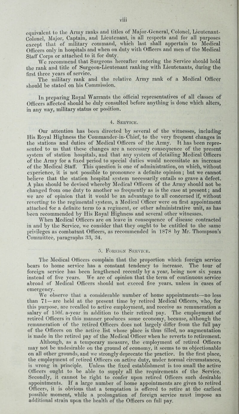 equivalent to the Army ranks and titles of Major-General, Colonel, Lieutenant- Colonel, Major, Captain, and Lieutenant, in all respects and for all purposes except that of military command, which last shall appertain to Medical Officers only in hospitals and when on duty with Officers and men of the Medical Staff Corps or attached to it for duty. We recommend that Surgeons hereafter entering- the Service should hold the rank and title of Surgeon-Lieutenant ranking with Lieutenants, during the first three years of service. The military rank and the relative Army rank of a Medical Officer should he stated on his Commission. In preparing Royal Warrants the official representatives of all classes of Officers affected should be duly consulted before anything is done which alters, in any way, military status or position. 4. Service. Our attention has been directed by several of the witnesses, including His Royal Highness the Connnander-in-Chief, to the very frequent changes in the stations and duties of Medical Officers of the Army. Tt has been repre- sented to us that these changes are a necessary consequence of the present system of station hospitals, and that any system of detailing Medical Officers of the Army for a fixed period to special duties would necessitate an increase of the Medical Staff. This question is one of administration, on which, without experience, it is not possible to pronounce a definite opinion; but we cannot believe that the station hospital system necessarily entails so grave a defect. A plan should be devised whereby Medical Officers of the Army should not be changed from one duty to another so frequently as is the case at present; and we are of opinion that it would he an advantage to all concerned if, without reverting to the regimental system, a Medical Officer were on first appointment attached for a definite term to a regiment, or other administrative unit, as has been recommended by His Royal Highness and several other witnesses. When Medical Officers are on leave in consequence of disease contracted in and by the Service, we consider that they ought to be entitled to the same privileges as combatant Officers, as recommended in 1878 by Mr. Thompson’s Committee, paragraphs 33, 34. 5. Foreign Service. The Medical Officers complain that the proportion which foreign service hears to home service has a constant tendency to increase. The tour of foreign service has been lengthened recently by a year, being now six years instead of five years. We are of opinion that the term of continuous service abroad of Medical Officers should not exceed five years, unless in cases of emergency. We observe that a considerable number of home appointments—no less than 71—are held at the present time by retired Medical Officers, who, for this purpose, are recalled to active employment, and receive as remuneration a salary of 1501. a-year in addition to their retired pajr. The employment of retired Officers in this manner produces some economy, because, although the remuneration of the retired Officers does not largely differ from the full pay of the Officers on the active list whose place is thus filled, no augmentation is made in the retired pay of the Medical Officer when he reverts to retirement. Although, as a temporary measure, the employment of retired Officers may not be undesirable on the ground of economy, it seems to us objectionable on all other grounds, and we strongly deprecate the practice. In the first place, the employment of retired Officers on active duty, under normal circumstances, is wrong in principle. Unless the fixed establishment is too small the active Officers ought to be able to supply all the requirements of the Service. Secondly, it cannot be right to confer upon retired Officers such desirable appointments. If a large number of home appointments are given to retired Officers, it is obvious that a temptation is offered to retire at the earliest possible moment, while a prolongation of foreign service must impose an additional strain upon the health of the Officers on full pay.