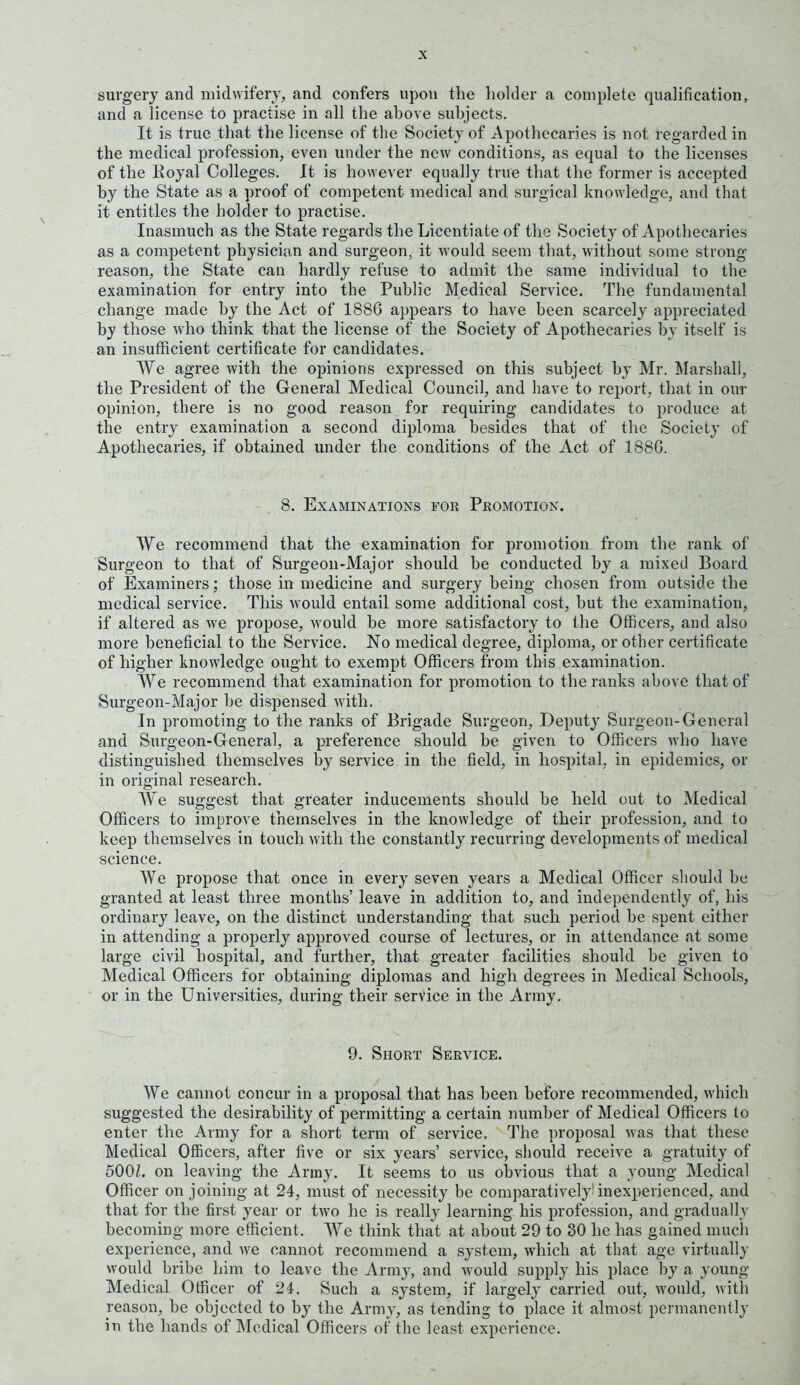 surgery and midwifery, and confers upon the holder a complete qualification, and a license to practise in all the above subjects. It is true that the license of the Society of Apothecaries is not regarded in the medical profession, even under the new conditions, as equal to the licenses of the Royal Colleges. It is however equally true that the former is accepted by the State as a proof of competent medical and surgical knowledge, and that it entitles the holder to practise. Inasmuch as the State regards the Licentiate of the Society of Apothecaries as a competent physician and surgeon, it would seem that, without some strong- reason, the State can hardly refuse to admit the same individual to the examination for entry into the Public Medical Service. The fundamental change made by the Act of 1886 appears to have been scarcely appreciated by those who think that the license of the Society of Apothecaries by itself is an insufficient certificate for candidates. We agree with the opinions expressed on this subject by Mr. Marshall, the President of the General Medical Council, and have to report, that in our opinion, there is no good reason for requiring candidates to produce at the entry examination a second diploma besides that of the Society of Apothecaries, if obtained under the conditions of the Act of 188G. 8. Examinations for Promotion. We recommend that the examination for promotion from the rank of Surgeon to that of Surgeon-Major should be conducted by a mixed Board of Examiners; those in medicine and surgery being chosen from outside the medical service. This would entail some additional cost, but the examination, if altered as we propose, would be more satisfactory to the Officers, and also more beneficial to the Service. No medical degree, diploma, or other certificate of higher knowledge ought to exempt Officers from this examination. We recommend that examination for promotion to the ranks above that of Surgeon-Major be dispensed with. In promoting to the ranks of Brigade Surgeon, Deputy Surgeon-General and Surgeon-General, a preference should be given to Officers who have distinguished themselves by service in the field, in hospital, in epidemics, or in original research. AUe suggest that greater inducements should be held out to Medical Officers to improve themselves in the knowledge of their profession, and to keep themselves in touch with the constantly recurring developments of medical science. We propose that once in every seven years a Medical Officer should be granted at least three months’ leave in addition to, and independently of, his ordinary leave, on the distinct understanding that such period be spent either in attending a properly approved course of lectures, or in attendance at some large civil hospital, and further, that greater facilities should be given to Medical Officers for obtaining diplomas and high degrees in Medical Schools, or in the Universities, during their service in the Army. 9. Short Service. We cannot concur in a proposal that has been before recommended, which suggested the desirability of permitting a certain number of Medical Officers to enter the Army for a short term of service. The proposal was that these Medical Officers, after five or six years’ service, should receive a gratuity of 500/. on leaving the Army. It seems to us obvious that a young Medical Officer on joining at 24, must of necessity be comparatively inexperienced, and that for the first year or two he is really learning his profession, and gradually becoming more efficient. AAre think that at about 29 to 30 he has gained much experience, and we cannot recommend a system, which at that age virtually would bribe him to leave the Army, and wrould supply his place by a young Medical Officer of 24. Such a system, if largely carried out, would, with reason, be objected to by the Army, as tending to place it almost permanently in the hands of Medical Officers of the least experience.