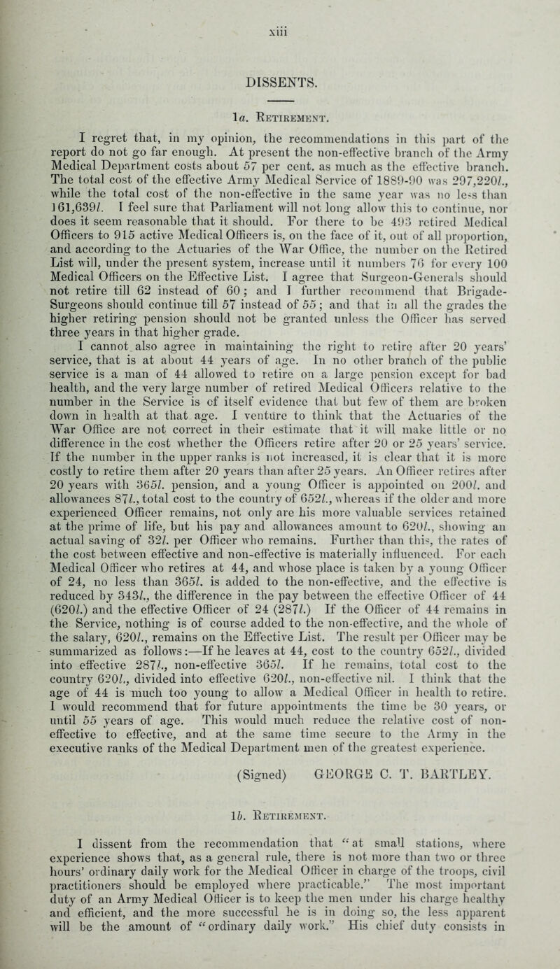 DISSENTS. la. Retirement* I regret that, in my opinion, the recommendations in this part of the report do not go far enough. At present the non-effective branch of the Army Medical Department costs about 57 per cent, as much as the effective branch. The total cost of the effective Army Medical Service of 1889-90 was 297,220/., while the total cost of the non-effective in the same year was no le-s than 161,639/. I feel sure that Parliament will not long allow this to continue, nor does it seem reasonable that it should. For there to he 493 retired Medical Officers to 915 active Medical Officers is, on the face of it, out of all proportion, and according to the Actuaries of the War Office, the number on the Retired List will, under the present system, increase until it numbers 76 for every 100 Medical Officers on the Effective List. I agree that Surgeon-Generals should not retire till 62 instead of 60; and I further recommend that Brigade- Surgeons should continue till 57 instead of 55; and that in all the grades the higher retiring pension should not be granted unless the Officer has served three years in that higher grade. I cannot also agree in maintaining the right to retire after 20 years’ service, that is at about 44 years of age. In no other branch of the public service is a man of 44 allowed to retire on a large pension except for bad health, and the very large number of retired Medical Officers relative to the number in the Service is of itself evidence that but few of them arc broken down in health at that age. I venture to think that the Actuaries of the War Office are not correct in their estimate that it will make little or no difference in the cost v7hether the Officers retire after 20 or 25 years’ service. If the number in the upper ranks is not increased, it is clear that it is more costly to retire them after 20 years than after 25 years. An Officer retires after 20 years with 365/. pension, and a young Officer is appointed on 200/. and allowances 87/., total cost to the country of 652/., whereas if the older and more experienced Officer remains, not only are his more valuable services retained at the prime of life, but his pay and allowances amount to 620/., showing an actual saving of 32/. per Officer who remains. Further than this, the rates of the cost between effective and non-effective is materially influenced. For each Medical Officer who retires at 44, and whose place is taken by a young Officer of 24, no less than 365/. is added to the non-effective, and the effective is reduced by 343/., the difference in the pay between the effective Officer of 44 (620/.) and the effective Officer of 24 (287/.) If the Officer of 44 remains in the Service, nothing is of course added to the non-effective, and the whole of the salary, 620/., remains on the Effective List. The result per Officer may he summarized as follows:—If he leaves at 44, cost to the country 652/., divided into effective 287/., non-effective 365/. If he remains, total cost to the country 620/., divided into effective 620/., non-effective nil. I think that the age of 44 is much too young to allow a Medical Officer in health to retire. 1 wrould recommend that for future appointments the time be 30 years, or until 55 years of age. This ivould much reduce the relative cost of non- effective to effective, and at the same time secure to the Army in the executive ranks of the Medical Department men of the greatest experience. (Signed) GEORGE C. T. BARTLEY. 16. Retirement. I dissent from the recommendation that “ at small stations, where experience shows that, as a general rule, there is not more than two or three hours’ ordinary daily work for the Medical Officer in charge of the troops, civil practitioners should be employed where practicable/' The most important duty of an Army Medical Officer is to keep the men under his charge healthy and efficient, and the more successful he is in doing so, the less apparent will be the amount of “ordinary daily work/’ His chief duty consists in