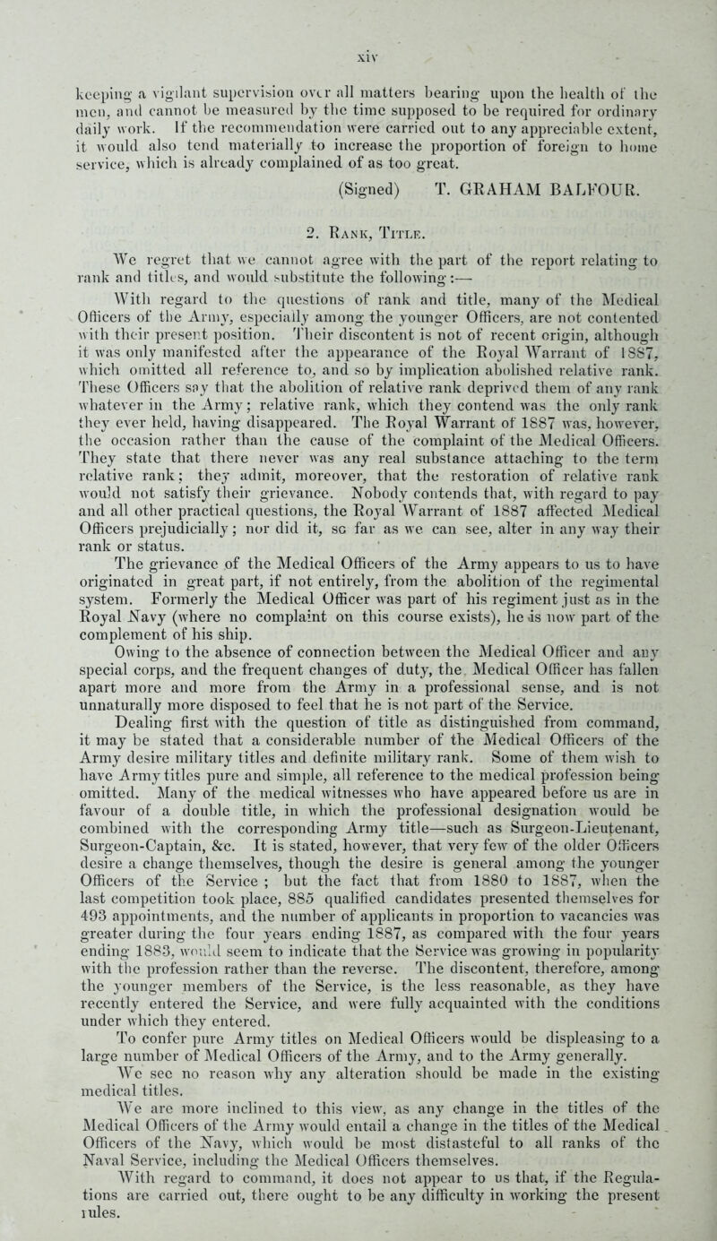 keeping a vigilant supervision over all matters bearing upon the health of the men, and cannot he measured by the time supposed to he required for ordinary daily work. If the recommendation were carried out to any appreciable extent, it would also tend materially to increase the proportion of foreign to home service, which is already complained of as too great. (Signed) T. GRAHAM BALFOUR. 2. Rank, Title. We regret that we cannot agree with the part of the report relating to rank and titles, and would substitute the following:— With regard to the questions of rank and title, many of the Medical Officers of the Army, especially among the younger Officers, are not contented with their present position. Their discontent is not of recent origin, although it was only manifested after the appearance of the Royal Warrant of 1SS7, which omitted all reference to, and so by implication abolished relative rank. These Officers soy that the abolition of relative rank deprived them of any rank whatever in the Army; relative rank, which they contend was the only rank they ever held, having disappeared. The Royal Warrant of 1887 was, however, the occasion rather than the cause of the complaint of the Medical Officers. They state that there never was any real substance attaching to the term relative rank; they admit, moreover, that the restoration of relative rank would not satisfy their grievance. Nobody contends that, with regard to pay and all other practical questions, the Royal Warrant of 1887 affected Medical Officers prejudicially; nor did it, sc far as we can see, alter in any way their rank or status. The grievance of the Medical Officers of the Army appears to us to have originated in great part, if not entirely, from the abolition of the regimental system. Formerly the Medical Officer was part of his regiment just as in the Royal Navy (where no complaint on this course exists), lie ds now part of the complement of his ship. Owing to the absence of connection between the Medical Officer and any special corps, and the frequent changes of duty, the Medical Officer has fallen apart more and more from the Army in a professional sense, and is not unnaturally more disposed to feel that he is not part of the Service. Dealing first with the question of title as distinguished from command, it may be stated that a considerable number of the Medical Officers of the Army desire military titles and definite military rank. Some of them wish to have Army titles pure and simple, all reference to the medical profession being omitted. Many of the medical witnesses who have appeared before us are in favour of a double title, in which the professional designation would be combined with the corresponding Army title—such as Surgeon-Lieutenant, Surgeon-Captain, &c. It is stated, however, that very few of the older Officers desire a change themselves, though the desire is general among the younger Officers of the Service ; but the fact that from 1880 to 1887, when the last competition took place, 885 qualified candidates presented themselves for 493 appointments, and the number of applicants in proportion to vacancies was greater during the four years ending 1887, as compared with the four }rears ending 1883, would seem to indicate that the Service was growing in popularity with the profession rather than the reverse. The discontent, therefore, among the younger members of the Service, is the less reasonable, as they have recently entered the Service, and were fully acquainted with the conditions under which they entered. To confer pure Army titles on Medical Officers would be displeasing to a large number of Medical Officers of the Army, and to the Army generally. AVe sec no reason why any alteration should be made in the existing medical titles. AVe are more inclined to this view, as any change in the titles of the Medical Officers of the Army would entail a change in the titles of the Medical Officers of the Navy, which would be most distasteful to all ranks of the Naval Service, including the Medical Officers themselves. AVith regard to command, it does not appear to us that, if the Regida- tions are carried out, there ought to be any difficulty in working the present rules.