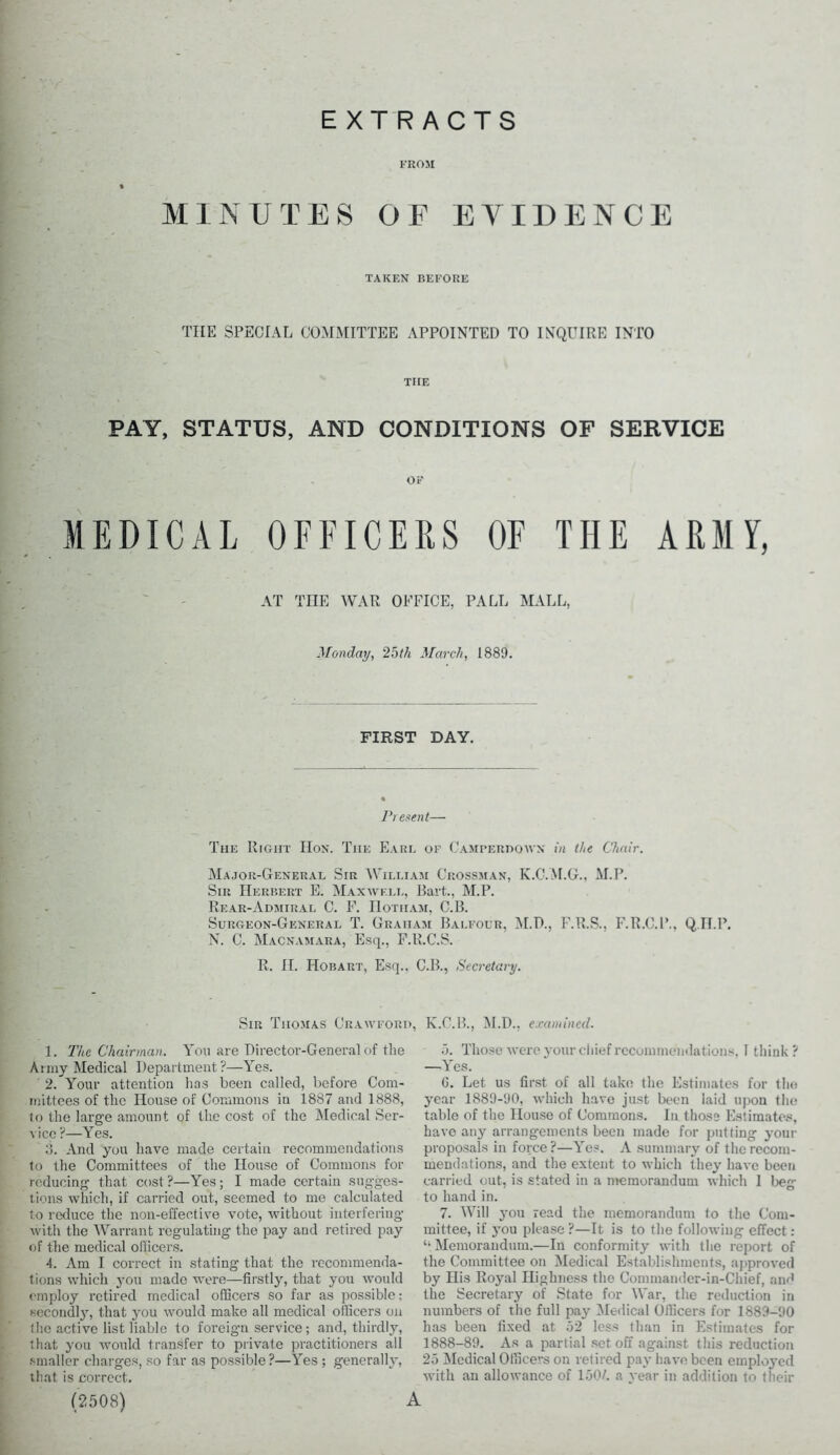 EXTRACTS FROM MINUTES OF EVIDENCE TAKEN BEFORE THE SPECIAL COMMITTEE APPOINTED TO INQUIRE INTO THE PAY, STATUS, AND CONDITIONS OF SERVICE OF MEDICAL OFFICERS OF THE ARMY, AT THE WAR OFFICE, PALL MALL, Monday, 2bth March, 1889. FIRST DAY. Present— The Right Hon. The Earl of Camferdown in the Chair. Major-General Sir William Crossman, K.C.M.G., M.P. Sir Herbert E. Maxwell, Bart., M.P. Rear-Admiral C. F. Hotham, C.B. Surgeon-General T. Graham Balfour, M.D., F.R.S., F.R.C.P., QII.P. N. C. Macnamara, Esq., F.R.C.S. R. H. Hobart, Esq.. C.B., Secretary. Sir Tiiomas Crawford, K.C.B., M.D., examined. 1. The Chairman. AYm are Director-General of the Army Medical Department?—\res. 2. Your attention has been called, before Com- mittees of the House of Commons in 1887 and 1888, to the large amount of the cost of the Medical Ser- vice ?—Yes. 3. And you have made certain recommendations to the Committees of the House of Commons for reducing that cost?—Yes; I made certain sugges- tions which, if carried out, seemed to me calculated to reduce the non-effective vote, without interfering with the Warrant regulating the pay and retired pay of the medical officers. 4. Am I correct in stating that the recommenda- tions which you made were—firstly, that you would employ retired medical officers so far as possible; secondly, that you would make all medical officers on the active list liable to foreign service; and, thirdly, that you would transfer to private practitioners all smaller charges, so far as possible ?—Yes ; generally, that is correct. (2508) 5. Those were your chief recommendations, I think? —Yes. G. Let us first of all take the Estimates for the year 1889-90, which have just been laid upon the table of the House of Commons. In those Estimates, have any arrangements been made for putting your proposals in force?—Yes. A summary of the recom- mendations, and the extent to which they have been carried out, is stated in a memorandum which I beg to hand in. 7. Will you read the memorandum to the Com- mittee, if you please ?—It is to the following effect: ‘'Memorandum.—In conformity with the report of the Committee on Medical Establishments, approved by His Royal Highness the Commander-in-Chief, and the Secretary of State for War, the reduction in numbers of the full pay Medical Officers for 1889-90 has been fixed at 52 less than in Estimates for 1888-89. As a partial set off against this reduction 25 Medical Officers on retired pay have been employed with an allowance of 150/. a year in addition to their A