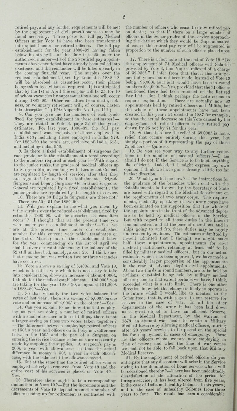 retired pay, and any further requirements will be met by the employment of civil practitioners as may be found necessary. Three posts for full pay Medical Officers under Vote 1-1 have also been transformed into appointments for retired officers. The full pay establishment for the year 1888-89 having fallen below its strength—at this date it is 25 under the authorised number—13 of the 25 retired pay appoint- ments above-mentioned have already been called into existence, and the remainder will be tilled up early in the coming financial year. The surplus over the reduced establishment, fixed by Estimates 1889-90 wall be absorbed as casualties occur, their places being taken by civilians as required. It is anticipated that by the 1st of April this surplus will be 25, for 10 of whom vacancies by superannuation alone will occur during 1889-90. Other casualties from death, sick- ness, or voluntary retirement will, of course, hasten this absorption.” ( Vide Appendix No. 1, p. 111.) 8. Can you give me the numbers of each grade fixed for your establishment in these estimates?— They are stated in Vote 4, page 32 of this year’s estimates. For last year, 1888-89, the full pay establishment was, exclusive of those employed in India, 643; including those employed in India, 978. For 1889-90, the totals are, exclusive of India, 615 ; and including india, 950. 9. Is there a fixed establishment of surgeons for each grade, or is the establishment altered according to the numbers required in each year ?—With regard to the junior ranks, the grades of medical officers up to Surgeon-Major, ranking with Lieutenant-Colonel, are regulated by length of service; after that they are regulated by a fixed establishment. Brigade Surgeons and Deputy Surgeons-General and Surgeon s- General are reg'ulated by a fixed establishment; the junior grades are regulated by the length of service. 10. There are 50 Brigade Surgeons, are there not? —There are 50 ; 51 for 1889-90. 11. Will you explain to me what you mean by “ the surplus over the reduced establishment, fixed by estimates 1889-90, will be absorbed as casualties occur ” ? I thought that at the present time you were under your establishment number?—Yes, we are at the present time under our established number for this current year, which terminates on the 31st of March; but on the establishment taken for the year commencing on the 1st of April we shall be over our establishment by the balance of the 52 still unabsorbed, namely, about 26. I think since that memorandum was written two or three vacancies have occurred. 12. Vote 4 shows a saving of 5,400/., and Vote 19, which is the other vote which it is necessary to take into consideration, shows an increase of about 4,000/., I think, for the medical establishment. 195,000/. you are taking for this year 1889-90, as against 191,000/. in 1888-89?—Yes. 13. So that virtually the two votes balance the votes of last year; there is a saving of 5,000/. on one vote and an increase of 4,000/. on the other ?—Yes. 14. Can you explain to me how it is that employ- ing, as you are doing, a number of retired officers with a small allowance in lieu of full pay there is not a larger saving on those two votes taken together ? —The difference between employing retired officers at 150/. a year and officers on full pay is a difference between the 150/. and the pay of a Surgeon on entering the service because reductions are necessarily made by stopping the supplies. A surgeon’s pay is 200/. a year with allowances; so that the actual difference in money is 50/. a year in each officer’s case, with the balance of the allowance saved. 15. But at the same time the retired officer who is employed actively is removed from Vote 19 and the entire cost of his services is placed on Vote 4?— Yes. 16. Therefore there ought to be a corresponding diminution on Vote 19 ?—But the increments and the decrements of Vote 19 depend upon the number of officers coming up for retirement as contrasted with the number of officers who ceaae to draw retired pay on death; so that if there be a large number of officers in the Senior grades of the service approach- ing the date at which they would be Superannuated, of course the retired pay vote will be augmented in proportion to the number of such officers placed upon it. 17. There is a foot note at the end of tote 19 “ By the employment of 71 Medical officers with Salaries provided by Vote 4, this Vote is relieved of a charge of 39,936/. ” I infer from that, that if this arrange- ment of yours had not been made, instead of Vote°19 being 195,000/. as it is it would have been in round numbers 234,000/. ?—Yes, provided that the 71 officers mentioned there had been retained on the Retired Pay List. But I think perhaps the note seems to require explanation. There are actually now 83 appointments held by retired officers and Militia, but the whole of these appointments have not been created in this year; 54 existed in 1887 for example; so that the actual decrease on this Vote caused by the employment of retired officers is the retired pay drawn by 25 not by 71 for this year. 18. So that therefore the relief of 39,000/. is not a relief that occurs entirely during this year, but simply a portion of it representing the pay of those 25 officers ?—Quite so. 19. Do you see your -way to any further reduc- tions in the number of medical officers?—I am afraid I do not, if the Service is to be kept anything like efficient. Indeed, if I might express my'own ■opinion, I think we have gone already a little too far in that direction. 20. Would you tell me how?—The instructions for the guidance of the branches which deal with the Establishments laid down by the Secretary of State are based with regard to the Medical Department on the requirements of two army corps. The require- ments, medically speaking, of two army corps have been estimated on the supposition that the whole of the appointments in the front of the advanced depots are to be held by medical officers in the Service. But with regard to all those duties in the lines of communication, and at the base of operations, and in ship’s going to and fro, these duties may be largely undertaken by civilians. The estimates submitted by myself admitted that I thought we might make half these appointments, appointments for civil medical practitioners, retaining at least half to be filled by military medical officers; but in our actual estimate, which has been approved, rve have made a considerably larger proportion of the appointments in the rear of advance depots civil appointments. About two-thirds in round numbers, are to be held by civilians, one-third being held by military medical officers; and to that extent perhaps we have, I think, exceeded what is a safe limit. There is one other direction in which this change is likely to operate in the future which I would like to mention to the Committee; that is, with regard to our reserve for service in the case of war. In all the other departments of the army it has been laid down as a great object to have an efficient Reserve. In the Medical Department, by the warrant of 1879, an attempt was made to create a Military Medical Reserve by allowing medical officers, retiring- after 20 years’ service, to be placed on the special list for employment in cases of emergency. These are the officers whom we are now employing in time of peace ; and when the time of war comes we shall not be able to fall back upon that Military Medical Reserve. 21. By the employment of retired officers do you anticipate that any discontent will arise in the Service owing to the diminution of home service which will be occasioned thereby ?—There has been undoubtedly dissatisfaction at the alteration of the period for foreign service; it has been altered from five years, in the case of India and healthy Colonies, to six years ; and in the case of unhealthy Colonies from three years to four. The result has been a considerable