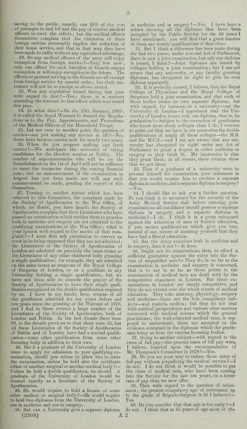 ol passages to and fro and the pay of reserve medical ollicers to meet the reliefs ; but the medical officers themselves complain that the extension of their foreign service necessarily implies the reduction of their home service, and that in that way they have been made to suffer without any equivalent advantage. 22. Do any medical officers of the army still enjoy exemption from foreign service ?—Very few now ; only one officer for each battalion of Guards enjoys exemption or will enjoy exemption in the future. The officers at present serving in the Guards are all exempt from foreign service by special order; but their suc- cessors will not be so except as above stated. 23. Was any regulation issued during last year with regard to that?—Yes; there is a warrant amending the warrant to that effect which was issued this year. • 24. At what date?—On the 19th January, 1889; it is called the Royal Warrant to Amend the Regula- tions as to the Pay, Appointments, and Promotions of the Medical Officers of the Household Troops. 25. Let me turn to another point, the question of entries—are you making any entries at all?—No; there have been no entries now for nearly two years. 2G. When do jmu propose making any fresh entries?—We anticipate the necessity of taking- candidates for the October session at Net ley. The number of supernumeraries who will be on the Establishment on the 1st of April will not be sufficient to meet the vacancies during the coming financial year; but no announcement of the examination in August has yet been made, nor will any such announcement be made, pending the report of this Committee. 27. Turning to another matter which has been referred to this Committee, the complaint made by the Society'of Apothecaries to the War Office, of which, no doubt, you have heard: the Society of Apothecaries complain that their Licentiates who have passed au examination which entitles them to practice both in medicine and surgery are not admitted to the qualifying examinations of the War Office; what is your opinion with regard to the merits of that com- plaint?—I must first ask permission to correct an error in its being supposed that they are not admitted; the Licentiates of the Society of Apothecaries of London are admitted on precisely the same terms as the Licentiates of any other chartered body granting a single qualification ; for example, they are admitted on the same terms as surgeons of the Royal College of Surgeons of London, or as a graduate in any University holding a single qualification; but we have not been able to concede the prayer of the Society of Apothecaries to have their single quali- fication recognised as the double qualification required by us. I have in my hands, here, returns of all the gentlemen admitted for ten years before and ten years since the granting of the Warrant of 1879, and I find in these returns a larg-e number of the Licentiates qf the Society of Apothecaries, both of London and Dublin. In the last decade there were 96, in the decade previous to that there were 33, but all these Licentiates of the Society of Apothecaries of Dublin and of London have had a second qualifi- cation-some other qualification from some other licensing body in addition to their own. 28. Rut if a graduate of the University of London were to apply for admission to your qualifying- ex- amination, should you refuse to allow him to enter the examination, unless he held also the certificate either of another surgical or another medical body ?— Unless he held a double qualification, we should. A graduate of the University of London would be treated exactly as a licentiate of the Society of Apothecaries. 29. He would require to hold a license of some other medical or surgical body ?—He would require to hold two diplomas from the University of London, one in medicine and one in surgery. 30. But can a University give a separate diploma (2508) * A return showing all the diplomas that have been accepted by the Public Service for the 20 years I have mentioned; you will find that a great number of them are double qualifications of that class. 31. But I think a difference has been made during the last two years; under a recent Act of Parliament, there is now a joint examination, but only one diploma is issued, I think?—.Joint diplomas are issued by colleges holding a joint examination; but I am not aware that any university, or any faculty granting diplomas, has abrogated its right to give its own diploma separately. 32. It is perfectly correct, I believe, that the Royal College of Physicians and the Royal College of Surgeons hold a joint examination, and that each of those bodies issues its own separate diploma; but with regard, for instance, to a university—say the University Of London—I apprehend that the Uni- versity of London issues only one diploma, that is, its graduation ?—Subject to the correction of gentlemen who know more about colleges than 1 do, I venture to point out that we have in our possession the double qualifications of nearly all these colleges—the M.D. and the M.C.S.—and I am not aware that any uni- versity has abrogated its right under any Act of Parliament to grant a degree in either medicine or surgery as they think fit. My impression is that they grant them; at all events, these returns show that we get them. 33. Then if a graduate of a university were to present himself for examination, your statement is that you would require him to produce a separate diploma in medicine, and a separate diploma in surgery ? —Yes. 34. I should like to ask you a further question. Do you think it is necessary for the security of the Army Medical Service that before entering your examinations all candidates should possess a separate diploma in surgery, and a separate diploma in medicine?—1 do. I think it is a great safeguard against the admission of men of limited education, if you secure qualifications which give }ou two, instead of one, means of assuring yourself that they have had a liberal education. 35. But the Army examines both in medicine and in surgery, does it not?—It does. 36. Ought not its examinations, then, to afford a sufficient guarantee against the entry into the Ser- vice of unqualified men?—They do, in so far as tho examination in medicine and surgery is concerned, that is to say in so far as those points in the examination of medical men are dealt with by the competitive examiners in London. But these ex- aminations in London are simply competitive, and they do not extend over the whole course of medical education. They take anatomy, physiology, surgery and medicine—these are the four compulsory sub- jects—and materia medica; but they do not deal with medical jurisprudence and various other matters connected with medical science which the general practitioner, the well-educated medical man, is sup- posed to understand; these are accepted on the evidence contained in the diplomas which the gentle- men bring us from the various licensing bodies. 37. Going to another subject—with regard to the rates of fuli pay—the present rates of full pay were, T believe, founded upon the recommendation of Mr. Thompson’s Committee in 1878?—Yes. 38. Do you see your way to reduce those rates of full pay without prejudicing the medical service?—I do not. I do not think it would be possible to get the class of medical men, who have been coming into the Service for the last ten years, on a lower rate of pay than we now offer. 39. Then with regard to the question of retire- ment ; the present compulsory age of retirement up to the grade of Brigade-Surgeon is 55 I believe?— Yes. 40. Do you consider that that age is too early ?—I do not. I think that at 55 years of age most of the 2