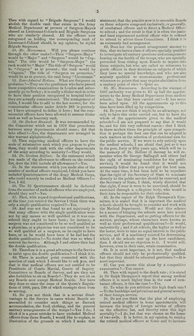 Then with regard to “Brigade Surgeons” I would abolish the double rank that exists in the Army Medical Department at present of Surgeon-Majors classed as Lieutenant-Colonels and Brigade Surgeons who are similarly classed. All the officers now recogmised as holding the corresponding rank of Lieutenant-Colonel should, in my opinion, be styled Brigade Surgeons. 50. Mr. Macnamara. Will you please continue through the other ranks?—Then “ Surgeon -Major ” would be “Major” and “Surgeon” would be “Cap- tain.” The title would be “ Surgeon-Major ” the rank would be “ Major.” The title of “ Surgeon ” would be “Surgeon” as at present; the rank would bo “Captain.” The title of “Surgeon on promotion,” would be as at present, the rank being “Lieutenant. 51. Hear-Admiral Hotham. What are Surgeons on probation ?—They are the gentlemen who have passed these competitive examinations in London and subse- quently g’o to Netley ; it is really a titular rank in order to have their position recognised in hospital before they are actually commissioned. The arrangement of titles, I would like to add to the last answer, for the commissariat officers under Article 263 is precisely as 1 have attempted to define it here ; but the com- missariat officers have been allowed to assume titular rank as well as honorary rank. 52. Sir Herbert Maxwell. It was recommended by the Committee which sat in 1878 that precedence between army departments should cease; did that take effect?—Yes, the departments are arranged in this warrant alphabetically. 53. Then supposing medical officers to have the scale of substantive rank which you propose to give them, they would rank with the other departments of the army according to seniority?—They would. 54. Dr. Graham Balfoiir. In the statement which you made of the allowance to officers on the retired list, does the 1507. include all allowances ?—Yes. 55. In the statement which you made also of the number of medical officers employed, I think you have included Quartermasters of the Army Medical Corps, who could scarcely be ranked as Medical Officers ?— Yes, I did. 56. The 35 Quartermasters should be deducted from the number of medical officers who are employed, should they not?—Yes. 57. Then, with regard to professional qualifications, at the time you entered the Service I think there was only a single qualification required?—Yes. 58. And was not that found to act injuriously in that many officers with the single qualification were not by any means so well qualified as it was con- sidered they ought to have been; for instance, a surgeon was not considered to be so well qualified as a physician, or a physician was not cousidered to be so well qualified as a surgeon, as he ought to have been, or as he would have been if he had had the double qualification ?—No doubt that was so when I entered the Service. Although I and others then had the double qualification. 59. Therefore it is a great advantage to the Service to insist upon the double qualification?—I think it is. 60. There is another point connected with the question of rank which I should like to ask you, and that is that medical officers are not entitled to be Presidents of Courts Martial, Courts of Inquiry Committees or Boaixls of Survey, and are they not also forbidden to sit on Boards ?—They do not sit on any Boards now except Medical Boards. Nor have they done so since the issue of the Queen’s Regula- tions of 1868, para. 788 of which exempts them from so serving. 61. Do you not think that is a serious disad- vantage to the Service in cases where Boards are assembled to consider such things as Barrack accommodation, the food, clothing, and the general sanitary arrangements of the troops?—Yes I do; I think it is a great mistake to have excluded Medical officers from these Boards, I would like to explain, in illustration of the grounds on which I make that statement, that the practice now is to assemble Boards on these subjects composed exclusively, or generally, of combatant officers and to direct a Medical Officer to attend ; and the result is that it is often the junioi and least experienced medical officer who is ordered to attend to advise these Committees. I think it is an extremely bad arrangement. 62. Does not the present arrangement amount t<> this, that we have a class of officers specially qualified to investigate all sanitary questions and arrangement.'* bearing on the health of the troops, who are specially prevented from sitting upon Boards to inquire into these subjects, but who are called as witnesses t<* guide officers in their decisions on subjects of which they have no special knowledge, and who are also scarcely qualified to cross-examine professional witnesses on points that may require elucidation from a sanitary point of view ?—Quite so. 63. Mr. Macnamara. According to the warrant of 1887 authority was given to fill up half the appoint- ments to the Army Medical Department from medical schools; has that been carried out?—It has nevet been acted upon. All the appointments up to this time have been filled up by competition. 64. Do you not think it might be an advantage, not only to have this order carried out, but to have the whole of the appointments given to the medical schools?—I am not prepared to say that it would be, and for this very sufficient reason : that I think in these modern times the principle of open competi- tion is perhaps the best one that can be adopted in such matters as the selection of professional men for the public service. If we were to rely entirely upon the medical schools, 1 am afraid that, just as it was in the past, forty or fifty years ago, which will be in the memory of Dr. Balfour (I daresay he will re- member when Sir George Ballingall and others had the right of nominating candidates for the public- service), it would be found that it would not necessarily follow that you would get the best men. At the same time, it has been held to be expedient that the right of the Secretary of State to nominate directly to the public service should be reserved, and the Secretary of State, I think, wisely directed that that right, if ever it were to be exercised, should be exercised through a collegiate body, who would in their turn be responsible for their selection. 65. In the report of Sir Ralph Thompson’s Com- mittee, it is stated that it is important the medical schools should be brought to consider and work with the Medical Department. Would not this scheme be a means of bringing the schools more into accord with the Department, and so getting officers for the service, perhaps, whoso characters were known as well as their professional qualifications?—It would, undoubtedly ; and if all schools, the higher as well as the lower, were to take an equal interest in the public- service, and if a machinery existed for determining which of the schools sent up the best candidates, then I should see no objection to it. I would still, however, even in their case, retain examination. 66. It is most important, is it not, that medical officers should not only be professionally qualified, but that they should be educated g-eutlemeu ?—It is most important. 67. Can you secure this alone by a competitive examination ?—You cannot. 68. Then with regard to the death rate ; it is stated in Sir Ralph Thompson’s report that among medical officers it is much higher than in the case of com- batant officers, is this the case ?—Yes. 69. To what do you attribute this high death rate ? —To the hardships and privations and general severity of their foreign service. 70. Do not you think that the plan of employing retired medical officers in home appointments, will increase the length of foreign service of officers on the effective list, and thereby raise this high mortality ?-M do, but that was chosen as the lesser of two evils. It is better, in my opinion, to employ the retired medical officers at home and to increase