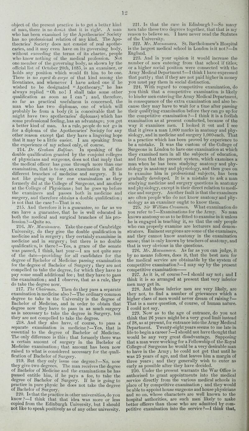 of man, there is no doubt that it is right. A man who has been examined by the Apothecaries’ Society has no professional relation of any kind. The Apo- thecaries’ Society does not consist of real apothe- caries, and it may even have on its governing body, without exceeding the terms of its charter, people who know nothing of the medical profession. Not one member of the governing body, as shown by the official list of October 20th, 1885, is an examiner, or holds any position which would fit him to be one. There is no esjn-it dc corps of that kind among the licentiates, and whenever I have asked one if he wished to be designated “ Apothecary,” he has always replied “Oh no! I shall take some other qualification as soon as I can ”; and, therefore, so far as practical usefulness is concerned, the man who has two diplomas, one of which will probably be from a body (it is conceivable that he might have two apothecaries’ diplomas) which has some professional feeling, has an advantage; you get a better kiud of man. As a rule, people do not go in for a diploma of the Apothecaries’ Society for any other reason except tjjat the}' have a lingering hope that it may be a little easier. I am speaking from the experience of my school only, of course. 214. Dr. Graham Balfour. In speaking of the double qualification granted by the conjoint colleges of physicians and surgeons, does not that imply that the medical officer has gone through more than one examination, that is to say, an examination in all the different branches of medicine and surgery. It is not like going up for one examination as they formerly did at the College of Surgeons, and another at the College of Physicians ; but he goes up before the examiners and passes both in medicine and surgery, and therefore obtains a double qualification ; is not that the case ?—That is so. 215. And therefore it is a guarantee, so far as we can have a guarantee, that he is well educated in both the medical and surgical branches of his pro- fession ?—Quite so. 21G. Mr. Macnamara. Take the case of Cambridge University, do they give the double qualification in medicine and in surgery; they certainlyexaminine in medicine and in surgery; but there is no double qualification, is there?—Yes, a grace of the senate was passed, I think, last year—1 am not quite sure of the date—providing for all candidates for the deg-ree of Bachelor of Medicine passing examination for the degree of Bachelor of Surgery; they are not compelled to take the degree, for which they have to pay some small additional fee ; but they have to pass the examination; and I observe, that as a rule, they do take the degree now. 217. The Chairman. Then do they pass a separate examination in medicine also ?—The ordinary common degree to take in the University is the degree of Bachelor of Medicine, and in order to obtain that degree now they have to pass in as much surgery as is necessary to take the degree in Surgery, but the3r are not compelled to take the degree. 218. And they also have, of course, to pass a separate examination in medicine?—Yes, that is essential to the degree of Bachelor of Medicine. The only difference is this : that formerly there was a certain amount of surgery in the Bachelor of Medicine examination; that amount has been now raised to what is considered necessary for the quali- fication of Bachelor of Surgery. 219. But they only issue one degree?—No, now they give twro degrees. The man receives the degree of Bachelor of Medicine and the examinations he has passed entitle him, if he pays a fee, to take the degree of Bachelor of Surgery. If he is going to practice in pure physic he does not take the degree of Bachelor of Surgery. 220. Is that the practice in other universities, do you know ?—I think that that idea was more or less copied from the Edinburgh University, but I should not like to speak positively as of any other university. men take these two degrees together, that that is my reason to believe so. I have never read the Statutes of the University. 222. Mr. Macnamara. St. Bartholomew’s Hospital is the largest medical school in London is it not ?—In England. 223. And in your opinion it would increase the number of men entering from that school if titles, or a higher social position were connected with the Army Medical Department ?—I think I have expressed that partly ; that if they are not paid higher in money you must pay them in social distinction. 224. With regard to competitive examination, do you think that a competitive examination is likely to hinder men entering the Army Medical Department, in consequence of the extra examination and also be- cause they may have to wait for a time after passing their qualifying examination before they can go up for the competitive examination ?—I think it is a foolish examination as at present conducted, because of the way it examines men. I looked it out and I see that it gives a man 1,000 marks in anatomy and phy- siology, and in medicine and surgery 1,000 each. That is a practice which has been proved by experience to be a mistake. It was the custom of the College of Surgeons in London to have one examination at which they examined men in all the subjects of education, and from that the present system, which examines a man when he has been studying anatomy and phy- siology in anatomy and physiology, and then goes on to examine him in professional subjects, has been gradually developed. It is a mistake to ask a man studying medicine and surgery questions in anatomy and physiology, except in their direct relation to medi- cine and surgery. Another fault is that the examiners are often people who do not know anatomy and phy- siology as an examiner ought to know them. 225. Sir William Crossman. What examination do you refer to ?—Examinations for the Army. No man knows anatomy so as to be fitted to examine in it unless he is engaged in teaching it, so that the only people who can properly examine are lecturers and demon- strators. Eminent surgeons are some of the examiners, and they cannot know anatomy in the examination sense; that is only known by teachers of anatomy, and that is very obvious in the questions. 226. Mr. Macnamara. As far as you can judge, it by no means follows, does it, that the best men for the medical service are obtainable by the system of competitive examination ?—I may say by the present competitive examination 227. As it is, of course ?—I should say not; and I think it is so arranged at present that very inferior men may get in. 228. And those inferior men are very likely, are they not, to find a number of grievances which a higher class of men would never dream of raising ?— That is a mere question, of course, of human nature. 1 could not say. 229. Now as to the age of entrance, do you not think that 26 years might be a very good limit instead of 28, as at present, for entrance into the Army Medical Department. Twenty-eight years seems to me late in life to begin a career ?—I should not have thoug'ht that would be any very great disadvantage. Supposing that a man were working for a Fellowship of the Royal College of Surgeons he would be a very desirable man to have in the Army; he could not get that until he was 25 years of age, and that leaves him a margin of three years; and they generally wish to enter as early as possible after they have decided. 230. Under the present warrants the War Office is authorised to grant appointments into the medical service directly from the various medical schools in place of by competitive examination ; and they would be able to appoint house surgeons and house physicians and so on, whose characters are well known to the hospital authorities, are such men likely to make better officei-s than those who are admitted by com- petitive examination into the service?—I think that,