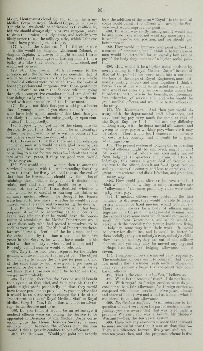 Major, Lieutenant-Colonel So and so, in the Army Medical Corps or Royal Medical Corps, or whatever it might be ; we should be addressed as that officially, but we should always sign ourselves surgeon ; never to drop the professional signature, and socially very likely never to use the military title, which I for-one should have great objection to use. 477. And in the other case ?—In the other case one’s title would be Surgeon Lieutenant-Colonel, or Surgeon Captain, whatever it might be, and I have been told (and I now agree in that argument) that a bulky title like that wrould not be understood, and would not be used. 478. Mr. Macnamara. With reference to the entrance into the Service, do you consider that it would be advantageous to the Service as a whole if medical officers were recruited from the ranks of house physicians and surgeons, with these gentlemen to be allowed to enter the Service without going through a competitive examination ?—I am doubtful how doing away with competition would work com- pared with other members of the Department. 479. Do you not think that you would get a better class of young officers if you chose them from men who have held appointments of this kind, than you are likely from men who enter purely by open com- petition ?—Undoubtedly. 480. Supposing you got men of this stamp into the Service, do you think that it would be an advantage if they were allowed to retire with a bonus at the end of five years?—1 am doubtful of that. 481. Do you not think that there are a considerable number of men who would be very glad to serve five years and then retire with a bonus, who would not be willing’ to serve for ten years?—I think that most men after five years, if they are good men, would like to stay on. 482. You would not allow men then to enter the Service, I suppose, with the understanding that they were to remain for five years, and that at the end of that time i he Government should have the option of retaining those officers they found it desirable to retain, and that the rest should retire upon a bonus of, say £500?—I am doubtful whether a man would be so careful in learning his duties as an army medical officer if he thought bis tenure were limited to five years ; whether he would devote himself with the same zeal to mastering the details. 483. But according to the scheme which has been proposed, it would be according’ as an officer is in every way efficient that he would have the oppor- tunity of remaining; the Medical Department would retain those only who had proved themselves to be such as were wanted. The Medical Department there- fore would get a selection of the best men; and on the other hand, by the time a man had been five years in the Service, he would have made up his mind whether military service suited him or not?— But only a small number would be selected. 484. Only those who were required for the hig’her grades, whatever number that might be. The object is, of course, to reduce the charges for pensions, and at the same time to secure as good a provision as possible for the army from a medical point of view ? —I think that those men would be better men than ive get now probably. 485. Exactly; therefore the Service would benefit by a system of that kind, and it is possible that the public might profit pecuniarily, in that they would have fewer pensions to provide. Do you conceive that it would be an advantage to change the title of the Department to that of Royal Medical Staff, or Royal Medical Corps ?—Yes, 1 think that would be an advan- tage to the Service and to us. 486. Do you think it would be an advantage if medical. officers were on joining the Service to be appointed to Divisions of the Medical Corps corre- sponding to the Home Divisions ?—Yes; a more intimate union between the officers and the men would, I think, greatly conduce to our efficiency. 487. The, Chairman. Would you point out exactly how the addition of the term “ Royal” to the medical corps would benefit the officers who are in the Si! - vice ?—It would improve our position. 488. In what way?—By raising us; it would net be any more pay; we do not want any more pay ; but it would improve our position, and we should get better men in. 489. How would it improve your position ?—It is a matter of sentiment, but I think a better class ot men would be attracted for an equally low rate of pay if the body they enter is of a higher social posi- tion. 490. flow would it be a higher social position by merely calling it - Royal Medical Corps” instead of Medical Corps?—If we were made into a corps on the lines of the corps of Royal Engineers, more inti- mately uniting officers and men together, I think a better class of men would be attracted socially; men who would not enter the Service to make money but in order to participate in the benefits, not pecuniary but otherwise, of service life, and who would be good medical officers, and would be better officers of the army. 491. Mr. Macnamara. And then you would do away with the departmental staff allowances, and have working pay very much the same as that of the Royal Engineers?—I do not see any difficulty in doing away with the departmental allowances and giving us corps pay or working pay, whatever it may be called. There would be, I conceive, no increase of cost to the country, and it would be a great advantage to us. 492. The present system of lodgingout or boarding medical officers might be improved, might it not ? At present medical officers are constantly moved from lodg’ings to quarters and from quarters to lodgings; this causes a great deal of trouble and expense to the officer, does it not ?—A great trouble and expense to the country and loss to ourselves, and great inconvenience and dissatisfaction, and great loss in many ways. 493. IIow could you alter cr improve that?—1 think we should be willing to accept a smaller rate of allowances if the mere pecuniary value were made up by extra pay. 494. If medical officers were posted in the first instance to divisions, they would be able to have a greater number of fixed messes, would you not? — There would always be a body of officers united together in a Corps or in a regimental manner, and they should have some mess which would require some small help from Government, and which would do away with the necessity for young bachelors living- in lodgings some way from their work. It would be better for discipline, and it would be better fm- them socially; they are nobody’s care, nobody’s child ; they have no society, they are out of the military element, and yet they may be moved any day, and perhaps lose six days’ lodging allowance out <>f seven. 495. I suppose officers are moved very frequently. The combatant officers seem to complain that every few months they are under fresh medical officers.—1 have very frequently heard that complaint from com- batant officers. 496. That is the case, is it ?—Yes, I believe so. 497. What is the reason of that?—I do not know. 498. With regard to foreign service, what do yon consider to be a fair allowance for foreign service as compared with home service?—Five years abroad and three at home; two and a half at h ome is what is considered to be a fair allowance. 499. Dr. Graham Balfour. \\ ith reference to the question of short service on the part of medical officers joining, you are aware that that was tried under a previous Warrant, and was a failure, Mr Childers' Warrant ?—Yes, the ten years’ system. 500. Have you any reason to suppose that it would be more successful now than it was at that time ?— There is a difference between five years and ten; it was ten years then, and the proposed scheme is five