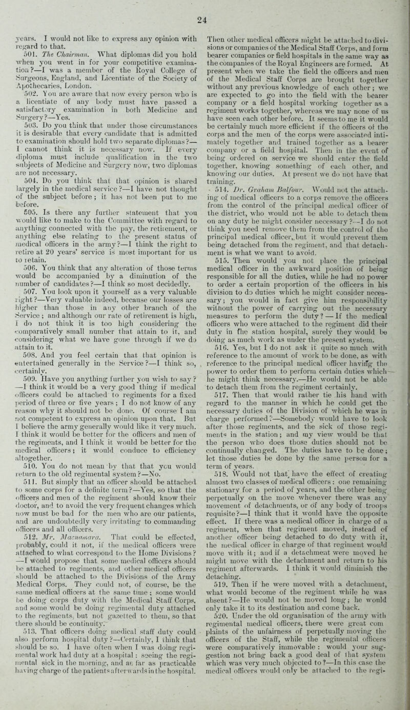 years. I would not like to express any opinion with regard to that. 501. The Chairman. What diplomas did you hold when you went in for your competitive examina- tion ?—I was a member of the Koval College of Surgeons, England, and Licentiate of the Society of Apothecaries, London. 502. You are aware that now every person who is a licentiate of any body must have passed a satisfactory examination in both Medicine and Surgery?—Yes. 503. Do you think that under those circumstances it is desirable that every candidate that is admitted to examination should hold two separate diplomas ?— I cannot think it is necessary now. If every diploma must include qualification in the two subjects of Medicine and Surgery now, two diplomas are not necessary. 504. Do you think that that opinion is shared largely in the medical service ?—I have not thought of the subject before ; it has not been put to me before. 505. Is there any further statement that you would like to make to the Committee with regard to anything connected with the pay, the retirement, or anything else relating to the present status of medical officers in the army?—I think the right to retire at 20 years’ service is most important for us to retain. 500. You think that any alteration of those terms would be accompanied by a diminution of the number of candidates ?—I think so most decidedly. 507. You look upon it yourself as a very valuable right ?—Very valuable indeed, because our losses are hig-her than those in any other branch of the .Service ; and although our rate of retirement is high, I do not think it is too high considering the comparatively small number that attain to it, and considering what we have gone through if we do attain to it. 508. And you feel certain that that opinion is entertained generally in the Service ?—I think so, certainly. 509. Have you anything further you wish to say ? —I think it would be a very good thing if medical officers could be attached to regiments for a fixed period of three or five years ; I do not know of any reason why it should not be done. Of course I am not competent to express an opinion upon that. But 1 believe the army generally would like it very much. 1 think it would be better for the officers and men of the regiments, and I think it would be better for the medical officers; it would conduce to efficiency altogether. 510. You do not mean by that that ycu would return to the old regimental system?—No. 511. But simply that an officer should be attached to some corps for a definite term ?—Yes, so that the officers and men of the regiment should know their doctor, and to avoid the very frequent changes which now must be bad for the men who are our patients, and are undoubtedly very irritating to commanding officers and all officers. 512. Mr. Macnamara. That could be effected, probably, could it not, if the medical officers were attached to what correspond to the Home Divisions ? —I would propose that some medical officers should be attached to regiments, and other medical officers should be attached to the Divisions of the Army Medical Corps. They could not, of course, be the same medical officers at the same time ; some would be doing corps duty with the Medical Staff Corps, and some would be doing regimental duty attached to the regiments, but not gazetted to them, so that there should be continuity. 513. That officers doing medical staff duty could also perform hospital duty ?—Certainly, I think that should be so. I have often when T was doing regi- mental work had duty at a hospital: seeing the regi- mental sick in the morning, and at far as practicable having charge of the patients after w ardsin the hospital. Then other medical officers might be attached to divi- sions or companies of the Medical Staff Corps, and form bearer companies or field hospitals in the same way as the companies of the Royal Engineers are formed. At present when we take the field the officers and men of the Medical Staff Corps are brought together without any previous knowledge of each other ; we are expected to go into the field with the bearer company or a field hospital working together as a regiment works together, whereas we may none of us have seen each other before. It seems to me it would be certainly much more efficient if the officers of the corps and the men of the corps were associated inti- mately together and trained together as a bearer company or a field hospital. Then in the event of being- ordered on service we should enter the field together, knowing something of each other, and knowing our duties. At present we do not have that training. • 514. Dr. Graham Balfour. Would not the attach- ing of medical officers to a corps remove the officers from the control of the principal medical officer of the district, who would not be able to detach them on any duty he might consider necessary ?—I do not think you need remove them from the control of Iho principal medical officer,.but it would prevent them being detached from the regiment, and that detach- ment is what we want to avoid. 515. Then would you not place the principal medical officer in the awkward position of being- responsible for all the duties, while he had no power to order a certain proportion of the officers in his division to do duties which he might consider neces- sary ; you would in fact give him responsibility without the power of carrying out the necessary measures to perform the duty ? — If the medical officers who were attached to the regiment did then- duty in fhe station hospital, surely they would be doing as much work as under the present system. 516. Yes, but I do not ask it quite so much with reference to the amount of work to be done, as with reference to the principal medical officer having- the power to order them to perform certain duties which he might think necessary.—He would not be able to detach them from the regiment certainly. 517. Then that would rather tie his hand with regard to the manner in which he could get the necessary duties of the Division of which he was in charge performed?—Somebody would have to look after those regiments, and the sick of those regi- ments in the station ; and my view would be that the person who does those duties should not be continually changed. The duties have to be done; let those duties be done by the same person for a term of years. 518. Would not thab have the effect of creating- almost two classes of medical officers : one remaining stationary for a period of years, and the other being perpetually on the move whenever there was any movement of detachments, or Of any body of troops requisite?—I think that it would have the opposite effect. If there was a medical officer in charge of a regiment, when that regiment moved, instead of another officer being detached to do duty with it, ihe medical officer in charge of that regiment would move with it; and if a detachment were moved he might move with the detachment and return to his reg-iment afterwards. I think it would diminish the detaching. 519. Then if he were moved with a detachment, what would become of the regiment while he was absent?—He would not be moved long; he would only take it to its destination and come back. 520. Under the old organisation of the army with regimental medical officers, there were great com plaints of the unfairness of perpetually moving the officers of the Staff, while the regimental officers were comparatively immovable : would your sug- gestion not bring- back a good deal of lliat system which was very much objected to?—In this case the medical officers would only be all ached to the regi-