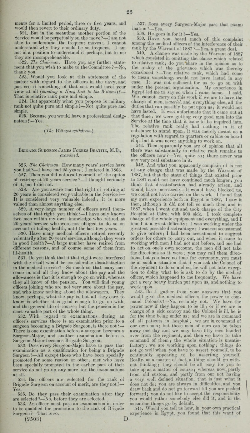 merits lor a limited period, three or five years, and would then revert to their ordinary duty. 521. But in the meantime another portion of the Service would be perpetually on the move ?—I am not able to understand the frequent moves ; I cannot understand why they should be so frequent. I am not in a position to understand it perhaps, but to mo they are incomprehensible. 522. The Chairman. Have you any further state- ment that you wish to make to the Committee ?~-No, thank you. 523. Would you look at this statement of the matter with regard to the officers in the navy, and just see if something- of that sort would meet your view at all (handing a Navy List to the Witness) ?— That is relative rank pure and simple. 521. But apparently what you propose is military rank not quite pure and simple ?—Not quite pure and simple. 525. Because you would have a professional desig- nation ?—Yes. {The Witness withdrew.) Brigade Surgeon James Forbes Beattie, M.D., examined. 526. The Chairman. How man}7 years’ service have you had?—I have had 25 years; I entered in 1863. 527. Then you did not avail yourself of the option of retiring at 20 years service ?—I thought seriously of it, but I did not. 528. Are you aware that that right of retiring at 20 years is considered very valuable in the Service ?— It is considered very valuable indeed; it is more valued than almost anything else. 529. A very large number of officers avail them- selves of that right, you think?—I have only known two men within my own knowledge who retired at 20 years’ service who were not obliged to do so on account of failing health, until the last few years. 530. Have many medical officers retired recently voluntarily after 20 years’ service, although they were in good health ?—A large number have retired from different reasons, and of course some of them from ill-health. 531. Do you think that if that right were interfered with the result would be considerable dissatisfaction in the medical service?—So much so that many men come in, and all they know about the pay and the allowances is that, it is enough to go on with, whereas they all know of the pension. You will find young- officers joining who are not very sure about the pay, and who know nothing about the allowances. They know, perhaps, what the pay is, but all they care to know is whether it is good enough to go on with, and the general life of course; but the pension is the most valuable part of the whole thing. 532. With regard to examinations during an officer’s services there is an examination prior to a surgeon becoming a Brigade Surgeon, is there not?— There is one examination before a surgeon becomes a Surgeon-Major, and another examination before a Surgeon-Major becomes Brigade Surgeon. 533. Does every Surgeon-Major have to pass that examination as a qualification for being- a Brigade Surgeon?—All except those who have been specially promoted for some reason or other; men who have been specially promoted in the earlier part of their service do not go up any more for the examinations at all. 534. But officers are selected for the rank of Brigade Surgeon on account of merit, are they not ?— Yes. 535. Do they pass their examination after they are selected ?—No, before they are selected. 536. An officer must pass au examination in order to be qualified for promotion to the rank of B -igade Surgeon ?—That is so. (2508) D 537. Does every Surgeon-Major pass that exam- ination ?—Yes. 538. He goes in for it ?—Yes. 539. Have you heard much of this complaint among the medical officers of the interference of their rank by the \\ arrant of 1887 ?—Yes, a great deal. 540. A change was made by the Warrant of 1887 which consisted in omitting the clause which related to relative rank; do you ^share in the opinion as to the reality of the grievance which was thereby occasioned ?—The relative rank, which had come to mean something, would not have lasted in any case. It was not sufficient for us to go on with under the present organisation. My experience in Egypt led me to say so when I came home. I said, We cannot carry on this work if we are to have the charge of men, materiel, and everything else, all the duties that can possibly be put upon us; it would not have lasted. It was unfortunate that it came out at that time; we were getting very good men into the Service at the time that it came to be inquired into. The relative rank really had nothing in it of substance to stand upon; it was merely meant as a regulation with regard to quarters or cabins on board ship, but it was never anything to work on. 541. Then apparently you are of opinion that all there was substantially in relative rank remains to the officers now?—Yes, quite so; there never was any very real substance in it. 542. And what you apparently complain of is not of any change that was made by the Warrant of 1887, but that the state of things that existed prior to 1887 could not have continued much longer; you think that dissatisfaction had already arisen, and would have increased ?—It would have blocked us, we could not have carried on the work. I found that my own experience both in Egypt in 1882, I saw it then, although it did not tell so much then, and in 1887, wheu I went out and took charge of the City Hospital at Cairo, with 500 sick. I took complete charge of the whole equipment and everything, and I found it a great difficulty; I was working under the greatest possible disadvantage ; I was not accustomed to give orders; 1 had been accustomed to suggest orders for others to carry out, and when it came to working with men I had not met before, and one had to act on one’s own account, the men did not take the directions as it were; you may call them direc- tions, but you have no time for ceremony, you must be in such a situation that if you ask the Colonel of the regiment to do so and so, he will not take excep- tion to doing what he is ask to do by the medical officer, which happened to me frequently. We have got a very heavy burden put upon us, and nothing to work upon. 543. Do I gather from your answers that 3-0u would give the medical officers the power to com- mand Colonels?—No, certain!}' not. We have the power now if they happen to be ill; or if we are in charge of a sick convo}' and the Colonel is ill. he is for the time being under us; and we are in command of all patients in hospital; we are in command of our own men; but those men of ours can be taken away one day and we may have fifty men handed over from the regiment, and then we have to take command of them; the whole situation' is unsatis- factoiy; we are working upon nothing; things do not go well when you have to assert 3Tourself, to be continuall}' appearing to be asserting yourself. Really, as a matter of fact, a thing should go with- out thinking; they should be all easy for 3'ou to take up as a matter of course; whereas now', partly from old custom, and partly from our net having a very wrell defined situation, that is just what it does not do; you are always in difficulties, and 3*011 draw back and do not go forward till you are pushed fonvard; 3'ou do not like to accept the responsibility you would rather somebod3* else did it, and in the meantime things go by default. 544. Would }-ou tell us how, in 3'our own practical experience in Egypt, you found that this want of