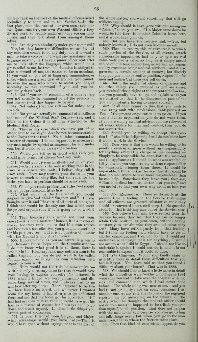 military rank on the part of the medical officers acted prejudically to them and to the Service ?—In the first place, take the case of our own men ; take our own Quartermasters, our own Warrant Officers; they do not work so readily under us; they see our diffi- culties, and they talk about them amongst them- selves. 545. Are they not absolutely under your command ? —'Yes, but they know the difficulties we are in. If any subaltern comes to do any duty, and if I want a man to take a convoy; if I want any assistance as a baggage master ; if I have a junior officer sent after me to look after the baggage, which would be a great relief to me, he from his situation is obliged to take command of me, and ceases to be an assistant. If you want to get rid of baggage, ammunition, or rifles, which are a great deal of trouble, you cannot, because the man who comes to assist you has, of necessity, to take command of you, and you im- mediately draw back. 546. But if you are in command of a convoy, are you not actually in command of all the persons in that convoy ?—If they happen to be sick. 547. Not unless]they are sick?—Not unless they are sick. 548. But you are actually in command of all officers and men of the Medical Staff Corps?—Yes, and I think in the Orders it is all men attached to the Medical Staff Corps. 549. Then in this case which you have put, of an officer sent to assist you, does he not become attached to the Corps for the time?—No, he takes command as a matter of custom; I do not suppose it is necessary; any man might by special arrangement be put under you, but it would be an awkward situation. 550. Would you tell us in detail what rank you would give to medical officers ?—Army rank. 551. Would you give us an illustratration of your answer ?—Army rank is the only working rank in the army, it is substantive rank; I believe they call it army rank. They may restrict your duties or your powers as much as they like, but the rank for the duties you have to perform should be army rank. 552. Would you retain professional titles ?—I should always put professional titles first. 553. What would be the title which you would propose to give?—I think “ Surgeon and.” I have thought over it, and I have tried all sorts of plans, but I think that would be the only one that would meet the present organization if it is going to be worked out. 554. Then honorary rank would not meet your views ?—It is not a matter of honour, it is a matter of work; honorary rank implies that if a man retires and becomes a non-effective, you give him something for his past services. But it is no question of honour with the Medical Staff ; it is for work. 555. Honorary rank, as you are aware, is given to the Ordnance Store Corps and the Commissariat?— I do not know what good it is to them, there is nothing in it. Honorary rank may entitle a man to be called Captain, but you do not want to be called Captain except as it signifies your situation with regard to your work. 556. Then would not the title be substantive ?— A title is only necessary in so far that it would save your having to explain yourself; for instance, in 1882, when I landed, we were embarking and dis- embarking several times, and I always had to go and look after my horse. There happened to be two or three horses on board, and whenever I wanted room for my horse, I had always to go and stand there and see that my horse got his horse-box. If I had had my own relative rank he would have got his box as a matter of course, but I always had to go down and assert myself. In these little thing's you cannot protect yourselves. 557. If your title had been Surgeon and Major, what advantage would you have had?—Then it would have gone without saying; that is the gist of the whole matter, you want something that will go without saying. 558. Why should it have gone without saying?— “ Colonel,” there you are. If a Major came down he would be told there is another Colonel’s horse here, and it would have gone on. 559. But you have the relative rank?—Yes, but nobody knows it; I do not even know it myself. 560. Then, in reality, this relative rank to which som'e portion of the Service, at all events, attach considerable importance, had in your eyes no real value ?—It had a value, so long- as it simply meant choice of quarters, and so long as we had no respon- sibility except as being medical advisers ; and it also gave one a certain amount of money ; but directly they put you in an executive position, responsible for men and materiel, at once you roll down. 561. But in the matter of choice of quarters and the other things you mentioned, as you are aware, you retain all those rights at the present time ?—Yes; but you generally have to go and explain what you are entitled to; that is the disagreeable part of it; you are constantly having to assert yourself. 562. It all then comes to this, that you wish to have army rank with professional rank prefixed ?— Yes ; if the present organisation is to go on. If you take a civilian organisation you do not want them. If you are simply medical adviser, and are relieved of all responsibility for men and materiel, then you do not want titles. 563. Should you be willing' to accept that posi- tion ?—I should be delighted; but I do not know how it would work in the Service. 564. Your view is that you would be willing- to be purely a civilian surgeon without any responsibility for anything except the charg’e of the wounded ?— Simply to be responsible for that, both the wounded and the appliances ; I should do what was wanted, or tell you what you ought to do, with no responsibility for transport, bringing them there. It would be impossible, I think, in the Service; but if it could be done, no man wants to take more responsibility than he can help. Sometimes they leave you; they say, “ That is medical business, do the best you can,” and you are left to find your own way about as best you can. 565. Mr. Macnamara. There is distinctly at the present time a feeling in the Service that unless medical officers are granted substantive rank they should be converted into a civil corps ?—No question | about it; that is driving men out of the Service now. 566. You believe that men have retired from the Service because they feel that they can no longer retain their position as gentlemen, without having constantly to explain who they are, and what they are?—Many have retired partly from that feeling; but I think my feeling is, I should have to go on another campaig'n, and I cannot do it. I would not undertake a campaign now for anything; I would not accept what I did in Egypt. I should not like to undertake it again ; I could not do it, and it is not j > reasonable to expect that it could be done. 567. The Chairman. Would you kindly state to us a little more in detail these difficulties that you had in Egypt. You have told us that you foimd a difficulty about your horse?—That was in 1882. 568. We should like to know a little more in detail what the difficulties were?—The difficulties in 1884 were that you had to take over the hospital with 500 sick, and command men, which I had never done before. The whole thing was new to me. And you had to act promptly; and on some occasions, I re- member once at any rate, the Colonel of the regiment reported me for answering on the minute a little curtly, which he thought the medical officer should not do to a man (he happened to be a little younger than myself) in his position. That does not happen with the man at the top, because you can go to him and talk things over ; but when you go to the man under you, that is where the friction takes place. 569. Does that kind of case often happen, do you