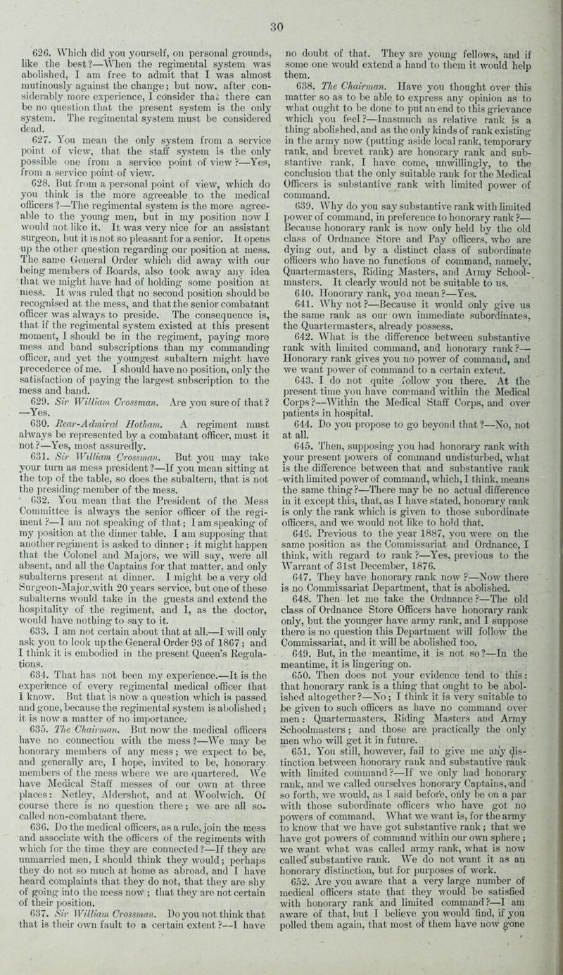 62G. Which did you yourself, on personal grounds, like the best?—When the regimental system was abolished, I am free to admit that I was almost mutinously against the change ; but now, after con- siderably more experience, I consider that there can be no question that the present system is the only system. The regimental system must be considered dead. G27. You mean the only system from a service point of view, that the staff system is the only possible one from a service point of view ?—Yes, from a service point of view. 628. But from a personal point of view, which do you think is the more agreeable to the medical officers ?—The regimental system is the more agree- able to the young men, but in my position now I would not like it. It was very nice for an assistant surgeon, but it is not so pleasant for a senior. It opens up the other question regarding our position at mess. The same General Order which did away with our being members of Boards, also took away any idea that we might have had of holding some position at mesS. It was ruled that no second position should be recognised at the mess, and that the senior combatant officer was always to preside. The consequence is, that if the regimental system existed at this present moment, I should be in the regiment, paying more mess and band subscriptions than my commanding officer, and yet the youngest subaltern might have precedence of me. I should have no position, only the satisfaction of paying the largest subscription to the mess and band. 629. Sir William Crossman. Are you sure of that? —Yes. 630. Rear-Admiral Hotham. A regiment must always be represented by a combatant officer, must it not?—Yes, most assuredly. 631. Sir William Crossman. But you may take your turn as mess president ?—If you mean sitting at the top of the table, so does the subaltern, that is not the presiding member of the mess. 632. You mean that the President of the Mess Committee is always the senior officer of the regi- ment ?—I am not speaking of that; I am speaking of my position at the dinner table. I am supposing- that another regiment is asked to dinner; it might happen that the Colonel and Majors, we will say, were all absent, and all the Captains for that matter, and only subalterns present at dinner. I might be a very old Surgeon-Major,with 20 years service, but one of these subalterns would take in the guests and extend the hospitality of the regiment, and I, as the doctor, would have nothing to say to it. 633. I am not certain about that at all.—I will only ask you to look up the General Order 93 of 1867 ; and I think it is embodied in the present Queen’s Regula- tions. 634. That has not been my experience.—It is the experience of every regimental medical officer that I know. But that is now a question which is passed and gone, because the regimental system is abolished; it is now a matter of no importance. 635. The Chairman. But now the medical officers have no connection with the mess ?—We may be honorary members of any mess; we expect to be, and generally are, I hope, invited to be, honorary members of the mess where we are quartered. We have Medical Staff messes of our own at three places: Netlejq Aldershot, and at Woolwich. Of course there is no question there; we are all so- called non-combatant there. 636. Do the medical officers, as a rule, join the mess and associate with the officers of the regiments with which for the time they are connected?—If they are unmarried men, I should think they would; perhaps they do not so much at home as abroad, and I have heard complaints that they do not, that they are shy of going into the mess now; that they are not certain of their position. 637. Sir William Crossman. Do you not think that that is their own fault to a certain extent ?—I have no doubt of that. They are young fellows, and if some one would extend a hand to them it would help them. 638. The Chairman. Have you thought over this matter so as to be able to express any opinion as to what ought to be done to put an end to this grievance which you feel ?—Inasmuch as relative rank is a thing abolished, and as the only kinds of rank existing in the army now (putting aside local rank, temporary rank, and brevet rank) are honorary rank and sub- stantive rank, I have come, unwillingly, to the conclusion that the only suitable rank for the Medical Officers is substantive rank with limited power of command. 639. Why do you say substantive rank with limited power of command, in preference to honorary rank ?— Because honorary rank is now only held by the old class of Ordnance Store and Pay officers, who are dying out, and by a distinct class of subordinate officers who have no functions of command, namely, Quartermasters, Riding Masters, and Army School- masters. It clearly would not be suitable to us. 640. Honorary rank, you mean?—Yes. 641. AVhynot?—Because it would only give us the same rank as our own immediate subordinates, the Quartermasters, already possess. 642. What is the difference between substantive rank with limited command, and honorary rank?— Honorary rank gives you no power of command, and we want power of command to a certain extent. 643. I do not quite follow you there. At the present time you have command within the Medical Corps ?—Within the Medical Staff Corps, and over patients in hospital. 644. Do you propose to go beyond that ?—No, not at all. 645. Then, supposing you had honorary rank with your present powers of command undisturbed, what is the difference between that and substantive rank with limited power of command, which, I think, means the same thing ?—There may be no actual difference in it except this, that, as I have stated, honorary rank is only the rank which is given to those subordinate officers, and we would not like to hold that. 646. Previous to the year 1887, you were on the same position as the Commissariat and Ordnance, I think, with regard to rank ?—Yes, previous to the Warrant of 31st December, 1876. 647. They have honorary rank now ?—Now there is no Commissariat Department, that is abolished. 648. Then let me take the Ordnance ?—The old class of Ordnance Store Officers have honorary rank only, but the younger have army rank, and I suppose there is no question this Department will follow the Commissariat, and it will be abolished too. 649. But, in the meantime, it is not so ?—In the meantime, it is lingering on. 650. Then does not your evidence tend to this: that honorary rank is a thing that ought to be abol- ished altogether ?—No; I think it is very suitable to be given to such officers as have no command over men: Quartermasters, Riding Masters and Army Schoolmasters; and those are practically the only men who will get it in future. 651. You still, however, fail to give me airy dis- tinction between honorary rank and substantive rank with limited command ?—If we only had honorary rank, and we called ourselves honorary Captains,'and so forth, we would, as I said before, only be on a par with those subordinate officers who have got no powers of command. What we want is, for the army to know that we have got substantive rank; that we have got powers of command within our own sphere ; we want what was called army rank, what is now called' substantive rank. We do not want it as an honorary distinction, but for purposes of work. 652. Are you aware that a very large number of medical officers state that they would be satisfied with honorary rank and limited command?—I am aware of that, but I believe you would find, if you polled them again, that most of them have now °-one