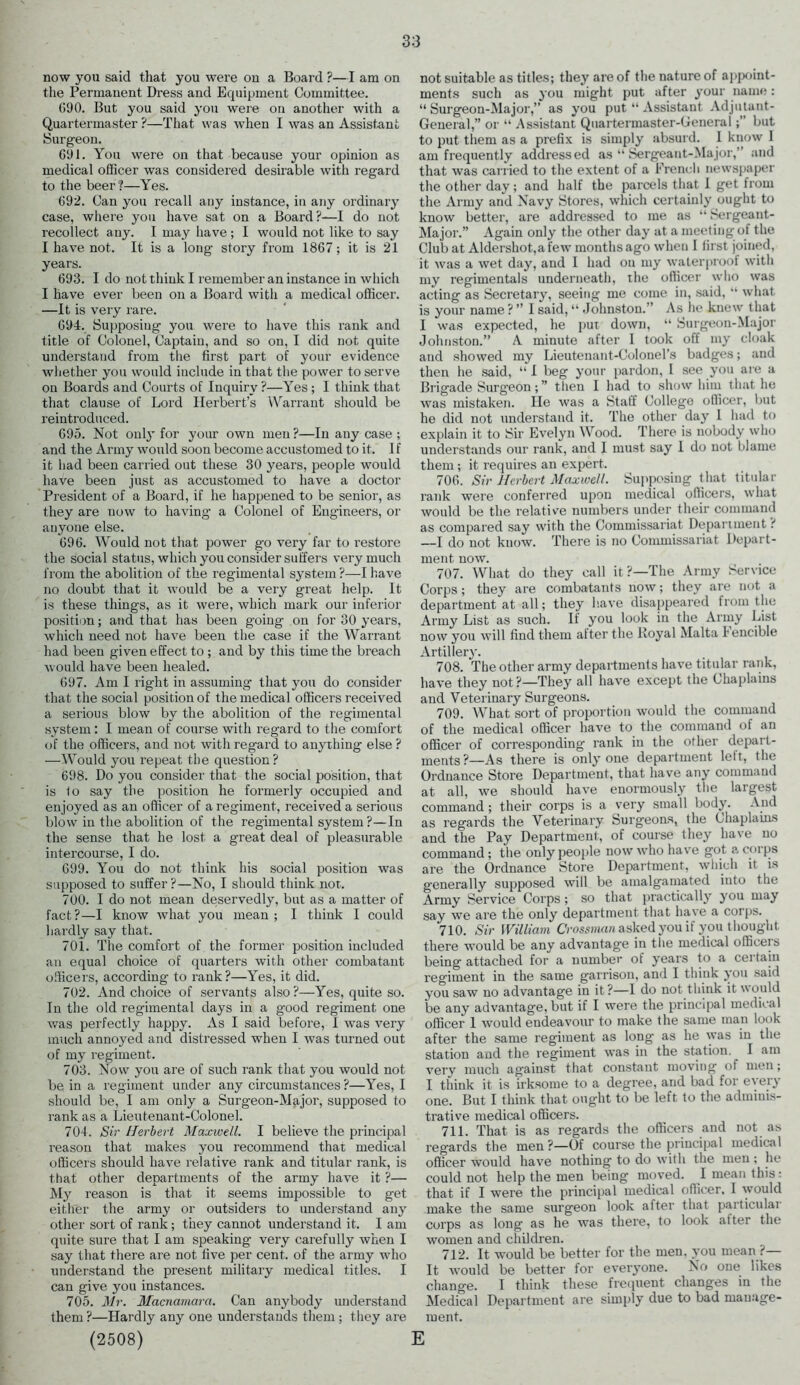 now you said that you were on a Board ?—I am on the Permanent Dress and Equipment Committee. 090. But you said you were on another with a Quartermaster ?—That was when I was an Assistant Surgeon. 691. You were on that because your opinion as medical officer was considered desirable with regard to the beer?—Yes. 692. Can you recall any instance, in any ordinary case, where you have sat on a Board?—I do not recollect any. I may have ; I would not like to say I have not. It is a long story from 1867; it is 21 years. 693. I do not think I remember an instance in which I have ever been on a Board with a medical officer. —It is very rare. 694. Supposing you were to have this rank and title of Colonel, Captain, and so on, I did not quite understand from the first part of your evidence whether you would iuclude in that the power to serve on Boards and Courts of Inquiry ?—Yes ; I think that that clause of Lord Herbert’s Warrant should be reintroduced. 695. Not only for your own men ?—In any case ; and the Army would soon become accustomed to it. I f it had been carried out these 30 years, people would have been just as accustomed to have a doctor President of a Board, if he happened to be senior, as they are now to having a Colonel of Engineers, or anyone else. 696. Would not that power go very far to restore the social status, which you consider suffers very much from the abolition of the regimental system ?—I have no doubt that it would be a very great help. It is these things, as it were, which mark our inferior position; and that has been going on for 30 years, which need not have been the case if the Warrant had been given effect to ; and by this time the breach would have been healed. 697. Am I right in assuming that you do consider that the social position of the medical officers received a serious blow by the abolition of the regimental system: I mean of course with regard to the comfort of the officers, and not with regard to anything else ? —Would you repeat the question? 698. Do you consider that the social position, that is 1o say the position he formerly occupied and enjoyed as an officer of a regiment, received a serious blow in the abolition of the regimental system ?—In the sense that he lost a great deal of pleasurable intercourse, I do. 699. You do not think his social position was supposed to suffer?—No, I should think not. 700. I do not mean deservedly, but as a matter of fact?—I know what you mean; I think I could hardly say that. 701. The comfort of the former position included an equal choice of quarters with other combatant officers, according to rank?—Yes, it did. 702. And choice of servants also?—Yes, quite so. In the old regimental days in a good regiment one was perfectly happy. As I said before, I was very much annoyed and distressed when I was turned out of my regiment. 703. Now you are of such rank that you would not be in a regiment under any circumstances ?—Yes, I should be, I am only a Surgeon-Major, supposed to rank as a Lieutenant-Colonel. 704. Sir Herbert Maxwell. I believe the principal reason that makes you recommend that medical officers should have relative rank and titular rank, is that other departments of the army have it ?— My reason is that it seems impossible to get either the army or outsiders to understand any other sort of rank ; they cannot understand it. I am quite sure that I am speaking very carefully when I say that there are not five per cent, of the army who understand the present military medical titles. I can give you instances. 705. Mr. Macnamara. Can anybody understand them ?—Hardly any one understands them; they are (2508) E not suitable as titles; they are of the nature of appoint- ments such as you might put after your name: “ Surgeon-Major,” as you put “ Assistant Adjutant- General,” or “ Assistant Quartermaster-General;” but to put them as a prefix is simply absurd. I know 1 am frequently addressed as “ Sergeant-Major,” and that was carried to the extent of a French newspaper the other day; and half the parcels that I get from the Army and Navy Stores, which certainly ought to know better, are addressed to me as “ Sergeant- Major.” Again only the other day at a meeting of the Club at Aldershot, a few months ago when I first joined, it was a wet day, and I had on my waterproof with my regimentals underneath, the officer who was acting as Secretary, seeing me come in, said, “ what is your name ? ” I said, “ Johnston.” As he knew that I was expected, he put down, “ Surgeon-Major Johnston.” A minute after I took off my cloak and showed my Lieutenant-Colonel’s badges; and then he said, “ I beg your pardon, I see you are a Brigade Surg'eon; ” then I had to show him that he was mistaken. He was a Staff College officer, but he did not understand it. The other day 1 had to explain it to Sir Evelyn Wood. There is nobody who understands our rank, and I must say 1 do not blame them ; it requires an expert. 706. Sir Herbert Maxwell. Supposing that titular rank were conferred upon medical officers, what would be the relative numbers under their command as compared say with the Commissariat Department ? —I do not know. There is no Commissariat Depart- ment now. 707. What do they call it?—The Army Service Corps; they are combatants now; they are uot a department at all; they have disappeared from the Army List as such. If you look in the Army List now you will find them alter the lloyal Malta I encible Artillery. 708. The other army departments have titular rank, have they not?—They all have except the Chaplains and Veterinary Surgeons. 709. What sort of proportion would the command of the medical officer have to the command of an officer of corresponding rank in the other depart- ments?—As there is only one department left, the Ordnance Store Department, that have any command at all, we should have enormously the largest command ; their corps is a very small body. And as regards the Veterinary Surgeons, the Chaplains and the Pay Department, of course they have no command; the only people now who have got a corps are the Ordnance Store Department, which it is generally supposed will be amalgamated into the Army Service Corps; so that practically you may say we are the only department that have a corps. 710. Sir William Crossman asked you if you thought there would be any advantage in the medical officers being attached for a number of years to a certain regiment in the same garrison, and I think you said you saw no advantage in it?—1 do not think it would be any advantage, but if I were the principal medical officer 1 would endeavour to make the same man look after the same regiment as long as he was in the station and the regiment was in the station. I am very much against that constant moving of men; I think it is irksome to a degree, and bad for every one. But I think that ought to be left to the adminis- trative medical officers. 711. That is as regards the officers and not as regards the men?—Of course the principal medical officer would have nothing to do with the men ; he could not help the men being moved. I mean this: that if I were the principal medical officer. I would make the same surgeon look after that particular corps as long as he was there, to look after the women and children. 712. It would be better for the men. you mean ?— It would be better for everyone. No one likes change. I think these frequent changes in the Medical Department are simply due to bad manage- ment.