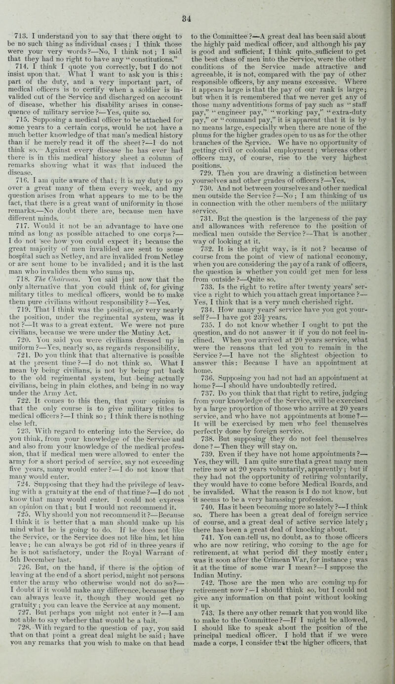 713. I understand you to say that there ought to be no such thing as individual cases ; I think those were your very words ?—No, I think not; I said that they had no right to have any “ constitutions.” 714. I think I quote you correctly, but I do not insist upon that. What I want to ask you is this : part of the duty, and a very important part, of medical officers is to certify when a soldier is in- valided out of the Service and discharged on account of disease, whether his disability arises in conse- quence of military service ?—Yes, quite so. 715. Supposing a medical officer to be attached for some years to a cerfain corps, would he not have a much better knowledge of that man’s medical history than if he merely read it off the sheet?—I do not think so. Against every disease he has ever had there is in this medical history sheet a column of remarks showing what it was that induced the disease. 716. I am quite aware of that; it is my duty to go over a great many of them every week, and my question arises from what appears to me to be the fact, that there is a great want of uniformity in those remarks.—No doubt there are, because men have different minds. 717. Would it not be an advantage to have one mind as long as possible attached to one corps ?— I do not 'see how you could expect it; because the great majority of men invalided are sent to some hospital such as Netley, and are invalided from Netley or are sent home to be invalided; and it is the last man who invalides them who sums up. 718. The Chairman. You said just now that the only alternative that you could think of, for giving military titles to medical officers, would be to make them pure civilians without responsibility ?—Yes. 719. That I think was the position, or very nearly the position, under the regimental system, was it not ?—It was to a great extent. We were not pure civilians, because we were under the Mutiny Act. 720. You said you were civilians dressed up in uniform ?—Yes, nearly so, as regards responsibility. 721. Do you think that that alternative is possible at the present time ?—I do not think so. What I mean by being civilians, is not by being put back to the old regimental system, but being actually civilians, being in plain clothes, and being in no way under the Army Act. 722. It comes to this then, that your opinion is that the only course is to give military titles to medical officers ?—I think so ; 1 think there is nothing else left. 723. With regard to entering into the Service, do you think, from your knowledge of the Service and and also from your knowledge of the medical profes- sion, that if medical men were allowed to enter the army for a short period of service, say not exceeding five years, many would enter ?—I do not know that many would enter. 724. Supposing that they had the privilege of leav- ing-with a gratuity at the end of that time?—I do not know that many would enter. I could not express an opinion on that; but I would not recommend it. 725. Why should you not recommend it ?—Because I think it is better that a man should make up his mind what he is going to do. If lie does not like the Service, or the Service does not like him, let him leave; he can always be got rid of in three years if he is not satisfactory, under the I loyal Warrant of 5th December last. 726. But, on the hand, if there is the option of leaving at the end of a short period, might not persons enter the army who otherwise would not do so ?— I doubt if it would make any difference, because they can always leave it, though they would get no gratuity ; you can leave the Service at any moment. 727. But perhaps you might not enter it ?—lam not able to say whether that would be a bait. 728. With regard to the question of pay, you said that on that point a great deal might be said ; have you any remarks that you wish to make on that head to the Committee ?—A great deal has been said about the highly paid medical officer, and although his pay is good and sufficient, I think quite sufficient to get the best class of men into the Service, were the other conditions of the Service made attractive and agreeable, it is not, compared with the pay of other responsible officers, by any means excessive. Where it appears large is that the pay of our rank is large; but when it is remembered that we never get any of those many adventitious forms of pay such as “ staff pay,” “ engineer pay,” “ working pay,” “ extra-duty pay,” or “ command pay,” it is apparent that it is by no means large, especially when there are none of the plums for the higher grades open to us as for the other branches of the Service. We have no opportunity of g-etting civil or colonial employment; whereas other officers may, of course, rise to the very highest positions. 729. Then you are drawing a distinction between yourselves and other grades of officers ?—Yes. 730. And not between yourselves and other medical men outside the Service ?—No ; I am thinking- of us in connection with the other members of the military service. 731. But the question is the largeness of the pay and allowances with reference to the position of medical men outside the Service ?—That is another way of looking at it. 732. It is the right way, is it not ? because of course from the point of view of national economy, when you are considering- the pay of a rank of officers, the question is whether you could get men for less from outside ?—Quite so. 733. Is the right to retire after twenty years’ ser- vice a right to which you attach great importance ?— Yes, I think that is a very much cherished right. 734. How many years’ service have you g-ot your- self?—I have got 23| years. 735. I do not know whether I ought to put the question, and do not answer it if you do not feel in- clined. When you arrived at 20 years service, what were the reasons that led you to remain in the Service ?—I have not the slightest objection to answer this: Because I have an appointment at home. 736. Supposing- you had not had an appointment at home ?—I should have undoubtedly retired. 737. Do you think that that right to retire, judging from your knowledge of the Service, will be exercised by a large proportion of those who arrive at 20 years service, and who have not appointments at home?— It will be exercised by men who feel themselves perfectly done by foreign service. 738. But supposing- they do not feel themselves done? —Then they will stay on. 739. Even if they have not home appointments ?— Yes, they will. I am quite sure that a great many men retire now at 20 years voluntarily, apparently; but if they had not the opportunity of retiring voluntarily, they would have to come before Medical Boards, and be invalided. What the reason is I do not know, but it seems to be a very harassing profession. 740. Has it been becoming more so lately ?—I think so. There has been a great deal of foreign service of course, and a great deal of active service lately; there has been a great deal of knocking about. 741. You can tell us, no doubt, as to those officers who are now retiring-, who coming to the age for retirement, at what period did they mostly enter; was it soon after the Crimean War, for instance ; was it at the time of some war I mean ?—I suppose the Indian Mutiny. 742. Those are the men who are coming up for retirement now? —I should think so, but I could not give any information on that point without looking it up. 743. Is there any other remark that you would like to make to the Committee ?—If I might be allowed, I should like to speak about the position of the principal medical officer. I hold that if we were made a corps, 1 consider that the higher officers, that