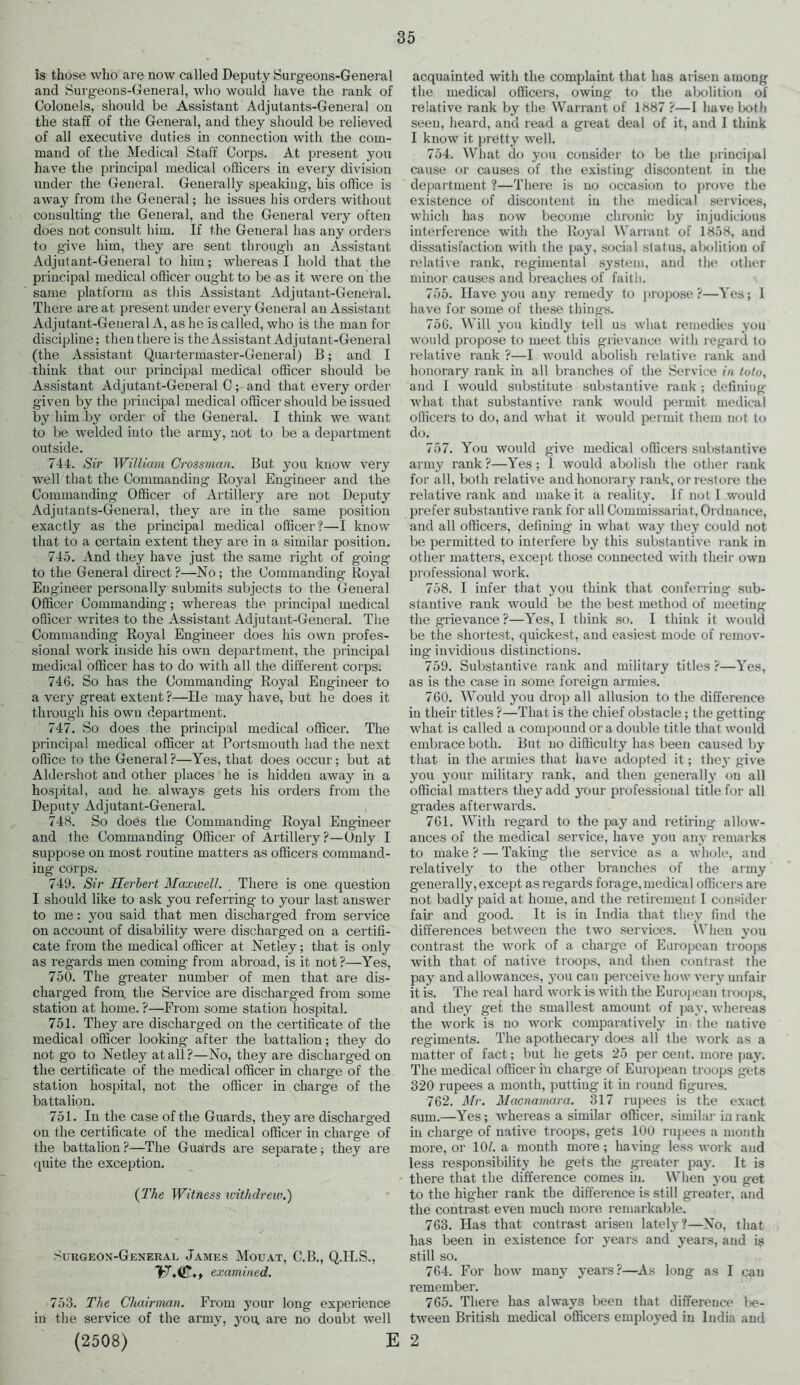 is those who are now called Deputy Surgeons-General and Surgeons-General, who would have the rank of Colonels, should be Assistant Adjutants-General on the staff of the General, and they should be relieved of all executive duties in connection with the com- mand of the Medical Staff Corps. At present you have the principal medical officers in every division under the General. Generally speaking, his office is away from the General; he issues his orders without consulting the General, and the General very often does not consult him. If the General lias any orders to give him, they are sent througii an Assistant Adjutant-General to him; whereas I hold that the principal medical officer ought to be as it were on the same platform as this Assistant Adjutant-General. There are at present under every General an Assistant Adjutant-General A, as he is called, who is the man for discipline; then there is the Assistant Adjutant-General (the Assistant Quartermaster-General) 13; and I think that our principal medical officer should be Assistant Adjutant-General C; and that every order given by the principal medical officer should be issued by him -by order of the General. I thiuk we want to be welded into the army, not to be a department outside. 744. Sir William Crossman. But you know very well that the Commanding Royal Engineer and the Commanding Officer of Artillery are not Deputy Adjutants-General, they are in the same position exactly as the principal medical officer?—I know that to a certain extent they are in a similar position. 745. And they have just the same right of going to the General direct?—No; the Commanding Royal Engineer personally submits subjects to the General Officer Commanding; whereas the principal medical officer writes to the Assistant Adjutant-General. The Commanding Royal Engineer does his own profes- sional work inside his own department, the principal medical officer has to do with all the different corps. 746. So has the Commanding Royal Engineer to a very great extent ?—He may have, but he does it through his own department. 747. So does the principal medical officer. The principal medical officer at Portsmouth had the next office to the General?—Yes, that does occur; but at Aldershot and other places he is hidden away in a hospital, and he always gets his orders from the Deputy Adjutant-General. 748. So does the Commanding Royal Engineer and the Commanding Officer of Artillery ?—Only I suppose on most routine matters as officers command- ing corps. 749. Sir Herbert Maxwell. There is one question I should like to ask you referring to your last answer to me: you said that men discharged from service on account of disability were discharged on a certifi- cate from the medical officer at Netley; that is only as regards men coming from abroad, is it not?—Yes, 750. The greater number of men that are dis- charged from the Service are discharged from some station at home. ?—From some station hospital. 751. They are discharged on the certificate of the medical officer looking after the battalion; they do not go to Netley at all?—No, they are discharged on the certificate of the medical officer in charge of the station hospital, not the officer in charge of the battalion. 751. In the case of the Guards, they are discharged on the certificate of the medical officer in charge of the battalion?—The Guards are separate; they are quite the exception. (The Witness withdrew.) Surgeon-General James Mouat, C.B., Q.1I.S., examined. 753. The Chairman. From your long experience in the service of the army, you, are no doubt well (2508) acquainted with the complaint that has arisen among the medical officers, owing to the abolition of relative rank by the Warrant of 1887 ?—1 have both seen, heard, and read a great deal of it, and I think I know it pretty well. 754. What do you consider to be the principal cause or causes of the existing discontent in the department ?—There is no occasion to prove the existence of discontent in the medical services, which has now become chronic by injudicious interference with the Royal Warrant of 1858, and dissatisfaction with the pay, social status, abolition of relative rank, regimental system, and the other minor causes and breaches of faith. 755. Have you any remedy to propose?—Yes; 1 have for some of these things. 756. Will you kindly tell us what remedies you would propose to meet this grievance with regard to relative rank ?—I would abolish relative rank and honorary rank in all branches of the Service in totu, and I would substitute substantive rank ; defining what that substantive rank would permit medical officers to do, and what it would permit them not to do. 757. You would give medical officers substantive army rank ?—Yes; 1 would abolish the other rank for all, both relative and honorary rank, or restore the relative rank and make it a reality. If not I would prefer substantive rank for all Commissariat, Ordnance, and all officers, defining in what way they could not be permitted to interfere by this substantive rank in other matters, except those connected with their own professional work. 758. I infer that you think that conferring- sub- stantive rank would be the best method of meeting the grievance ?—Yes, I think so. I think it would be the shortest, quickest, and easiest mode of remov- ing invidious distinctions. 759. Substantive rank and military titles?—Yes, as is the case in some foreign armies. 760. Would you drop all allusion to the difference in their titles ?—That is the chief obstacle; the getting what is called a compound or a double title that would embrace both. But no difficulty has been caused by that in the armies that have adopted it; they give you your military rank, and then generally on all official matters they add your professional title for all grades afterwards. 761. With regard to the pay and retiring allow- ances of the medical service, have you any remarks to make ? — Taking- the service as a whole, and relatively to the other branches of the army generally, except as regards forage, medical officers are not badly paid at home, and the retirement I consider fair and good. It is in India that they find the differences between the two services. When you contrast the work of a charge of European troops with that of native troops, and then contrast the pay and allowances, you can perceive how very unfair it is. The real hard work is with the European troops, and they get the smallest amount of pay, whereas the work is no work comparatively in the native regiments. The apothecary does all the work as a matter of fact; but he gets 25 per cent, more pay. The medical officer in charge of European troops gets 320 rupees a month, putting it in round figures. 762. Mr. Macnamara. 317 rupees is the exact sum.—Yes; whereas a similar officer, similar- in rank in charge of native troops, gets 100 rupees a month more, or 10/. a month more; having less work and less responsibility he gets the greater pay. It is there that the difference comes in. When you get to the higher rank the difference is still greater, and the contrast even much more remarkable. 763. Has that contrast arisen lately?—No, that has been in existence for years and years, and is still so. 764. For how many years?—As long as I can remember. 765. There has always been that difference be- tween British medical officers employed in India and E 2