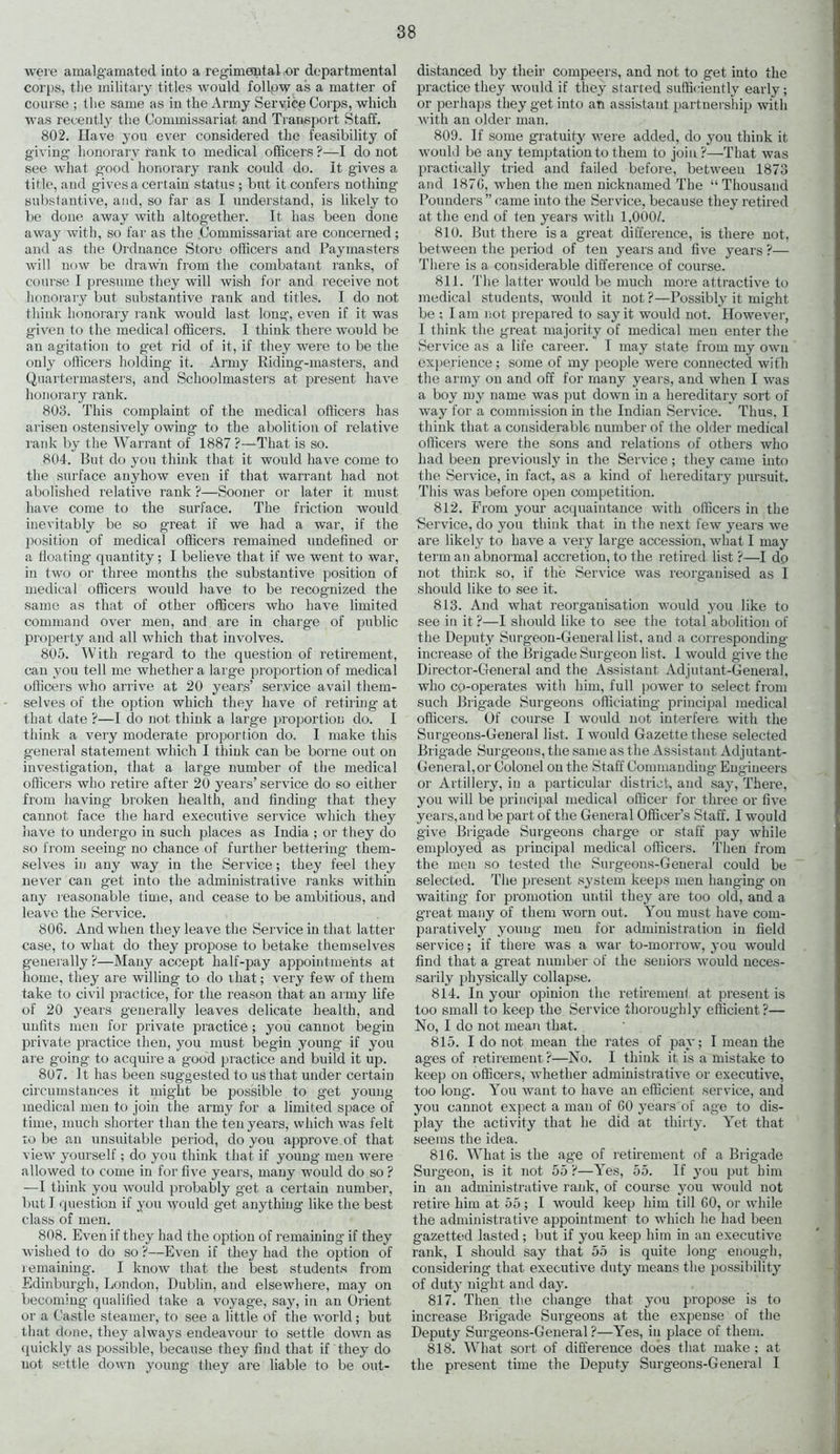 were amalgamated into a regimental or departmental corps, the military titles would follow as a matter of course ; the same as in the Army Service Corps, which was recently the Commissariat and Transport Staff. 802. Have you ever considered the feasibility of giving honorary rank to medical officers?—I do not see what good honorary rank could do. It gives a title, and gives a certain status ; but it confers nothing substantive, and, so far as I understand, is likely to be done away with altogether. It has been done away with, so far as the Commissariat are concerned ; and as the Ordnance Store officers and Paymasters will now be drawn from the combatant ranks, of course 1 presume they will wish for and receive not honorary but substantive rank and titles. I do not think honorary rank would last long, even if it was given to the medical officers. I think there would be an agitation to get rid of it, if they were to be the only officers holding it. Army Riding-masters, and Quartermasters, and Schoolmasters at present have honorary rank. 803. This complaint of the medical officers has arisen ostensively owing to the abolition of relative rank by the Warrant of 1887 ?—That is so. 804. But do you think that it would have come to the surface anyhow even if that warrant had not abolished relative rank ?—Sooner or later it must have come to the surface. The friction would inevitably be so great if we had a war, if the position of medical officers remained undefined or a floating quantity; I believe that if we went to war, in two or three months the substantive position of medical officers would have to be recognized the same as that of other officers who have limited command over men, and are in charge of public property and all which that involves. 805. With regard to the question of retirement, can you tell me whether a large proportion of medical officers who arrive at 20 years’ service avail them- selves of the option which they have of retiring at that date ?—I do not think a large proportion do. I think a very moderate proportion do. I make this general statement which I think can be borne out on investigation, that a large number of the medical officers who retire after 20 years’ service do so either from having- broken health, and finding that they cannot face the hard executive service which they have to undergo in such places as India ; or they do so from seeing no chance of further bettering- them- selves in any way in the Service; they feel they never can get into the administrative ranks within any reasonable time, and cease to be ambitious, and leave the Service. 806. And when they leave the Service in that latter case, to what do they propose to betake themselves generally ?—Many accept half-pay appointments at home, they are willing to do that; very few of them take to civil practice, for the reason that an army life of 20 years generally leaves delicate health, and unfits men for private practice; jrou cannot begin private practice then, you must begin young if you are going to acquire a good practice and build it up. 807. It has been suggested to us that under certain circumstances it might be possible to get young medical men to join the army for a limited space of time, much shorter than the ten years, which was felt to be an unsuitable period, do you approve of that view yourself; do you think that if young men were allowed to come in for five years, many would do so ? —I think you would probably get a certain number, but I question if you would get anything like the best class of men. 808. Even if they had the option of remaining if they wished to do so ?—Even if they had the option of remaining. I know that the best students from Edinburgh, London, Dublin, and elsewhere, may on becoming qualified take a voyage, say, in an Orient or a Castle steamer, to see a little of the world; but that done, they always endeavour to settle down as quickly as possible, because they find that if they do uot settle down young they are liable to be out- distanced by their compeers, and not to get into the practice they would if they starred sufficiently early; or perhaps they get into an assistant partnership with with an older man. 809. If some gratuity were added, do you think it would be any temptation to them to join?—That was practically tried and failed before, between 1873 and 1876, when the men nicknamed The “ Thousand Pounders ” came into the Service, because they retired at the end of ten years with 1,000/. 810. But there is a great difference, is there not, between the period of ten years and five years ?— There is a considerable difference of course. 811. The latter would be much more attractive to medical students, would it not ?—Possibly it might be ; I am not prepared to say it would not. However, I think the great majority of medical men enter the Service as a life career. I may state from my own experience ; some of my people were connected with the army on and off for many years, and when I was a boy my name was put down in a hereditary sort of way for a commission in the Indian Service. Thus, I think that a considerable number of the older medical officers were the sons and relations of others who had been previously in the Service ; they came into the Service, in fact, as a kind of hereditary pursuit. This was before open competition. 812. From your acquaintance with officers in the Service, do you think that in the next few years we are likely to have a very large accession, what I may term an abnormal accretion, to the retired list ?—I do not think so, if the Service was reorganised as I should like to see it. 813. And what reorganisation would you like to see in it ?—I should like to see the total abolition of the Deputy Surgeon-General list, and a corresponding increase of the Brigade Surgeon list. 1 would give the Director-General and the Assistant Adjutant-General, who co-operates with him, full power to select from such Brigade Surgeons officiating principal medical officers. Of course I would not interfere with the Surgeons-General list. I would Gazette these selected Brigade Surgeons, the same as the Assistant Adjutant- General, or Colonel on the Staff Commanding Engineers or Artillery, in a particular district, and say, There, you will be principal medical officer for three or five years, and be part of the General Officer’s Staff. 1 would give Brigade Surgeons charg'e or staff pay while employed as principal medical officers. Then from the men so tested the Surgeons-General could be selected. The present system keeps men hanging on waiting’ for promotion until they are too old, and a great many of them worn out. You must have com- paratively young- men for administration in field service; if there was a war to-morrow, you would find that a great number of the seniors would neces- sarily physically collapse. 814. In your opinion the retirement at present is too small to keep the Service thoroughly efficient?— No, I do not mean that. 815. I do not mean the rates of pay; I mean the ages of retirement?—No. I think it is a mistake to keep on officers, whether administrative or executive, too long. You want to have an efficient service, and you cannot expect a man of 60 years of age to dis- play the activity that he did at thirty. Yet that seems the idea. 816. What is the age of retirement of a Brigade Surgeon, is it not 55 ?—Yes, 55. If you put him in an administrative rank, of course you would not retire him at 55 ; I would keep him till 60, or while the administrative appointment to which he had been gazetted lasted ; but if you keep him in an executive rank, I should say that 55 is quite long enough, considering that executive duty means the possibility of duty night and day. 817. Then the change that you propose is to increase Brigade Surgeons at the expense of the Deputy Surgeons-General ?—Yes, in place of them. 818. What sort of difference does that make ; at the present time the Deputy Surgeons-General I