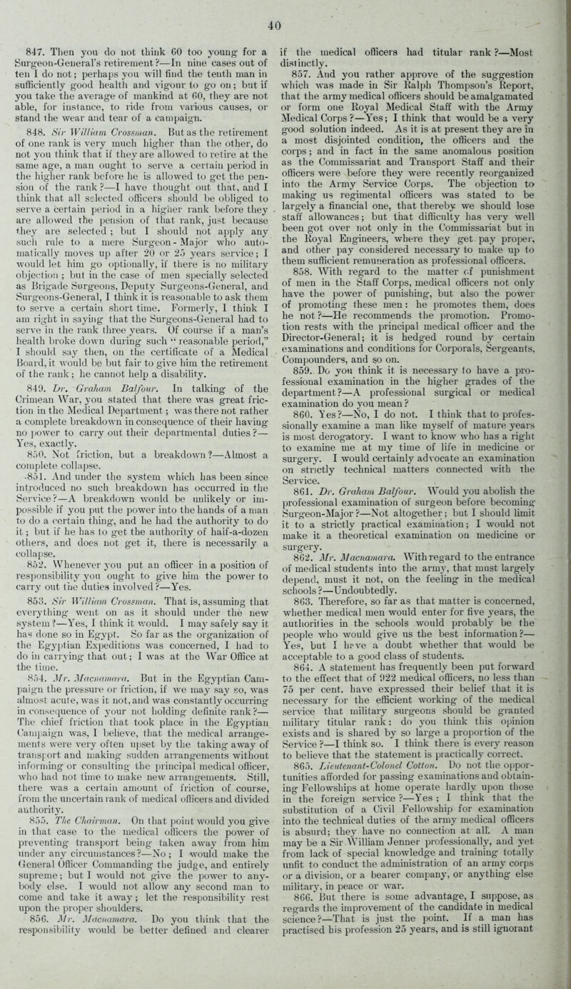 847. Then you do not think GO too young- for a Surgeon-General’s retirement ?—In nine cases out of ten I do not; perhaps you will find the tenth man in sufficiently good health and vigour to go on; but if you take the average of mankind at GO, they are not able, for instance, to ride from various causes, or stand ihe wear and tear of a campaign. 848. Sir William Crossman. But as the retirement of one rank is very much higher than the other, do not you think that if they are allowed to retire at the same age, a man ought to serve a certain period in the higher rank before he is allowed to get the pen- sion of the rank?—I have thought out that, and I think that all selected officers should be obliged to serve a certain period in a higher rank before they are allowed the pension of that rank, just because they are selected ; but I should not apply any such rule to a mere Surgeon - Major who auto- matically moves up after 20 or 25 years service; I would let him go optionally, if there is no military objection ; but in the case of men specially selected as Brigade Surgeons, Deputy Surgeons-General, and Surgeons-General, I think it is reasonable to ask them to serve a certain short time. Formerly, I think I am right in saying that the Surgeons-General had to serve in the rank three years. Of course if a man’s health broke down during such 14 reasonable period,” I should say then, on the certificate of a Medical Board, it would be but fair to give him the retirement of the rank ; he cannot help a disability. 849. Dr. Graham Balfour. In talking- of the Crimean War, you stated that there was great fric- tion in the Medical Department; was there not rather a complete breakdown inconsequence of their having no power to carry out their departmental duties ?— Yes, exactly. 850. Not friction, but a breakdown?—Almost a complete collapse. •851. And under the system which has been since introduced no such breakdown has occurred in the Service?—A breakdown would be unlikely or im- possible if you put the power into the hands of a man to do a certain thing, and he had the authority to do it; but if he has to get the authority of half-a-dozen others, and does not get it, there is necessarily a collapse. 852. Whenever you put an officer in a position of responsibility you ought to give him the power to carry out the duties involved?—Yes. 853. Sir William Crossman. That is, assuming that everything went on as it should under the new system ?—Yes, I think it would. I may safely say it has done so in Egypt. So far as the organization of the Egyptian Expeditions was concerned, I had to do in carrying that out; I was at the War Office at the time. 854. Mr. Macnamara. But in the Egyptian Cam- paign the pressure or friction, if we may say so, was almost acute, was it not, and was constantly occurring in consequence of your not holding definite rank ?— The chief friction that took place in the Egyptian Campaign was, I believe, that the medical arrange- ments were very often upset by the taking- away of transport and making sudden arrangements without informing or consulting the principal medical officer, who had not time to make new arrangements. Still, there was a certain amount of friction of course, from the uncertain rank of medical officers and divided authority. 855. The Chairman. On that point would you give in that case to the medical officers the power of preventing transport being taken away from him under any circumstances?—No; I would make the General Officer Commanding- the judge, and entirely supreme; but I would not give the power to any- body else. I would not allow any second man to come and take it away; let the responsibility rest upon the proper shoulders. 856. Mr. Macnamara. Do you think that the responsibility would be better defined and clearer if the medical officers had titular rank ?—Most distinctly. 857. And you rather approve of the suggestion which was made in Sir Ralph Thompson’s Report, that the army medical officers should be amalgamated or form one Royal Medical Staff with the Army Medical Corps?—Yes; I think that would be a very good solution indeed. As it is at present they are in a most disjointed condition, the officers and the corps ; and in fact in the same anomalous position as the Commissariat and Transport Staff and their officers were before they were recently reorganized into the Army Service Corps. The objection to making us regimental officers was stated to be largely a financial one, that thereby we should lose staff allowances; but that difficulty has very well been got over not only in the Commissariat but in the Royal Engineers, where they get pay proper, and other pay considered necessary to make up to them sufficient remuneration as professional officers. 858. With regard to the matter of punishment of men in the Staff Corps, medical officers not only- have the power of punishing, but also the power of promoting these men: he promotes them, does he not ?—He recommends the promotion. Promo- tion rests with the principal medical officer and the Director-General; it is hedged round by certain examinations and conditions for Corporals, Serg-eants, Compounders, and so on. 859. Do you think it is necessary to have a pro- fessional examination in the higher grades of the department?—A professional surgical or medical examination do you mean ? 860. Yes?—No, I do not. I think that to profes- sionally examine a man like myself of mature years is most derogatory. I want to know who has a right to examine me at my time of life in medicine or surgery. I would certainly advocate an examination on strictly technical matters connected with the Service. 8G1. Dr. Graham Balfour. Would you abolish the professional examination of surgeon before becoming- Surgeon-Major?—Not altogether; but I should limit it to a strictly practical examination; I would not make it a theoretical examination on medicine or surgery. 862. Mr. Macnamara. With regard to the entrance of medical students into the army, that must largely depend, must it not, on the feeliug in the medical schools ?—Undoubtedly. 863. Therefore, so far as that matter is concerned, whether medical men would enter for five years, the authorities in the schools would probably be the people who would give us the best information?— Yes, but I hpve a doubt whether that would be acceptable to a good class of students. 864. A statement has frequently been put forward to the effect that of 922 medical officers, no less than 75 per cent, have expressed their belief that it is necessary for the efficient working of the medical service that military surgeons should be granted military titular rank: do you think this opinion exists and is shared by so large a proportion of the Service ?—I think so. I think there is every reason to believe that the statement is practically correct. 865. Lieutenant-Colonel Cotton. Do not the oppor- tunities afforded for passing examinations and obtain- ing Fellowships at home operate hardly upon those in the foreign service ?—Yes ; I think that the substitution of a Civil Fellowship for examination into the technical duties of the army medical officers is absurd; they have no connection at alt A man may be a Sir William Jenner professionally, and yet from lack of special knowledge and training totally unfit to conduct the administration of an army corps or a division, or a bearer company, or anything else military, in peace or war. 866. But there is some advantage, I suppose, as regards the improvement of the candidate in medical science?—That is just the point. If a man has practised his profession 25 years, and is still ignorant