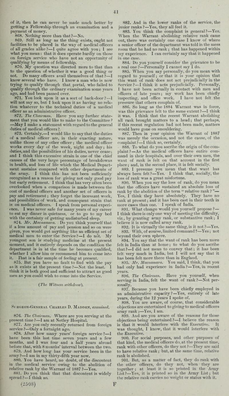 of it, then he can never be made much better by getting a Fellowship through an examination and a payment of money. 868. Nothing more than that?—No. 869. Still as long as the thing exists, ought not facilities to be placed in the way of medical officers of all grades alike ?—I quite agree with you ; I see what you mean: that it does operate hardly on those on foreign service who have not an opportunity of qualifying by means of fellowship. 870. My question was directed more to that than to the question of whether it was a good thing or not. Do many officers avail themselves of that ?—1 know several who have. I know a man who is now trying to qualify through that portal, who failed to qualify through the ordinary examination some years ago, and had been passed over. 871. You look upon it as a sort of back-door?—1 will not say so, but I look upon it as having no rela- tion whatever to the technical duties of a medical officer as an administrative officer. 872. The Chairman. Have you any further state- ment that you would like to make to the Committee ? —May I make a statement with regard to the general duties of medical officers ? 873. Certainly.—I would like to say that the duties of a medical officer are, in their exacting nature, unlike those of any other officer ; the medical officer works every day of the week, night and day; his duties,and the possibilities of his duties, never cease; and I think this excessive strain is one of the chief causes of the very large percentage of breakdowns in health, and loss of life which the Medical Depart- ment sustains compared with other departments of the army. I think this has not been sufficiently recognized as a reason for giving not only good pay but early retirement. I think that has very often been overlooked when a comparison is made between the cost of medical officers and another set of officers in pay and retirement; they forget the incessant work, and possibilities of work, and consequent strain that is on medical officers. I speak from personal experi- ence. I was never safe for many years of my career to eat my dinner in quietness, or to go to my bed with the certainty of getting undisturbed sleep. 874. Mr. Macnamara. Do you think yourself that if a less amount of pay and pension and so on were given, you would get anything like an efficient set of medical men to enter the Service ?—I do not. My youngest son is studying medicine at the present moment, and it entirely depends on the condition the department is in at the time he becomes qualified, whether I allow him or recommend him to come into it. That is a fair sample of feeling at present. 875. But you have no fault to find with the pay as it exists at the present time ?—Not the least. I think it is both good and sufficient to attract as good men as you could wish to come into the Service. (The Witness ivithdreie). Surgeon-General Charles D. Madden, examined. 876. The Chairman. Where are you serving at the present time ?—I am at Netley Hospital. 877. Are you only recently returned from foreign service ?—Only a fortnight ago. 878. After how many years’ foreign service ?—I have been this last time seven years and a few months, and 1 was four and a half years abroad before that, with 8 mouths’ interval between the two. 879. And how long has your service been in the army ?—I am in my thirty-fifth year now. 880. Y ou have heard, no doubt, of the discontent in the medical service owing to the abolition of relative rank by the Warrant of 1887 ?—Yes. 881. Do you think that that discontent is widely spread ?—I think so. (2508) F 882. And in the lower ranks of the service, the junior ranks ?—Yes, they all feel it. 883. You think the complaint is general?—Yes. When the Warrant abolishing relative rank came out, there was certainly one case I know of where a senior officer of the department was told in the mess room that he had no rank ; that has happened within my experience. I can certainly say that it happened in one case. 884. Do you yourself consider the grievance to be a real one ?—Personally I cannot say I do. 885. When you say personally, do you mean with regard to yourself; or that it is your opinion that this want of rank does not act prejudicially in the Service?—I think it acts prejudicially. Personally, I have not been actually in contact with men and officers of late years; my work has been chiefly inspecting, and office work. I have not felt the pressure that others complain of. 886. So long as the 1884 Warrant was in force, was this grievance felt to the same extent?—I think it was. I think that the recent Warrant abolishing all rank brought matters to a head; that perhaps, if this recent regulation had not been made, matters would have gone on smouldering. 887. Then in your opinion the Warrant of 1887 was merely the occasion, and not the cause, of the complaint?—I think so, certainly. 888. To what do you ascribe the origin of the com- plaint?—As the medical officers have entire com- mand in their hospitals, and over their own men, the want of rank is felt on that account in the first place; and, in the second place, it is felt socially. 889. I presume you mean that that want has always been felt?—Yes. I think that, socially, the loss of rank was a great misfortune. 890. When you say the loss of rank, do you mean that the officers have sustained an absolute loss of rank by the abolition of the term “ relative rank ? ”— Yes, I think they have absolutely. They have no rank at present; and it has been cast in their teeth in more cases than one. I speak of India. 891. What change would you yourself propose?— I think there is only one way of meeting the difficulty, viz., by granting army rank, or substantive rank; 1 believe it is now called army rank. 892. It is virtually the same thing, is it not ?—Yes. 893. With, of course, limited command ?—Yes; not beyond their own sphere. 894. You say that the want of rank has been more felt in India than at home ; to what do you ascribe that?—I did not mean to convey that; it has been felt very much in India, but I will not say that it has been felt more there than in England. 895. Mr. Macnamara. You said, I think, that you had only had experience in India ?—Yes, in recent years. 896. The Chairman. Have you yourself, when serving in India, felt the want of rank ?—Not per- sonally. 897. Because you have been chiefly employed in an administrative capacity ?—Yes, entirely of late years, during the 12 years I spoke of. 898. You are aware, of course, that considerable objections are entertained to givingto medical officers army rank ;—Yes, I am. 899. And are you aware of the reasons for those objections being entertained ?—I believe the reason is that it would interfere with the Executive. It was thought, I know, that it would interfere with the Executive. 900. For social purposes, and other purposes of that kind, the medical officers do, at the present time, rank with other officers, do they not ?—They are said to have relative rank ; but, at the same time, relative rank is abolished. 901. But, as a matter of fact, they do rank with the other officers, do they not, when they are together ; at least it is so printed in the Army List?—Yes, it is printed so in the Army List; but the relative rank carries no weight or status with it.