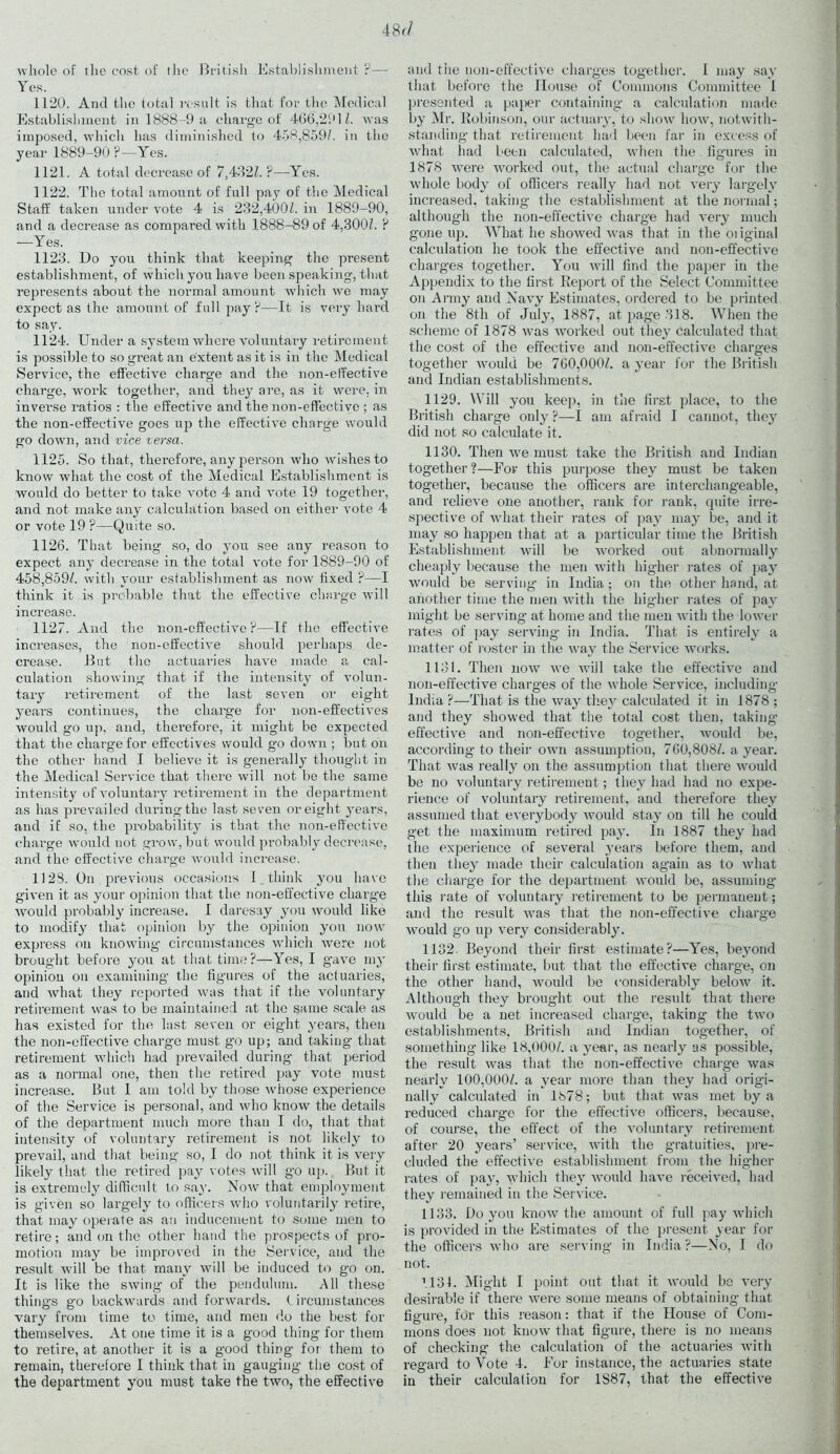 Avhole of the cost of the British Establishment ?— Yes. 1120. And the total result is that for the Medical Establishment in 1888-9 a charge of 466,291/. was imposed, which has diminished to 458,859/. in the year 1889-90?—Yes. 1121. A total decrease of 7,432/. ?—Yes. 1122. The total amount of full pay of the Medical Staff taken under vote 4 is 232,400/. in 1889-90, and a decrease as compared with 1888-89 of 4,300/. ? —Yes. 1123. Do you think that keeping the present establishment, of which you have been speaking, that represents about the normal amount which we may expect as the amount of full pay?—It is very hard to say. 1124. Under a system where voluntary retirement is possible to so great an extent as it is in the Medical Service, the effective charge and the non-effective charge, work together, and they are, as it were, in inverse ratios : the effective and the non-effective ; as the non-effective goes up the effective charge would go down, and vice versa. 1125. So that, therefore, any person who wishes to know what the cost of the Medical Establishment is would do better to take vote 4 and vote 19 together, and not make any calculation based on either vote 4 or vote 19 ?—Quite so. 1126. That being so, do you see any reason to expect any decrease in the total vote for 1889-90 of 458,859/. witli your establishment as now fixed ?—I think it is probable that the effective charge will increase. 1127. And the non-effective ?—If the effective increases, the non-effective should perhaps de- crease. But the actuaries have made a cal- culation showing that if the intensity of volun- tary retirement of the last seven or eight years continues, the charge for non-effectives would go up, and, therefore, it might be expected that the charge for effectives would go down ; but on the other hand I believe it is generally thought in the Medical Service that there will not be the same intensity of voluntary retirement in the department as has prevailed during the last seven or eight years, and if so, the probability is that the non-effective charge would not grow, but would probably decrease, and the effective charge would increase. 1123. On previous occasions I _ think you have given it as your opinion that the non-effective charge would probably increase. I daresay you would like to modify that opinion by the opinion you now express on knowing circumstances which were not brought before you at that time?—Yes, I gave my opinion on examining the figures of the actuaries, and what they reported was that if the voluntary retirement was to be maintained at the same scale as has existed for the last seven or eight years, then the non-effective charge must go up; and taking that retirement which had prevailed during that period as a normal one, then the retired pay vote must increase. But I am told by those whose experience of the Service is personal, and who know the details of the department much more than I do, that that intensity of voluntary retirement is not likely to prevail, and that being so, I do not think it is very likely that the retired pay votes will go up. But it is extremely difficult to say. Now that employment is given so largely to officers who voluntarily retire, that may operate as an inducement to some men to retire; and on the other hand the prospects of pro- motion may be improved in the Service, and the result will be that many will be induced to go on. It is like the swing of the pendulum. All these things go backwards and forwards, t ircumstauces vary from time to time, and men do the best for themselves. At one time it is a good thing for them to retire, at another it is a good thing for them to remain, therefore I think that in gauging the cost of the department you must take the two, the effective and the non-effective charges together. I may say that before the House of Commons Committee 1 presented a paper containing a calculation made by Mr. Robinson, our actuary, to show how, notwith- standing that retirement had been far in excess of what had been calculated, when the figures in 1878 were worked out, the actual charge for the whole body of officers really had not very largely increased, taking the establishment at the normal; although the non-effective charge had very much gone up. What he showed was that in the oiiginal calculation he took the effective and non-effective charges together. You will find the paper in the Appendix to the first Report of the Select Committee on Army and Navy Estimates, ordered to be printed on the 8th of JulyT, 1887, at page 318. When the scheme of 1878 was worked out they calculated that the cost of the effective and non-effective charges together would be 760,000/. a year for the British and Indian establishments. 1129. Will you keep, in the first place, to the British charge only?-—I am afraid I cannot, they did not so calculate it. 1130. Then we must take the British and Indian together?—For this purpose they must be taken together, because the officers are interchangeable, and relieve one another, rank for rank, quite irre- spective of what their rates of pay may be, and it may so happen that at a particular time the British Establishment will be worked out abnormally cheaply because the men with higher rates of pay would be serving in India; on the other hand, at another time the men with the higher rates of pay might be serving at home and the men with the lower rates of pay serving in India. That is entirely a matter of roster in the way the Service works. 1131. Then now we will take the effective and non-effective charges of the whole Service, including India ?—That is the way they calculated it in 1878 ; and they showed that the total cost then, taking effective and non-effective together, would be, according to their own assumption, 760,808/. a year. That was really on the assumption that there would be no voluntary retirement; they had had no expe- rience of voluntary retirement, and therefore they assumed that everybody would stay on till he could get the maximum retired pay. In 1887 they had the experience of several years before them, and then they made their calculation again as to what the charge for the department would be, assuming this rate of voluntary retirement to be permanent; and the result was that the non-effective charge would go up very considerably. 1132. Beyond their first estimate?—Yes, beyond their first estimate, but that the effective charge, on the other hand, would be considerably below it. Although they brought out the result that there would be a net increased charge, taking the two establishments, British and Indian together, of something like 18,000/. a year, as nearly as possible, the result was that the non-effective charge was nearly 100,000/. a year more than they had origi- nally calculated in 1378; but that was met by a reduced charge for the effective officers, because, of course, the effect of the voluntary retirement after 20 years’ service, with the gratuities, pre- cluded the effective establishment from the higher rates of pay, which they would have received, had they remained in the Service. 1133. Do you know the amount of full pay which is provided in the Estimates of the present year for the officers who are serving in India ?—No, I do not. tlSl. Might I point out that it would be very desirable if there were some means of obtaining that figure, fdr this reason: that if the House of Com- mons does not know that figure, there is no means of checking the calculation of the actuaries with regard to Vote 4. For instance, the actuaries state in their calculation for 1S87, that the effective