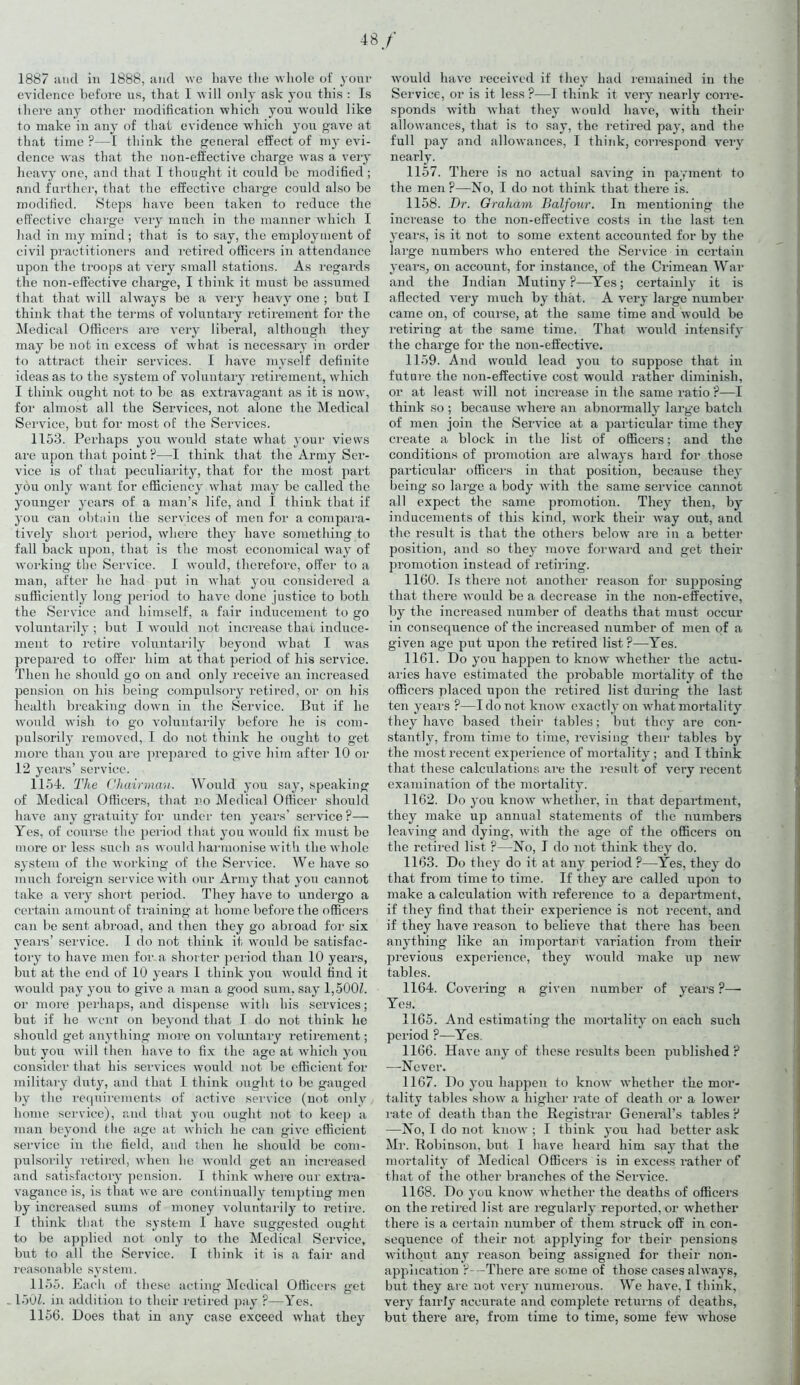 48/ 1887 and in 1888, and we have the whole of your evidence before us, that 1 will only ask you this : Is there any other modification which you would like to make in any of that evidence which you gave at that time ?—I think the general effect of my evi- dence was that the non-effective charge was a very heavy one, and that I thought it could be modified; and further, that the effective charge could also be modified. Steps have been taken to reduce the effective charge very much in the manner which I had in my mind; that is to say, the employment of civil practitioners and retired officers in attendance upon the troops at very small stations. As regards the non-effective charge, I think it must be assumed that that will always be a very heavy one ; but I think that the terms of voluntary retirement for the Medical Officers are very liberal, although they may be not in excess of what is necessary in order to attract their services. I have myself definite ideas as to the system of voluntary retirement, which I think ought not to be as extravagant as it is now, for almost all the Services, not alone the Medical Service, but for most of the Services. 1153. Perhaps you would state wliat your views are upon that point ?—I think that the Army Ser- vice is of that peculiarity, that for the most part you only want for efficiency what may be called the younger years of a man’s life, and 1 think that if you can obtain the services of men for a compara- tively short period, where they have something to fall back upon, that is the most economical way of working the Service. I would, therefore, offer to a man, after he had put in what you considered a sufficiently long period to have done justice to both the Service and himself, a fair inducement to go voluntarily ; but I would not increase that induce- ment to retire voluntarily beyond what I was prepared to offer him at that period of his service. Then he should go on and only receive an increased pension on his being compulsory retired, or on his health breaking down in the Service. But if he would wish to go voluntarily before he is com- pulsorily removed, 1 do not think he ought to get more than you are prepared to give him after 10 or 12 years’ service. 1154. The Chairman. Would you say, speaking of Medical Officers, that no Medical Officer should have any gratuity for under ten years’ service P— Yes, of course the period that you would fix must be more or less such ns would harmonise with the whole sj'stem of the working of the Service. We have so much foreign service with our Army that you cannot take a very short period. They have to undergo a certain amount of training at home before the officers can be sent abroad, and then they go abroad for six years’ service. I do not think it would be satisfac- tory to have men for a shorter period than 10 years, but at the end of 10 years I think you would find it would pay you to give a man a good sum, say 1,500/. or more perhaps, and dispense with his services; but if he went on beyond that I do not think he should get anything more on voluntary retirement; but you will then have to fix the age at which you consider that his services would not be efficient for military duty, and that I think ought to be gauged by the requirements of active service (not only home service), and that you ought not to keep a man beyond the age at which he can give efficient service in the field, and then he should be com- pulsorily retired, when he would get an increased and satisfactory pension. I think where our extra- vagance is, is that we are continually tempting men by increased sums of money voluntarily to retire. I think that the system I have suggested ought to be applied not only to the Medical Service, but to all the Service. I think it is a fair and reasonable system. 1155. Each of these acting Medical Officers get 150/. in addition to their retired pay ?—Yes. 1156. Does that in any case exceed what they would have received if they had remained in the Service, or is it less ?—I think it very nearly corre- sponds with what they would have, with their allowances, that is to say, the retired pay, and the full pay and allowances, I think, correspond very nearly. 1157. There is no actual saving in payment to the men ?—No, I do not think that there is. 1158. Dr. Graham Balfour. In mentioning the increase to the non-effective costs in the last ten years, is it not to some extent accounted for by the large numbers who entered the Service in certain years, on account, for instance, of the Crimean War and the Indian Mutiny ?—Yes; certainly it is affected very much by that. A very large number came on, of course, at the same time and would be retiring at the same time. That would intensify the charge for the non-effective. 1159. And would lead you to suppose that in future the non-effective cost would rather diminish, or at least will not increase in the same ratio ?—I think so ; because where an abnormally large batch of men join the Service at a particular time they create a block in the list of officers; and the conditions of promotion are always hard for those particular officers in that position, because they being so large a body with the same service cannot all expect the same promotion. They then, by inducements of this kind, work their way out, and the result is that the others below are in a better position, and so they move forward and get their promotion instead of retiring. 1160. Is there not another reason for supposing that there would be a decrease in the non-effective, by the increased number of deaths that must occur in consequence of the increased number of men of a given age put upon the retired list?—Yes. 1161. Do you happen to know whether the actu- aries have estimated the probable mortality of the officers placed upon the retired list during the last ten years ?—I do not know exactly on what mortality they have based their tables; but they are con- stantly, from time to time, revising their tables by the most recent experience of mortality ; and I think that these calculations are the result of very recent examination of the mortality. 1162. Do you know whether, in that department, they make up annual statements of the numbers leaving and dying, Avith the age of the officers on the retired list ?—No, I do not think they do. 1163. Do they do it at any period ?—Yes, they do that from time to time. If they are called upon to make a calculation with reference to a department, if they find that their experience is not recent, and if they have reason to believe that there has been anything like an important variation from their previous experience, they would make up new tables. 1164. Covering a given number of years ?— Yes. 1165. And estimating the mortality on each such period ?—Yes. 1166. Have any of these results been published ? —Never. 1167. Do you happen to know whether the mor- tality tables show a higher rate of death or a lower rate of death than the Registrar General’s tables ? —No, I do not know ; I think you had better ask Mr. Robinson, but I have heard him say that the mortality of Medical Officers is in excess rather of that of the other branches of the Seiwice. 1168. Do you know whether the deaths of officer's on the retired list are regularly reported, or whether there is a certain number of them struck off in con- sequence of their not applying for their pensions without any reason being assigned for their non- appiication ?-— There are some of those cases always, but they are not very numerous. We have, I think, very fairly accurate and complete returns of deaths, but there are, from time to time, some few whose