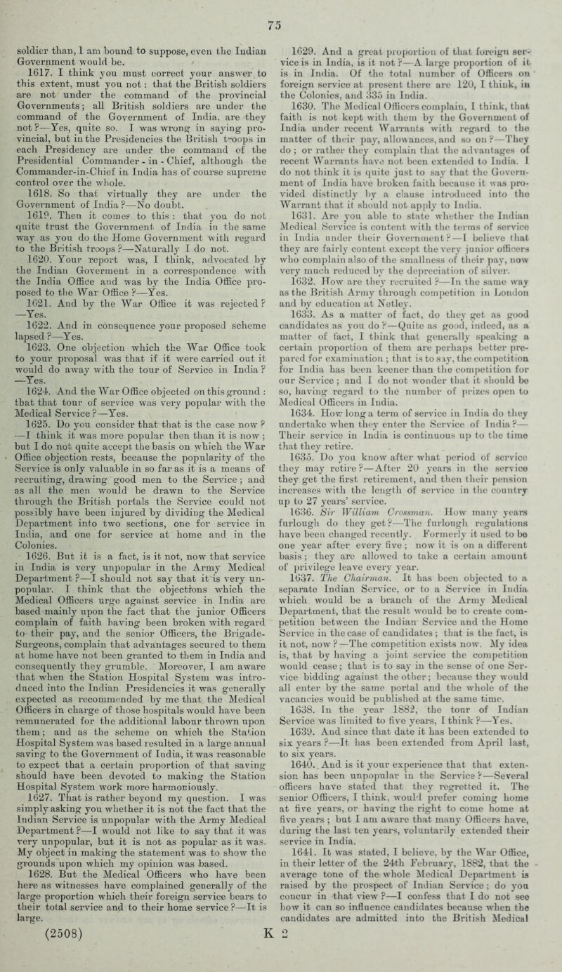 soldier than, 1 am bound to suppose, even the Indian Government would be. 1617. I think you must correct your answer to this extent, must you not: that the British soldiers are not under the command of the provincial Governments; all British soldiers are under the command of the Government of India, are they not ?—Yes, quite so. I was wrens; in saying pro- vincial, but in the Presidencies the Bi’itish troops in each Presidency are under the command of the Presidential Commander - in - Chief, although the Commander-in-Chief in India has of course supreme control over the whole. 1618. So that virtually they are under the Government of India?—No doubt. 1619. Then it comes to this : that you do not quite trust the Government of India in the same way as you do the Home Government with regard to the British troops ?—Naturally I do not. 1620. Your report was, I think, advocated by the Indian Goverment in a correspondence with the India Office and was by the India Office pro- posed to the War Office ?—Yes. 1621. And by the War Office it was rejected? —Yes. 1622. And in consequence your proposed scheme lapsed ?—Yes. 1623. One objection which the War Office took to your proposal was that if it were carried out it would do away with the tour of Service in India ? —Yes. 1624. And the War Office objected on this ground : that that tour of service was very popular with the Medical Service ?—Yes. 1625. Uo you consider that that is the case now ? —I think it was more popular then than it is now ; but I do not quite accept the basis on which the War Office objection rests, because the popularity of the Service is only valuable in so far as it is a means of recruiting, drawing good men to the Service ; and as all the men would be drawn to the Service through the British portals the Service could not possibly have been injured by dividing the Medical Department into two sections, one for service in India, and one for service at home and in the Colonies. 1626. But it is a fact, is it not, now that service in India is very unpopular in the Army Medical Department ?—I should not say that it is very un- popiilar. I think that the objections which the Medical Officers urge against service in India are based mainly upon the fact that the junior Officers complain of faith having been broken with regard to their pay, and the senior Officers, the Brigade- Surgeons, complain that advantages secured to them at home have not been granted to them in India and consequently they grumble. Moreover, I am aware (hat when the Station Hospital System was intro- duced into the Indian Presidencies it was generally expected as recommended by me that the Medical Officers in charge of those hospitals would have been remunerated for the additional labour thrown upon them; and as the scheme on which the Station Hospital System was based resulted in a large annual saving to the Government of India, it was reasonable to expect that a certain proportion of that saving should have been devoted to making the Station Hospital System work more harmoniously. 1627. That is rather beyond my question. I was simply asking you whether it is not the fact that the Indian Service is unpopular with the Army Medical Department ?—I would not like to say that it was very unpopular, but it is not as popular as it was. My object in making the statement was to show the grounds upon which my opinion was based. 1628. But the Medical Officers who have been here as witnesses have complained generally of the large proportion which their foreign service bears to their total service and to their home service ?—It is large. (2508) I 1629. And a great proportion of that foreign ser- vice is in India, is it not ?—A large proportion of it is in India. Of the total number of Officers on foreign service at present there are 120, I think, in the Colonies, and 335 in India. 1630. The Medical Officers complain, I think, that faith is not kept with them by the Government of India under recent Warrants with regard to the matter of their pay, allowances, and so on ?—They do ; or rather they complain that the advantages of recent Warrants have not been extended to India. I do not think it is quite just to say that the Govern- ment of India have broken faith because it was pro- vided distinctly by a clause introduced into the Warrant that it should not apply to India. 1631. Are you able to state whether the Indian Medical Service is content with the terms of service in India under their Government?—I believe that they are fairly content except the very junior officers who complain also of the smallness of their pay, now very much reduced by the depreciation of silver. 1632. How are they recruited ?—In the same way as the British Army through competition in London and by education at Netley. 1633. As a matter of fact, do they get as good candidates as you do ?—Quite as good, indeed, as a matter of fact, I think that generally speaking a certain proportion of them are perhaps better pre- pared for examination ; that is to say, the competition for India has been keener than the competition for our Service ; and I do not wonder that it should be so, having regard to the number of prizes open to Medical Officers in India. 1634. How long a term of service in India do they undertake when they enter the Service of India?— Their service in India is continuous up to the time that they retire. 1635. Do you know after what period of service they may retire ?—After 20 years in the service they get the first retirement, and then their pension increases with the length of service in the country up to 27 years’ service. 1636. Sir William Crossman. How many years furlough do they get?—The furlough regulations have been changed recently. Formerly it used to be one year after every five ; now it is on a different basis; they are allowed to take a certain amount of privilege leave every year. 1637. The Chairman. It has been objected to a separate Indian Service, or to a Service in India which would be a branch of the Army Medical Department, that the result would be to create com- petition between the Indian Service and the Homo Service in the case of candidates ; that is the fact, is it not, now?—The competition exists now. My idea is, that by having a joint service the competition would cease; that is to say in the sense of one Ser- vice bidding against the other; because they would all enter by the same portal and the whole of the vacancies would be published at the same time. 1638. In the year 1882, the tour of Indian Service was limited to five years, I think ?—Yes. 1639. And since that date it has been extended to six years ?—It has been extended from April last, to six years. 1640. . And is it your experience that that exten- sion has been unpopular in the Service ?—Several officers have stated that they regretted it. The senior Officer’s, I think, would prefer coming home at five years, or having the right to come home at five years ; but I am aware that many Officers have, during the last ten years, voluntarily extended their service in India. 1641. It was stated, I believe, by the War Office, in their letter of the 24th February, 1882, that the average tone of the whole Medical Department is raised by the prospect of Indian Service ; do you concur in that view ?—I confess that I do not see how it can so influence candidates because when the candidates are admitted into the British Medical o