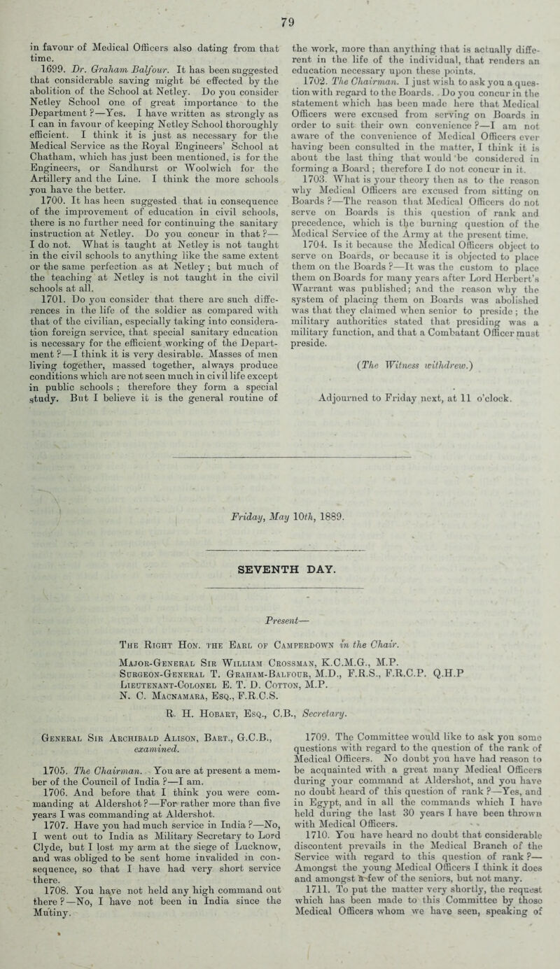 in favour of Medical Officers also dating from that time. 1699. Dr. Graham Balfour. It has been suggested that considerable saving might be effected by the abolition of the School at Netley. Do you consider Netley School one of great importance to the Department ?—Yes. I have written as strongly as I can in favour of keeping Netley School thoroughly efficient. I think it is just as necessai’y for the Medical Service as the Royal Engineers’ School at Chatham, which has just been mentioned, is for the Engineers, or Sandhurst or Woolwich for the Artillery and the Line. I think the more schools you have the better. 1700. It has heen suggested that in consequence of the improvement of education in civil schools, there is no further need for continuing the sanitary instruction at Netley. Do you concur in that ?— I do not. What is taught at Netley is not taught in the civil schools to anything like the same extent or the same perfection as at Netley ; but much of the teaching at Netley is not taught in the civil schools at all. 1701. Do you consider that there are such diffe- rences in the life of the soldier as compared with that of the civilian, especially taking into considera- tion foreign service, that special sanitary education is necessary for the efficient working of the Depart- ment ?—I think it is very desirable. Masses of men living together, massed together, always produce conditions which are not seen much in ci v il life except in public schools ; therefore they form a special study. But I believe it is the general routine of the work, more than anything that is actually diffe- rent in the life of the individual, that renders an education necessary upon these points. 1702. The Chairman. I just wish to ask you a ques- tion with regard to the Boards. . Do j-ou concur in the statement which has been made here that Medical Officers wei’e excused from serving on Boards in order to suit their own convenience ?—I am not aware of the convenience of Medical Officers ever having been consulted in the matter, I think it is about the last thing that would be considered in forming a Board ; therefore I do not concur in it. 1703. What is your theory then as to the reason why Medical Officers are excused from sitting on Boards ?—The reason that Medical Officers do not serve on Boards is this question of rank and precedence, which is the burning question of the Medical Service of the Army at the present time. 1704. Is it because the Medical Officers object to serve on Boards, or because it is objected to place them on the Boards ?—It was the custom to place them on Boards for many years after Lord Herbert’s Warrant was published; and the reason why the system of placing them on Boards was abolished was that they claimed when senior to preside ; the military authorities stated that presiding was a military function, and that a Combatant Officer must preside. (The Witness withdrew.') Adjourned to Friday next, at 11 o’clock. Friday, May 10th, 1889. SEVENTH DAY. Present— The Right Hon. the Earl of Camperdown in the Chair. Major-General Sir William Crossman, K.C.M.G., M.P. Surgeon-General T. Graham-Balfour, M.D., F.R.S., F.R.C.P. Q.H.P Lieutenant-Colonel E. T. D. Cotton, M.P. N. C. Macnamara, Esq., F.R.C.S. R. H. Hobart, Esq., C.B., Secretary. General Sir Archibald Alison, Bart., G.C.B., examined. 1705. The Chairman. You are at present a mem- ber of the Council of India ?—I am. 1706. And before that I think you were com- manding at Aldershot ? —For rather more than five years I was commanding at Aldershot. 1707. Have you had much service in India?—No, I went out to India as Military Secretary to Lord Clyde, but I lost my arm at the siege of Lucknow, and was obliged to be sent home invalided in con- sequence, so that I have had very short service there. 1708. You have not held any high command out there?—No, I have not been in India since the Mutiny. 1709. The Committee would like to ask you some questions with regard to the question of the rank of Medical Officers. No doubt you have had reason to be acquainted with a great many Medical Officers during your command at Aldershot, and you have no doubt heard of this question of rank ?—Yes, and in Egypt, and in all the commands which I have held during the last 30 years I have been thrown with Medical Officers. 1710. You have heard no doubt that considerable discontent prevails in the Medical Branch of the Service with regard to this question of rank ?— Amongst the young Medical Officers I think it does and amongst Sr-few of the seniors, but not many. 1711. To put the matter very shortly, the request which has been made to this Committee by those Medical Officers whom we have seen, speaking of