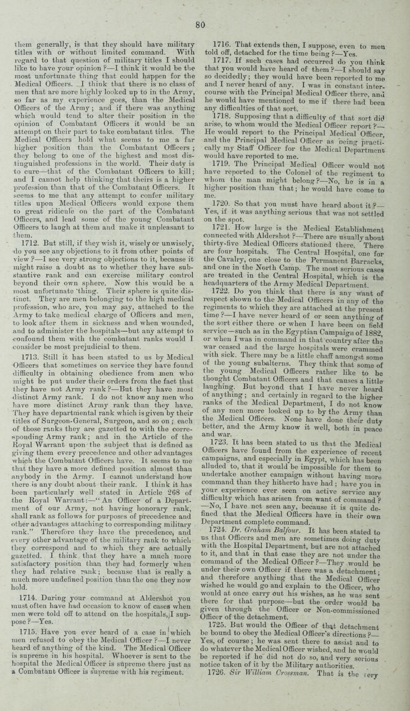 them generally, is that they should have military titles with or without limited command. With regard to that question of military titles I should like to have your opinion P—I think it would be the most unfortunate thing that could happen for the Medical Officers. I think that there is no class of men that are more highly looked up to in the Army, so far as my experience goes, than the Medical Officers of the Army ; and if there was anything which would tend to alter their position in the opinion of Combatant Officers it would be an attempt on their part to take combatant titles. The Medical Officers hold what seems to me a far higher position than the Combatant Officers ; they belong to one of the highest and most dis- tinguished professions in the world. Their duty is to cure—that of the Combatant Officers to kill; and I cannot help thinking that theirs is a higher profession than that of the Combatant Officers. It seems to me that any attempt to confer military titles upon Medical Officers would expose them to great ridicule on the part of the Combatant Officers, and lead some of the young Combatant Officers to laugh at them and make it unpleasant to them. 1712. But still, if they wish it, wisely or unwisely, do you see any objections to it from other points of view ?—I see very strong objections to it, because it might raise a doubt as to whether they have sub- stantive rank and can exercise military control beyond their own sphere. Now this would be a most unfortunate 'thing. Their sphere is quite dis- tinct. They are men belonging to the high medical profession, who are, you may say, attached to the Army to take medical charge of Officers and men, to look after them in sickness and wdien wounded, and to administer the hospitals—but any attempt to confound them with the combatant ranks would I consider be most prejudicial to them. 1713. Still it has been stated to us by Medical Officers that sometimes on service they have found difficulty in obtaining obedience from men who might be put under their orders from the fact that they have not Army rank?—But they have most distinct Ai’my rank. I do not know any men who have more distinct Army rank than they have. They have departmental rank which is given by their titles of Surgeon-General, Surgeon, and so on ; each of those rauks they are gazetted to with the corre- sponding Army rank; and in the Article of the Royal Warrant upon the subject that is defined as giving them every precedence and other advantages which the Combatant Officers have. It seems to me that they have a more defined position almost than anybody in the Army. I cannot understand how there is any doubt about their rank. I think it has been particularly well stated in Article 268 of the Royal Warrant:—“An Officer of a Depart- ment of our Army, not having honorary rank, shall rank as follows for purposes of precedence and other advantages attaching to corresponding military rank.” Therefore they have the precedence, and every other advantage of the military rank to which they correspond and to which they are actually gazetted. I think that they have a much more satisfactory position than they had formerly ■when they had relative rank; because that is really a much more undefined position than the one thevnow hold. 1714. During your command at Aldershot you must often have had occasion to know of cases when men were told off to attend on the hospitals,;I sup- pose P—Yes. 1715. Have you ever heard of a case injwhich men refused to obey the Medical Officer ?—J never heard of anything of the kind. The Medical Officer is supreme in his hospital. Whoever is sent to the hospital the Medical Officer is supreme there just as a Combatant Officer is supreme with his regiment. 1716. That extends then, I suppose, even to meu told off, detached for the time being ?—Yes. 1717. If such cases had occurred do you think that you would have heard of them P—I should say so decidedly; they would have been reported to mo and I never heard of any. I was in constant inter- course with the Principal Medical Officer there, and he would have mentioned to me if there had been any difficulties of that sort. 1718. Supposing that a difficulty of that sort did arise, to whom would the Medical Officer report ?-, He would report to the Principal Medical Officer, and the Principal Medical Officer as being practi- cally my Staff Officer for the Medical Department would have reported to me. 1719. The Principal Medical Officer would not have reported to the Colonel of the regiment to whom the man might belong ?—No, he is in a higher position than that; he would have come to me. 1720. So that you must have heard about it ? Yes, if it was anything serious that was not settled on the spot. 1721. How large is the Medical Establishment connected with Aldershot ?—-There are usually about thirty-five Medical Officers stationed there. * There are four hospitals. The Central Hospital, one for the Cavalry, one close to the Permanent Barracks, and one in the North Camp. The most serious cases are treated in the Central Hospital, which is the headquarters of the Army Medical Department. 1722. Do you think that there is any w'ant of respect shown to the Medical Officers in any of the regiments to which they are attached at the present time ?—I have never heard of or seen anything of the sort either there or when I have been on field service—such as in the Egyptian Campaign of 1882, or when I was in command in that country after the war ceased and the large hospitals were crammed with sick. There may be a little chaff amongst some of the young subalterns. They think thatsome of the young Medical Officers rather like to be thought Combatant Officers and that causes a little laughing. But beyond that I have never heard of anything ; and certainly in regal’d to the higher ranks of the Medical Department, I do not know of any men more looked up to by the Army than the Medical Officers. None have done their duty better, and the Army know it well, both in peace and war. 1723. It has been stated to us that the Medical Officers have found from the experience of recent campaigns, and especially in Egypt, which has been alluded to, that it would be impossible for them to undertake another campaign without having more command than they hitherto have had; have'you in your experience ever seen on active service any difficulty which has arisen from want of command ? —No, I have not seen any, because it is quite de- fined that the Medical Officers have in their own Department complete command. 1724. Dr. Graham Balfour. It has been stated to us that Officers and men are sometimes doing duty with the Hospital Department, but are not attached to it, and that in that case they are not under the command of the Medical Officer ?—They would be under their own Officer if there was a detachment; and therefore anything that the Medical Officer wished he would go and explain to the Officer, who would at once carry out his wishes, as he was sent there for that purpose—but the order would be given through the Officer or Non-commissioned Officer of the detachment. 1725. But would the Officer of that detachment be bound to obey the Medical Officer's directions ? Yes, of course; he was sent there to assist and to do whatever the Medical Officer wished, and he would be reported if he did not do so, and very serious notice taken of it by the Military authorities. 1726. Sir William Crossman. That is the reiy