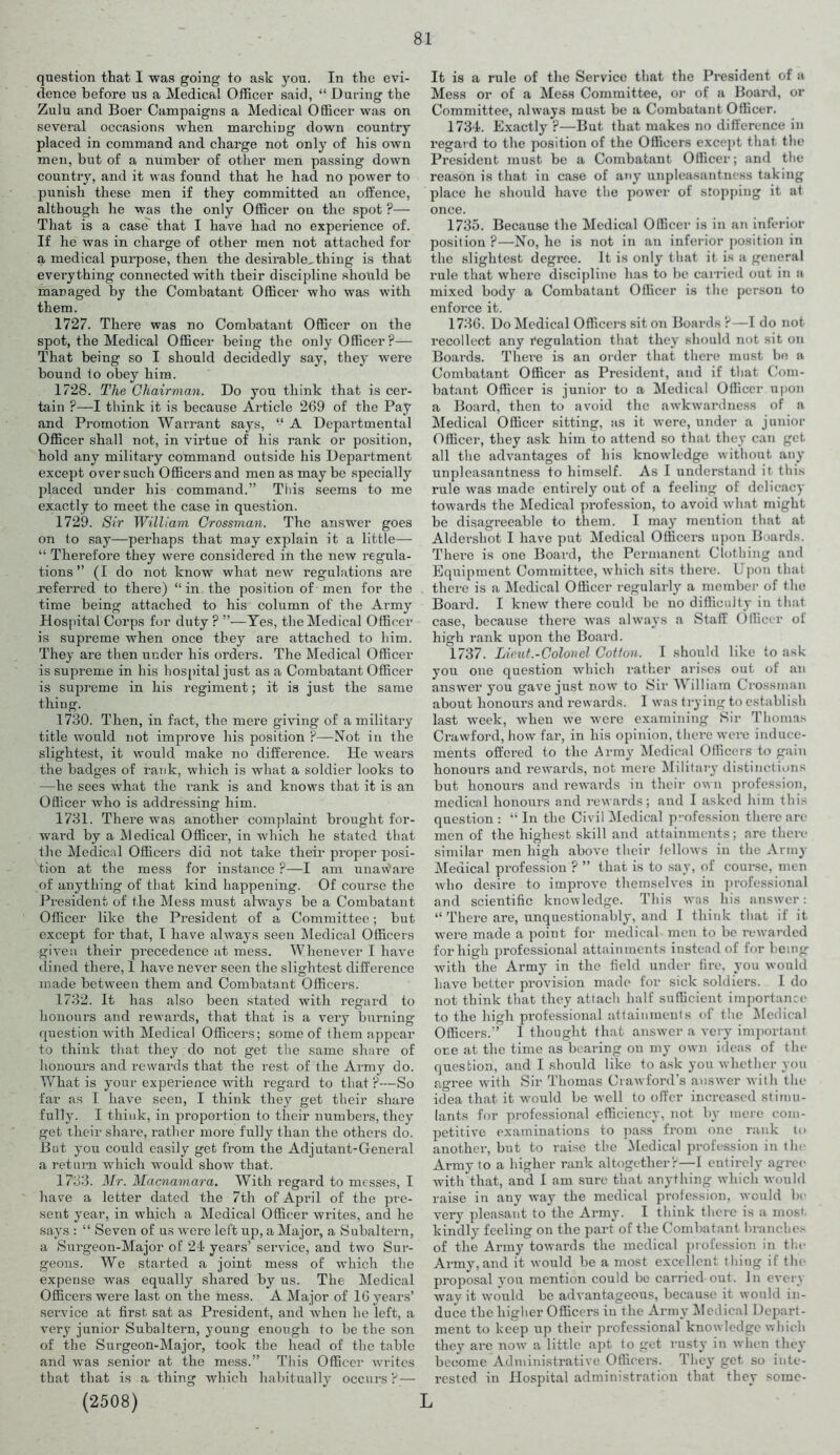 question that I was going to ask you. In the evi- dence before us a Medical Officer said, “ During the Zulu and Boer Campaigns a Medical Officer was on several occasions when marching down country placed in command and charge not only of his own men, but of a number of other men passing down country, and it was found that he had no power to punish these men if they committed an offence, although he was the only Officer on the spot ?— That is a case that I have had no experience of. If he was in charge of other men not attached for a medical purpose, then the desirable, thing is that everything connected with their discipline should be maraged by the Combatant Officer who was with them. 1727. There was no Combatant Officer on the spot, the Medical Officer being the only Officer?— That being so I should decidedly say, they were bound to obey him. 1728. The Chairman. Do you think that is cer- tain ?—I think it is because Article 269 of the Pay and Promotion Warrant says, “ A Departmental Officer shall not, in virtue of his rank or position, hold any military command outside his Department except over such Officers and men as may be specially placed under his command.” This seems to me exactly to meet the case in question. 1729. Sir William Crossman. The answer goes on to say—perhaps that may explain it a little— “ Therefore they were considered in the new regula- tions ” (I do not know what new regulations are referred to there) “in the position of men for the time being attached to his column of the Army Hospital Corps for duty? ”—Yes, the Medical Officer is supreme when once they are attached to him. They are then under his orders. The Medical Officer is supreme in his hospital just as a Combatant Officer is supreme in his regiment; it is just the same thing. 1730. Then, in fact, the mere giving of a military title would not improve his position ?—Not in the slightest, it would make no difference. He wears the badges of rank, which is what a soldier looks to —he sees what the rank is and knows that it is an Officer who is addressing him. 1731. There was another complaint brought for- ward by a Medical Officer, in which he stated that the Medical Officers did not take their proper posi- tion at the mess for instance ?—I am unaware of anything of that kind happening. Of course the President of the Mess must always be a Combatant Officer like the President of a Committee; but except for that, I have always seen Medical Officers given their precedence at mess. Whenever I have dined there, 1 have never seen the slightest difference made between them and Combatant Officers. 1732. It has also been stated with regard to honours and rewards, that that is a very burning question with Medical Officers; some of them appear to think that they do not get the same share of honours and rewards that the rest of the Army do. What is your experience wTith regard to that ?—So far as I have seen, I think they get their share fully. I think, in proportion to their numbers, they get their share, rather more fully than the others do. But you could easily get from the Adjutant-General a return which would show that. 1733. Mr. Macnamara. With regard to messes, I have a letter dated the 7tli of April of the pre- sent year, in which a Medical Officer writes, and he says : “ Seven of us were left up, a Major, a Subaltern, a Surgeon-Major of 24 years’ service, and two Sur- geons. We started a joint mess of which the expense was equally shared by us. The Medical Officers were last on the mess. A Major of 16 years’ service at first sat as President, and when he left, a very junior Subaltern, young enough to be the son of the Surgeon-Major, took the head of the table and was senior at the mess.” This Officer writes that that is a thing which habitually occurs? — (2508) It is a rule of the Service that the President of a Mess or of a Mess Committee, or of a Board, or Committee, always must be a Combatant Officer. 1734. Exactly?—But that makes no difference in regar d to the position of the Officers except that the President must be a Combatant Officer; and the reason is that in case of any unpleasantness taking place he should have the power of stopping it at once. 1735. Because the Medical Officer is in an inferior position ?—No, he is not in an inferior position in the slightest degree. It is only that it is a general rule that where discipline has to be carried out in a mixed body a Combatant Officer is the person to enforce it. 1736. Do Medical Officers sit on Boards ?—I do not recollect any regulation that they should not sit on Boards. There is an order that there must be a Combatant Officer as President, and if that Com- batant Officer is junior to a Medical Officer upon a Board, then to avoid the awkwardness of a Medical Officer sitting, as it were, under a junior Officer, they ask him to attend so that they can get all the advantages of his knowledge without any unpleasantness to himself. As I understand it this rule was made entirely out of a feeling of delicacy towards the Medical profession, to avoid what might be disagreeable to them. I may mention that at Aldershot I have put Medical Officers upon Boards. There is one Board, the Permanent Clothing and Equipment Committee, which sits there. Upon that there is a Medical Officer regularly a member of the Board. I knew there could be no difficulty in that case, because there was always a Staff Officer of high rank upon the Board. 1737. Li cut.-Coloncl Cotton. I should like to ask you one question which rather arises out of an answer you gave just now to Sir W illiam Crossman about honours and rewards. I was trying to establish last w-eek, when we were examining Sir Thomas Crawford, how far, in his opinion, there were induce- ments offered to the Army Medical Officers to gain honours and rewards, not mere Military distinctions but honours and rewards in their own profession, medical honours and rewards; and I asked him this question: “In the Civil Medical profession there are men of the highest skill and attainments ; are then- similar men high above their fellows in the Army Medical profession ? ” that is to say, of course, men who desire to improve themselves in professional and scientific knowledge. This was his answer: “ There are, unquestionably, and I think that if it were made a point for medical men to be rewarded for high professional attainments instead of for being with the Army in the field under fire, you would have better provision made for sick soldiers. I do not think that they attach half sufficient importance to the high professional attainments of the Medical Officers.” 1 thought that answer a very important one at the time as bearing on my own ideas of the question, and I should like to ask you whether you agree with Sir Thomas Crawford’s answer with the idea that it w-ould be well to offer increased stimu- lants for professional efficiency, not by mere com- petitive examinations to pass from one rank to another, but to raise the Medical profession in the Army to a higher rank altogether?—I entirely agree w-ith'that, and I am sure that anything which would raise in any way the medical profession, would be very pleasant to the Army. I think there is a most kindly feeling on the part of the Combatant branches of the Army towards the medical profession in the Army, and it would be a most excellent thing if the proposal yon mention could be earned out. In even way it would be advantageous, because it would in- duce the higher Officers in the Army Medical Depart- ment to keep up their professional knowledge which they are now- a little apt to get rusty in when they become Administrative Officers. They get so inte- rested in Hospital administration that they some- L