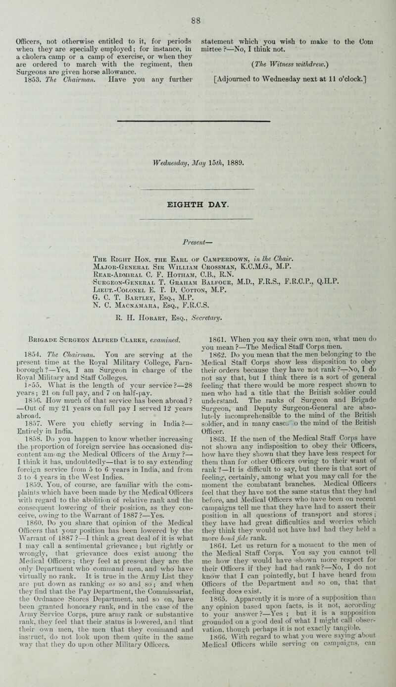 Officers, not otherwise entitled to it, for periods when they are specially employed; for instance, in a cholera camp or a camp of exercise, or when they are ordered to march with the regiment, then Surgeons are given horse allowance. 1853. The Chairman. Have you any further statement which you wish to make to the Com mittee ?—No, I think not. {The Witness withdrew.) [Adjourned to Wednesday next at 11 o’clock.] Wednesday, May 15th, 1889. EIGHTH DAY. Present— The Right IIon. the Earl of Camperdown, in Ihe Chair. Major-General Sir William Grossman, K.C.M.G., M.P. Rear-Admiral C. F. Hotiiam, C.B., R.N. Surgeon-General T. Graham Balfour, M.D., F.R.S., F.R.C.P., Q.H.P. Lieut.-Colonel E. T. D. Cotton, M.P. G. C. T. Bartley, Esq., M.P. N. C. Macnamara, Esq., F.R.C.S. R. H. IIobart, Esq., Secretary. Brigade Surgeon Alfred Clarke, examined. 1854. The Chairman. You are serving at the present time at the Royal Military College, Farn- borough?—Yes, I am Surgeon in charge of the Royal Military and Staff Colleges. H55. What is the length of ycur service?—28 years; 21 on full pay, and 7 on half-pay. 1846. Flow much of that service has been abroad ? —Out of my 21 years on full pay I served 12 years abroad. 1857. 'Were you chiefly serving in India?— Entirely in India. 1858. Do you happen to know whether increasing the proportion of foreign service has occasioned dis- content among the Medical Officers of the Army?— I think it has, undoubtedly—that is to say extending foreign service from 5 to 6 years in India, and from 3 to 4 years in the West Indies. 1859. You, of course, are familiar with the com- plaints which have been made by the Medical Officers with regard to the abolition of relative rank and the consequent lowering of their position, as they con- ceive, owing to the Warrant of 1887?—Yes. 1860. Do you share that opinion of the Medical Officers that your position has been lowered by the Warrant of 1887 ?—I think a great deal of it is what I may call a sentimental grievance ; but rightly or wrongly, that grievance does exist among the Medical Officers; they feel at present they are the only Department who command men, and who have virtually no rank. It is true in the Army List theyr are put down as ranking as so aud so; and when they find that the Pay Department, the Commissariat, the Ordnance Stores Department, and so on, have been granted honorary rank, and in the case of the Army Service Corps, pure army rank or substantive rank, they feel that their status is lowered, and that their own men, the men that they command and instruct, do not look upon them quite in the same way that they do upon other Military Officers. 1861. When you say their own men, what men do you mean ?—The Medical Staff Corps men. 1862. Do you mean that the men belonging to the Medical Staff Corps show less disposition to obey their orders because they have not rank ?—No, I do not say that, but I think there is a sort of general feeling that there would be more respect shown to men who had a title that the British soldier could understand. The ranks of Surgeon and Brigade Surgeon, and Deputy Surgeon-General are abso- lutely incomprehensible to the mind of the British soldier, and in many case., o the mind of the British Officer. 1863. If the men of the Medical Staff Corps have not shown any indisposition to obey their Officers, how have they shown that they have less respect for them than for other Officers owing to their want of rank ?—It is difficult to say, but there is that sort of feeling, certainly, among what you may call for the moment the combatant branches. Medical Officers feel that they have not the same status that they had before, and Medical Officers who have been on recent campaigns tell me that they have had to assert their position in all questions of transport and stores; they have had great difficulties and worries which they think they would not have had had they held a more bond fide rank. 1864. Let us return for a moment to the men of the Medical Staff Corps. You say you cannot tell me how they would have 'Shown more respect foi their Officers if they had had rank ?—No, 1 do not know that I can pointedly, but I have heard from Officers of the Department and so on, that that feeling does exisl. 1865. Apparently it is more of a supposition than any opinion based upon facts, is it not, according to your answer?—Yes ; but it is a supposition grounded on a g'ood deal of what I might call obser- vation, though perhaps it is not exactly tangible. 1866. With regard to what you were saying about Medical Officers while serving on campaigns, can