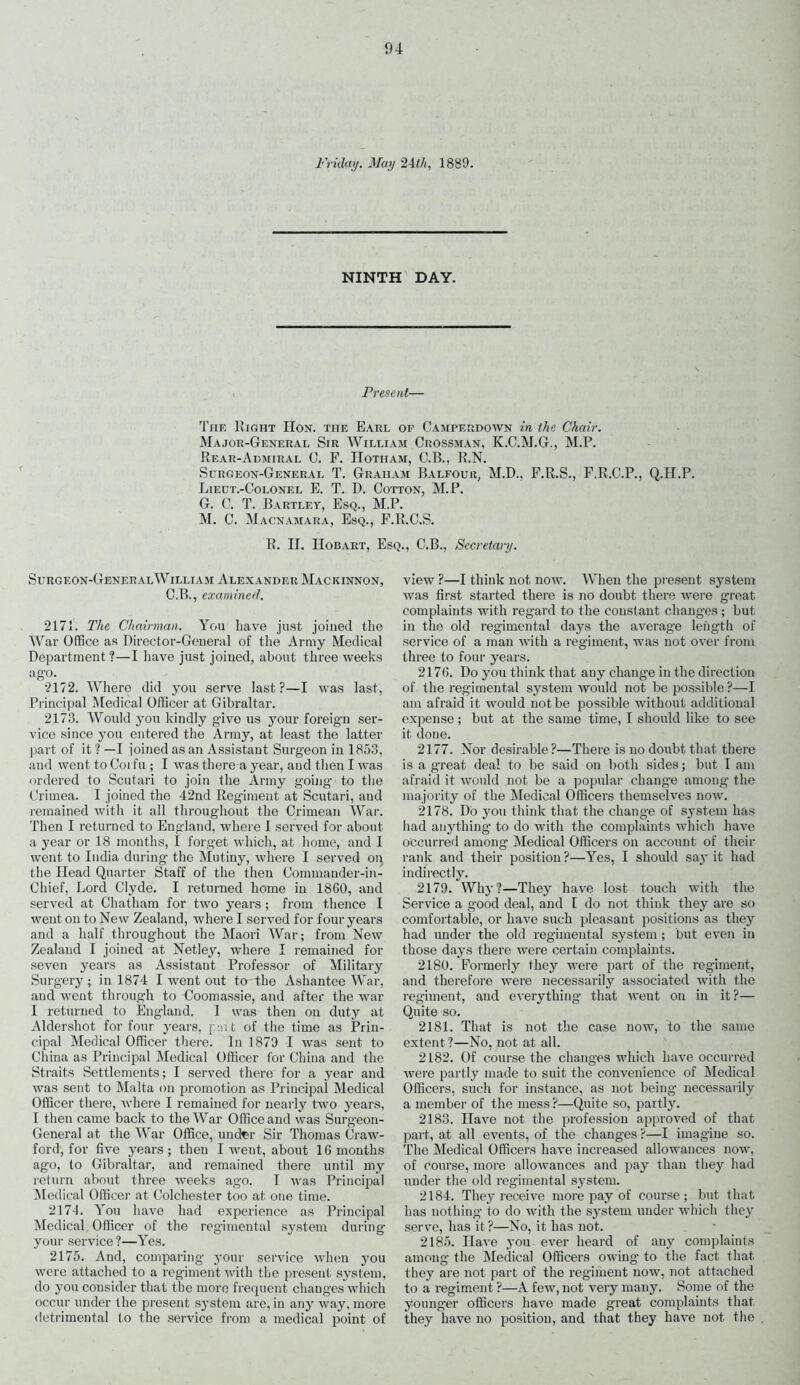 Friday. May 24th, 1889. NINTH DAY. Present— The Right Hon. the Earl of Camperdown in the Chair. Major-General Sir William Crossman, K.C.M.G., M.P. Rear-Admiral 0. F. ITotiiam, C.B., R.N. Surgeon-General T. Graham Balfour, M.D., F.R.S., F.R.C.P., Q.H.P. Lieut.-Colonel E. T. D. Cotton, M.P. G. C. T. Bartley, Esq., M.P. M. C. Macnamara, Esq., F.R.C.S. R. II. Hobart, Esq., C.B., Secretary. Surgeon-GeneralWilliam Alexander Mackinnon, C.B., examined. 2171. The Chairman. You have just joined the War Office as Director-General of the Army Medical Department ?—I have just joined, about three weeks ago. 2172. Where did you serve last?—I was last, Principal Medical Officer at Gibraltar. 2173. Would you kindly give us your foreign ser- vice since you entered the Army, at least the latter part of it ? —I joined as an Assistant Surgeon in 1853, and went to Corfu ; I was there a year, and then I was ordered to Scutari to join the Army going to the Crimea. I joined the 42nd Regiment at Scutari, and remained with it all throughout the Crimean War. Then I returned to England, where 1 served for about a year or 18 months, I forget which, at home, and I went to India during the Mutiny, where I served on the Head Quarter Staff of the then Commander-in- Chief, Lord Clyde. I returned home in 1860, and served at Chatham for two years ; from thence I went on to New Zealand, where I served for four years and a half throughout the Maori War; from New Zealand I joined at Netley, where I remained for seven years as Assistant Professor of Military Surgery ; in 1874 I went out to the Ashantee War, aud went through to Coomassie, and after the war I returned to England. I was then on duty at Aldershot for four years, put of the time as Prin- cipal Medical Officer there. In 1879 I was sent to China as Principal Medical Officer for China and the Straits Settlements; I served there for a year and was sent to Malta on promotion as Principal Medical Officer there, where I remained for nearly two years, I then came back to the War Office and was Surgeon- General at the War Office, under Sir Thomas Craw- ford, for five years; then I went, about 16 months ago, to Gibraltar, and remained there until my return about three weeks ago. I was Principal Medical Officer at Colchester too at one time. 2174. You have had experience as Principal Medical Officer of the regimental system during your service ?—Yes. 2175. And, comparing your service when you were attached to a regiment with the present system, do you consider that the more frequent changes which occur under the present system are, in any way, more detrimental to the service from a medical point of view ?—I think not now. When the present system was first started there is no doubt there were great complaints with regard to the constant changes ; but in the old regimental days the average length of service of a man with a regiment, was not over from three to four years. 2176. Do you think that any change in the direction of the regimental system would not be possible ?—I am afraid it would not be possible without additional expense; but at the same time, I should like to see it done. 2177. Nor desirable?—There is no doubt that there is a g’reat deal to be said on both sides; but I am afraid it would not be a popular change among the majority of the Medical Officers themselves now. 2178. Do you think that the change of system has had anything to do with the complaints which have occurred among Medical Officers on account of their rank and their position?—Yes, I should say it had indirectly. 2179. Why?—They have lost touch with the Service a good deal, and I do not think they are so comfortable, or have such pleasant positions as they had under the old regimental system ; but even in those days there were certain complaints. 2180. Formerly they were part of the regiment, and therefore were necessarily associated with the regiment, and everything that weut on in it?— Quite so. 2181. That is not the case now, to the same extent?—No, not at all. 2182. Of course the changes which have occurred were partly made to suit the convenience of Medical Officers, such for instance, as not being necessarily a member of the mess ?—Quite so, partly. 2183. Have not the profession approved of that part, at all events, of the changes?—I imagine so. The Medical Officers have increased allowances now. of course, more allowances and pay than they had under the old regimental system. 2184. They receive more pay of course; but that has nothing to do with the system under which they serve, has it?—No, it has not. 2185. Have you ever heard of any complaints among the Medical Officers owing to the fact that they are not part of the regiment now, not attached to a regiment ?—A few, not very many. Some of the younger officers have made great complaints that they have no position, and that they have not the