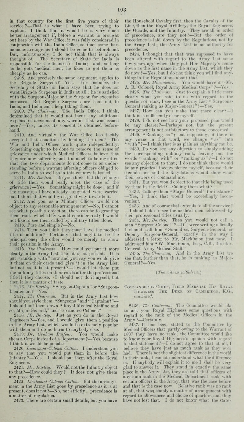 in that country for the first five years of their service ?—That is what I have been trying- to explain. I think that it would be a very much better arrangement if, before a warrant is brought out here by the War Office, it was fully considered in conjunction with the India Office, so that some har- monious arrangement should be come to beforehand. But, unfortunately, I do not think that is always thought of. The Secretary of State for India is responsible for the finances of India; and, so long as he gets 'medical men, he likes to get them as cheaply as he can. 2408. And precisely the same argument applies to the Brigade Surgeon?—Yes. For instance, the Secretary of State for India says that he does not want Brigade Surgeons in India at all; he is satisfied with the Surgeon-Major or the Surgeon for executive purposes. But Brig’ade Surgeons are sent out to India, and India can’t help taking them. 2409. The Chairman. The India Office, I think, determined that it would not incur any additional expense on account of any warrant that was issued here ?—-Yes, unless its consent is obtained before- hand. 2410. And virtually the War Office has tacitly accepted that condition by lending the men?—The War and India Offices work quite independently. Something ought to be done to remove the sense of grievance under which Medical Officers believe that they are now suffering, and it is much to be regretted that the two departments do not come to an under- standing before a warrant affecting- officers obliged to serve in India as well as in this country is issued. 2411. Mr. Bartley. Do you think that this change of title then would really meet the case of the grievance?—Yes. Something- might be done; and if the measures I have already suggested were carried out 1 think that would go a good way towards it. 2412. And you, as a Military Officer, would not object to any reasonable arrangement?—No, I cannot see what possible objection there can be to granting them rank which they would consider real; I would not like to see them called by military titles alone. 2418. Pure and simple ?—-No. 2414. Then you think they must have the medical title in addition?—Certainly; that ought to be the principal one; the other would be merely to show their position in the Army. 2415. The Chairman. How could you put it more clearly in the Army List than it is at present. It is put “ranking with” now and you say you would give it them on their cards and give it in the vVrmv List, but not as it is at present?—I would let them put the military titles on their cards after the professional title if they choose. I should not do it myself, but then it is a matter of taste. 2410. Mr.Bartley. “Surgeon-Captain” or “Surgeon- Lieutenant ?—Yes. 2417. The Chairman. But in the Army List how should you style them, “Surgeons ” and “ Captains?”— I should put them down “ Royal Medical Staff so and so, Major-General,” and “so and so Colonel.” 2418. Mr. Bartley. Just as you do in the Royal Engineers ?—Yes, and I would give them a position in the Army List, which would be extremely popular with them and do no harm to anybody else. 2419. Dr. Graham Balfour. You would make them a Corps instead of a Department ?—Yes, because I think it would be popular. 2420. Lieutenant-Colonel Cotton. I understand you to say that you would put them in before the Infantry ?—Yes. I should put them after the Royal Engineers. 2421. Mr. Bartley. Would not the Infantry object ta that?—How could they ? It does not give them any precedence. 2422. Lieutenant-Colonel Cotton. But the arrange- ment in the Army List goes by precedence as it is at present, does it not ?—No, not strictly ; precedence is a matter of regulation. 2423. There are certain small details, but you have the Household Cavalry first, then the Cavalry of the Line, then the Royal Artillery, the Royal Engineers, the Guards, and the Infantry. They are all in order of precedence, are they not?—But the order of precedence is laid down by the Regulations, not by the Army List; the Army List is no authority for precedence. 2424. I thought that that was supposed 1 have been altered with regard to the Army List some few years ago when they put Her Majesty’s name down as the first name in the Army List, which they do now ?—Yes, but I do not think you will find any- thing in the Regulations about that. 2425. Mr. Macnamara. You would have it “Mr. A. B., Colonel, Royal Army Medical Corps”?—Yes. 242(5. The Chairman. Just to explain a little more clearly what you said to us with regard to the question of rank, I see in the Army List “ Surg« ons- General ranking as Major-General ”?—Yes. 2427. How can you make that more clear?—I think it is sufficiently clear myself. 2428. I do not see how your proposed plan would be any clearer?—Perhaps not, but the present arrangement is not satisfactory to those concerned. 2429. “Ranking- as”; but supposing, if there i any virtue in that word, wo change “as” into “with”?—I think that is as plain as anything can be. 2430. Do you sec any objection to simply adding the corresponding military rank, leaving oiu tlie words “ranking with” or “ranking as”?—I do not see any objection to that; I do not think there would be any practical inconvenience myself, because their commissions and the Regulations would show what their powers of command are. 2431. But you would object to that title being- used by them in the field?—Calling them what? 2432. Calling them “ Major-General ” for instance ! —Yes, 1 think that would be exceedingly incon- venient. 2433. And of course that extends to all the service ? —I should like to see the medical men addressed 1 y their professional titles usually. 2434. Mr. Bartley. Then you would not call a man “Surgeon-Colonel”?—If I were writing officially I should call him “ So-and-so, Surgeon-General, or Deputy Surgeon-General,” exactly in the way I addressed a letter to Mr. Mackinnon just now. I addressed him “ W. Mackinnon, Esq., C.B.. Director- General, Army Medical Staff.” 2435. The Chairman, And in the Army hist we see that, further than that, he is ranking as Major- General ?—Yes. {The witness withdrew.) Commaxder-in-Chief, Field Marshal IDs Royal Highness The Duke of Cambridge, K.G., examined. 2436. 'The Chairman. The Committee would like to ask your Royal Highness some questions with regard to the rank of the Medical Officers in the Army ?—Certainly. 2437. It has been stated to the Committee by Medical Officers that partly owing- to the Warrant of 1887 they have no rank; the Committee would like to know your Royal Highness’s opinion with regard to that statement ?—I do not agree to that at a'l, I believe they have just as much rank as they ever had. There is not the slightest difference in the world in their rank, I cannot understand what the difference is. If anybody will explain it to me I shall be very glad to answer it. They stand in exactly the same place in the Army List, they are told that officers of a certain rank in the Medical Department rank with certain officers in the Army, that was the case before and that is the case now. Relative rank was no rank at all, that wa$ simply a matter of arrangement with regard to allowances and choice of quarters, and they have not lost that. I do not know what the state-