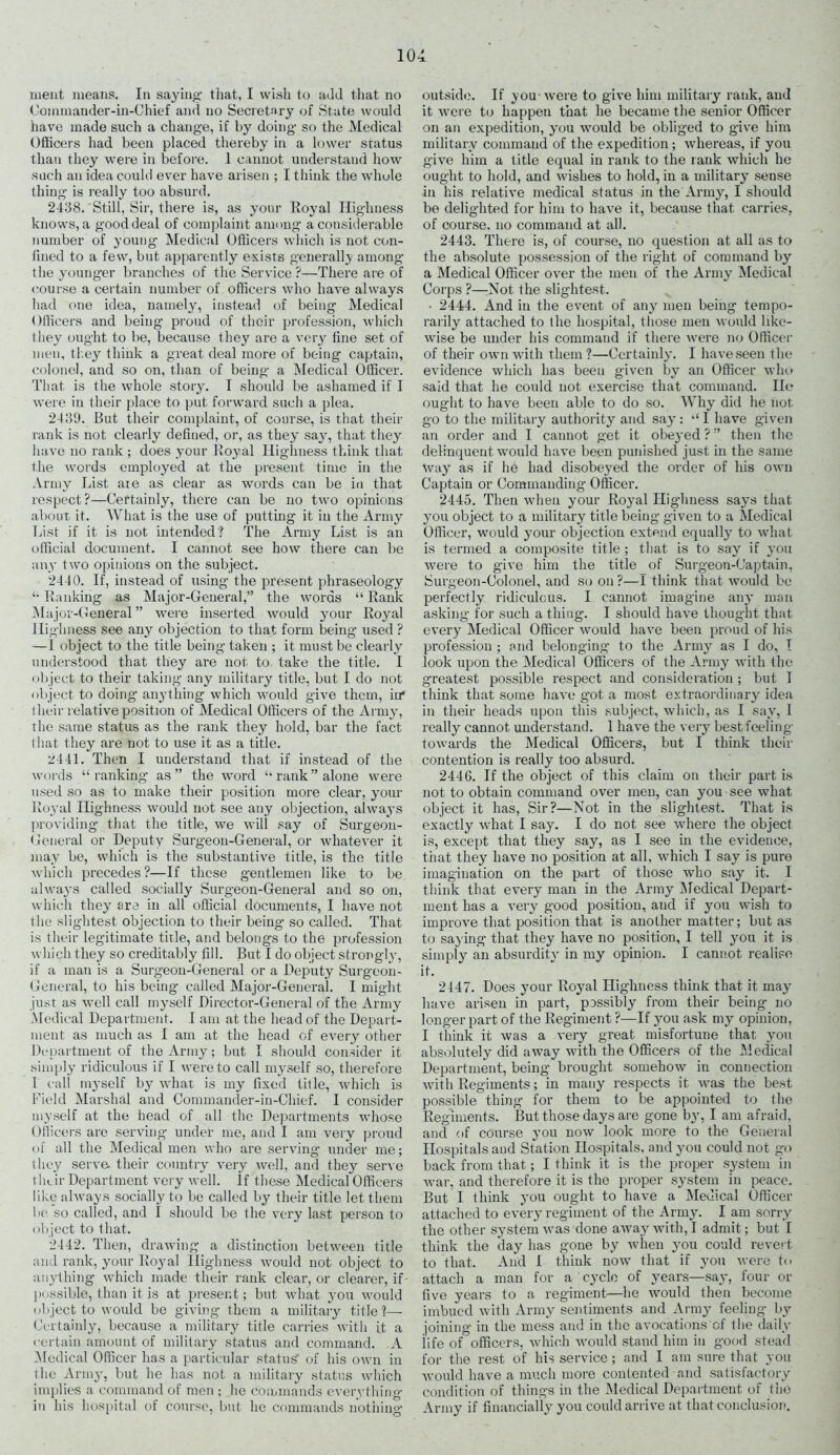 meat means. In saying that, I wish to add that no Oommander-in-Chief and no Secretary of State would have made such a change, if by doing so the Medical Officers had been placed thereby in a lower status than they were in before. 1 cannot understand how such an idea could ever have arisen ; I think the whole thing is really too absurd. 2438. 'Still, Sir, there is, as your Royal Highness knows, a good deal of complaint among a considerable number of young Medical Officers which is not con- fined to a few, but apparently exists generally among- the younger branches of the Service?—There are of course a certain number of officers who have always had one idea, namely’, instead of being Medical Officers and being proud of their profession, which they ought to be, because they are a very fine set of men, they think a great deal more of being captain, colonel, and so on, than of being a Medical Officer. That is the whole story’. I should be ashamed if I were in their place to put forward such a plea. 2439. But their complaint, of course, is that their rank is not clearly defined, or, as they sayr, that they have no rank ; does your Royal Highness think that the words employed at the present time in the Army List are as clear as words can be in that respect?—Certainly, there can be no two opinions about it. What is the use of putting it in the Army List if it is not intended? The Army List is an official document. I cannot see how there can be any two opinions on the subject. 2440. If, instead of using the present phraseology *• Ranking as Major-General,” the words “ Rank Major-General ” were inserted would yrour Royal Highness see any objection to that form being used ? —1 object to the title being taken ; it must be clearly understood that they are not to take the title. I object to their taking any military title, but I do not object to doing anything which would give them, in* their relative position of Medical Officers of the Army, the same status as the rank they hold, bar the fact that they are not to use it as a title. 2441. Then I understand that if instead of the words “ ranking as ” the word “ rank ” alone were used so as to make their position more clear, your Royal Highness would not see any objection, always providing that the title, we will say of Surgeon- General or Deputy Surgeon-General, or whatever it may be, which is the substantive title, is the title which precedes?—If these gentlemen like to be always called socially Surgeon-General and so on, which theyr are in all official documents, I have not the slightest objection to their being so called. That is their legitimate title, and belongs to the profession which they so creditably fill. But I do object strongly’, if a man is a Surgeon-General or a Deputy Surgeon - General, to his being called Major-General. I might just as well call myself Director-General of the Army Medical Department. I am at the head of the Depart- ment as much as I am at the head of every other Department of the Army; but I should consider it simply ridiculous if I were to call myself so, therefore 1 call myself by what is my fixed title, which is Field Marshal and Commander-in-Chief. I consider myself at the head of all the Departments whose Officers are serving under me, and I am very proud of all the Medical men who are serving- under me; they serve, their country very well, and they serve their Department very well. If these Medical Officers like always socially to be called by their title let them be so called, and I should be the very last person to object to that. 2442. Then, drawing a distinction between title and rank, your Royal Highness would not object to anything which made their rank clear, or clearer, if possible, than it is at present; but what you would object to would be giving them a military title?— Certainly, because a military title carries with it a certain amount of military status and command. A Medical Officer has a particular status' of his own in the Army, but he has not a military status which implies a command of men ; he commands everything in his hospital of course, but he commands nothing1 outside. If you were to give him military rank, and it were to happen that he became the senior Officer on an expedition, you would be obliged to give him military command of the expedition; whereas, if you give him a title equal in rank to the rank which he ought to hold, and wishes to hold, in a military’ sense in his relative medical status in the Army, I should be delighted for him to have it, because that carries, of course, no command at all. 2443. There is, of course, no question at all as to the absolute possession of the right of command by a Medical Officer over the men of the Army Medical Corps ?—Not the slightest. • 2444. And in the event of any men being tempo- rarily attached to the hospital, those men would like- wise be under his command if there were no Officer of their own with them?—Certainly. I have seen the evidence which has been given by an Officer who said that he could not exercise that command. He ought to have been able to do so. Why did he not go to the military authority and say’: I have given an order and I cannot get it obeyed ? ” then the delinquent would have been punished just in the same Way as if he had disobeyed the order of his own Captain or Commanding Officer. 2445. Then when your Royal Highness says that y’ou object to a military title being given to a Medical Officer, would your objection extend equally’ to what is termed a composite title ; that is to say if you were to give him the title_of Surgeon-Captain, Surgeon-Colonel, and so on ?—1 think that would be perfectly ridiculous. I cannot imagine any man asking for such a thing. I should have thought that every Medical Officer would have been proud of his profession ; and belonging to the Army as I do, I look upon the Medical Officers of the Army with the greatest possible respect and consideration ; but 1 think that some have got a most extraordinary idea in their heads upon this subject, which, as I say, 1 really cannot understand. 1 have the very best feeling towards the Medical Officers, but I think their contention is really too absurd. 244G. If the object of this claim on their part is not to obtain command over men, can you see what object it has, Sir?—Not in the slightest. That is exactly what I say. I do not see where the object is, except that they say, as 1 see in the evideuoe, that they have no position at all, which I say is pure imagination on the part of those who say it. I think that every man in the Army Medical Depart- ment has a very good position, aud if you wish to improve that position that is another matter; but as to saying that they have no position, I tell you it is simply an absurdity in my opinion. I cannot realise it. 2447. Does your Royal Highness think that it may have arisen in part, pDSsibly from their being no longer part of the Regiment ?—If you ask my opinion, I think it was a very great misfortune that you absolutely did away with the Officers of the Medical Department, being brought somehow in connection with Regiments; in many respects it was the best possible thing for them to be appointed to the Regiments. But those days are gone by, I am afraid, and of course you now look more to the General Hospitals aud Station Hospitals, and you could not go back from that; I think it is the proper system in war, and therefore it is the proper system in peace. But I think you ought to have a Medical Officer attached to every regiment of the Army. I am sorry the other system was done away with, I admit; but I think the day has gone by when you could revert to that. And I think now that if you were to attach a man for a cycle of years—say, four or five years to a regiment—he would then become imbued with Army sentiments and Army feeling by joining in the mess and in the avocations of the daily life of officers, which would stand him in good stead for the rest of his service; and I am sure that you would have a much more contented and satisfactory condition of things in the Medical Department of the Army if financially you could arrive at that conclusion.