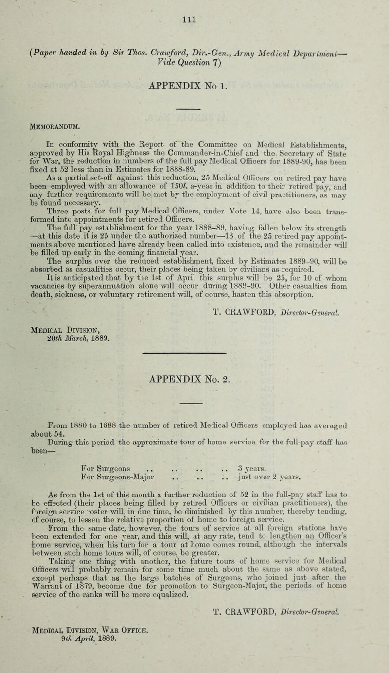 (Paper handed in by Sir Thos. Crawford, Dir.-Gen., Army Medical Department— Vide Question 7) APPENDIX No 1. Memorandum. In conformity with the Report of the Committee on Medical Establishments, approved by His Royal Highness the Commander-in-Chief and the Secretary of State for War, the reduction in numbers of the full pay Medical Officers for 1889-90, has been fixed at 52 less than in Estimates for 1888-89. As a partial set-off against this reduction, 25 Medical Officers on retired pay have been employed with an allowance of 150/. a-year in addition to their retired pay, and any further requirements will be met by the employment of civil practitioners, as may be found necessary. Three posts for full pay Medical Officers, under Vote 14, have also been trans- formed into appointments for retired Officers. The full pay establishment for the year 1888-89, having fallen below its strength —at this date it is 25 under the authorized number—13 of the 25 retired pay appoint- ments above mentioned have already been called into existence, and the remainder will be filled up early in the coming financial year. The surplus over the reduced establishment, fixed by Estimates 1889-90, will be absorbed as casualities occur, their places being taken by civilians as required. It is anticipated that by the 1st of April this surplus will be 25, for 10 of whom vacancies by superannuation alone will occur during 1889-90. Other casualties from death, sickness, or voluntary retirement will, of course, hasten this absorption. T. CRAWFORD, Director-General. Medical Division, 20th March, 1889. APPENDIX No. 2. From 1880 to 1888 the number of retired Medical Officers employed has averaged about 54. During this period the approximate tour of home service for the full-pay staff has been— For Surgeons .. .. .. .. 3 years. For Surgeons-Major .. .. .. just over 2 years. As from the 1st of this month a further reduction of 52 in the full-pay staff has to be effected (their places being filled by retired Officers or civilian practitioners), the foreign service roster will, in due time, be diminished by this number, thereby tending, of course, to lessen the relative proportion of home to foreign service. From the same date, however, the tours of service at all foreign stations have been extended for one year, and this will, at any rate, tend to lengthen an Officer’s home service, when his turn for a tour at home comes round, although the intervals between such home tours will, of course, be greater. Taking one thing with another, the future tours of home service for Medical Officers will probably remain for some time much about the same as above stated, except perhaps that as the large batches of Surgeons, who joined just after the Warrant of 1879, become due for promotion to Surgeon-Major, the periods of home service of the ranks will be more equalized. Medical Division, War Office. 9th April, 1889. T. CRAWFORD, Director-General.