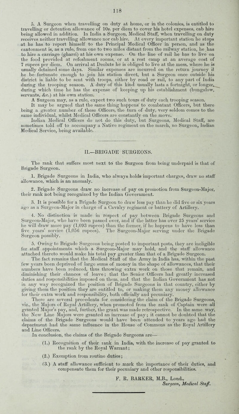 5. A Surgeon when travelling on duty at home, or in the colonies, is entitled to travelling or detention allowance of 10s. per diem to cover his hotel expenses, cab hire being allowed in addition. In India a Surgeon, Medical Staff, when travelling on duty receives neither travelling allowance nor cab hire. At every important station he stops at he has to report himself to the Principal Medical Officer in person, and as the cantonment is, as a rule, from one to two miles distant from the railway station, he has to hire a carriage (gharri) at his own expense. On the line of rail he has to live on the food provided at refeshment rooms, or at a rest camp at an average cost of 7 rupees per diem. On arrival at Deolute he is obliged to live at the mess, where he is usually detained some days. Similar expenses are incurred on the return journey if he be fortunate enough to join his station direct, but a Surgeon once outside his district is liable to be sent with troops, either by road or rail, to any part of India during the trooping season. A duty of this kind usually lasts a fortnight, or longer, during Avhich time he has the expense of keeping up his establishment (bungalow, servants, &c.) at his own station. A Surgeon may, as a rule, expect two such tours of duty each trooping season. It may be argued that the same thing happens to combatant Officers, but there being a greater number of these Officers, the turn of duty, very seldom comes to the same individual, whilst Medical Officers are constantly on the move. Indian Medical Officers do not do this duty, but Surgeons, Medical Staff, are sometimes told off to accompany a Native regiment on the march, no Surgeon, Indian Medical Service, being available. II.—BRIGADE SURGEONS. The rank that suffers most next to the Surgeon from being underpaid is that of Brigade Surgeon. 1. Brigade Surgeons in India, who always holds important charges, draw no staff allowance, which is an anomaly. 2. Brigade Surgeons draw no increase of pay on promotion from Surgeon-Major, their rank not being recognized by the Indian Government. 3. It is possible for a Brigade Surgeon to draw less pay than he did five or six years ago as a Surgeon-Major in charge of a Cavalry regiment or battery of Artillery. 4. No distinction is made in respect of pay between Brigade Surgeons and Surgeon-Major, who have been passed over, and if the latter has over 25 years’ service he will draw more pay (1,093 rupees) than the former, if lie happens to have less than five years’ service (1,056 rupees). The Surgeon-Major serving under the Brigade Surgeon possibly. 5. Owing to Brigade Surgeons being posted to important posts, they are ineligible for staff appointments which a Surgeon-Major may hold, and the staff allowance attached thereto would make his total pay greater than that of a Brigade Surgeon. The fact remains that the Medical Stafl of the Army in India has, within the past few years been deprived of large sums of money in the shape of allowances, that their numbers have been reduced, thus throwing extra work on those that remain, and diminishing their chances of leave ; that the Senior Officers had greatly increased duties and responsibilities imposed on them, and that the Indian Government has not in any way recognized the position of Brigade Surgeons in that country, either by giving them the position they are entitled to, or making them any money allowance for their extra work and responsibility, both officially and pecuniary. There are several precedents for considering the claim of the Brigade Surgeons, viz., the Majors of Royal Artillery, when promoted from the rank of Captain were all granted Major’s pay, and, further, the grant was made retrospective. In the same Avay, the NeAv Line Majors Avere granted an increase of pay; it cannot be doubted that the claims of the Brigade Surgeons would have been attended to years ago had the department had the same influence in the House of Commons as the Royal Artillery and Line Officers. In conclusion, the claims of the Brigade Surgeons are— (1.) Recognition of their rank in India, Avith the increase of pay granted to the rank by the Royal Warrant; (2.) Exemption from routine duties; (3.) A staff alloAArance sufficient to mark the importance of their duties, and compensate them for their pecuniary and other responsibilities. F. R. BARKER, M.B., Lond., Surgeon, Medical Staff.
