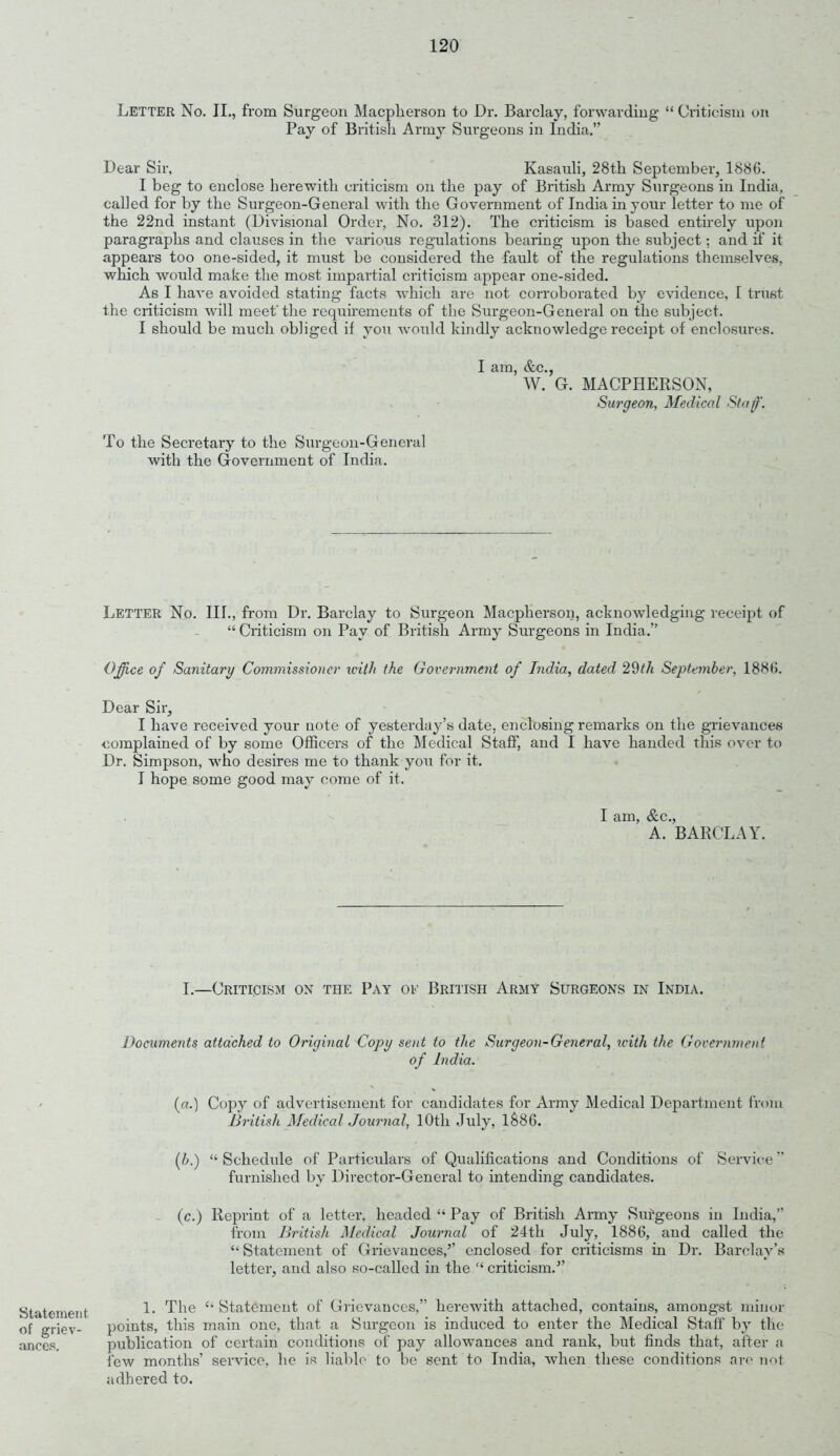 Letter No. II., from Surgeon Macplierson to Dr. Barclay, forwarding “ Criticism on Pay of British Army Surgeons in India.” Dear Sir, Kasauli, 28th September, 1886. I beg to enclose herewith criticism on the pay of British Army Surgeons in India, called for by the Surgeon-General with the Government of India in your letter to me of the 22nd instant (Divisional Order, No. 312). The criticism is based entirely upon paragraphs and clauses in the various regulations bearing upon the subject; and if it appears too one-sided, it must be considered the fault of the regulations themselves, which would make the most impartial criticism appear one-sided. As I have avoided stating facts which are not corroborated by evidence, I trust the criticism will meet'the requirements of the Surgeon-General on the subject. I should be much obliged it you would kindly acknowledge receipt of enclosures. I am, &c., W. G. MACPHERSON, Surgeon, Medical Staff. To the Secretary to the Surgeon-General with the Government of India. Letter No. III., from Dr. Barclay to Surgeon Macplierson, acknowledging receipt of “ Criticism on Pay of British Army Surgeons in India.” Office of Sanitary Commissioner with the Goi'ernment of India, dated 29tli September, 1886. Dear Sir, I have received your note of yesterday’s date, enclosing remarks on the grievances complained of by some Officers of the Medical Staff, and I have handed this over to Dr. Simpson, who desires me to thank you for it. I hope some good may come of it, I am, &c., A. BARCLAY. I.—Criticism on the Pay of British Army Surgeons in India. Documents attached to Original Copy sent to the Surgeon-General, with the Government of India. (a.) Copy of advertisement for candidates for Army Medical Department from British Medical Journal, lOtli July, 1886. (ib.) “ Schedule of Particulars of Qualifications and Conditions of Service ' furnished by Director-General to intending candidates. (c.) Reprint of a letter, headed “ Pay of British Army Surgeons in India,” from British Medical Journal of 24th July, 1886, and called the “ Statement of Grievances,’’ enclosed for criticisms in Dr. Barclay’s letter, and also so-called in the “ criticism.” Statement of griev- ances. 1. The “ Statement of Grievances,” herewith attached, contains, amongst minor points, this main one, that a Surgeon is induced to enter the Medical Staff by the publication of certain conditions of pay allowances and rank, but finds that, after a few months’ service, he is liable to be sent to India, when these conditions are not adhered to.