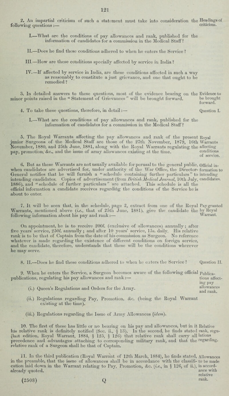 2. An impartial criticism of such a statement must take into consideration following questions :— the Headings of criticism. I.—What are the conditions of pay allowances and rank, published for the information of candidates for a commission in the Medical Staff! II.—Does he find these conditions adhered to when lie enters the Service? III. —How are these conditions specially affected by service in India? IV. —If affected by service in India, are these conditions affected in such a way as reasonably to constitute a just grievance, and one that ought to be remedied ? 3. In detailed answers to these questions, most of the evidence bearing on the Evidence to minor points raised in the “ Statement of Grievances” will be brought forward. be brought forward. 4. To take these questions, therefore, in detail:— Question I. I.—What are the conditions of pay allowances and rank, published for the information of candidates for a commission in the Medical Staff i 5. The Royal Warrants affecting the pay allowances and rank of the present Royal junior Surgeons of the Medical Staff are those of the 27th November, 1379, lfith Warrants November, 1880, and 25th June, 1881, along with the Royal Warrants regulating the affecting pay, promotion, &c., and the issue of army allowances existing at the time. conditions of service. 6. But as these Warrants are not usually available for perusal to the general public, Official in- when candidates are advertised for, under authority of the War Office, the Director- formation to General notifies that he will furnish a “ schedule containing further particulars ” to intending intending candidates. Copies of advertisement (from British Medical Journal, 10th July, candidates. 1886), and “ schedule of further particulars ” are attached. This schedule is all the official information a candidate receives regarding the conditions of the Service he is about to enter. 7. It will be seen that, in the schedule, page 2, extract from one of the Royal Pay granted Warrants, mentioned above (i.e., that of 25th June, 1881), give the candidate the by Royal following information about his pay and rank :— V arrant. On appointment, he is to receive 200/. (exclusive of allowances) annually; after five years’ service, 250Z. annually; and after 10 years’ service, 15s. daily. His relative rank is to be that of Captain from the date of his commission as Surgeon. No reference whatever is made regarding the existence of different conditions on foreign service, and the candidate, therefore, understands that these will be the conditions wherever he may serve. 8. II.—Does he find these conditions adhered to when lie enters the Service ? Question II. 9. When he enters the Service, a Surgeon becomes aware of the following publications, regulating his pay allowances and rank:— (i.) Queen’s Regulations and Orders for the Army. official Publica- tions affect- ing pay allowances and rank. (ii.) Regulations regarding Pay, Promotion, &c. (being the Royal Warrant existing at the tune). (iii.) Regulations regarding the Issue of Army Allowances [idem). 10. The first of these has little or no bearing on his pay and allowances, but in it Relative his relative rank is definitely notified (Sec. ii., § 13). In the second, he finds stated rank, regu- (last edition, Royal Warrant, 1884, § 125, § 126) that relative rank shall carry all lations precedence and advantages attaching to corresponding military rank, and that the regarding, relative rank of a Surgeon shall be that of Captain. 11. In the third publication (Royal Warrant of 12th March, 1884), he finds stated, Allowances in the preamble, that the issue of allowances shall be in accordance with the classifi- to be made cation laid down in the Warrant relating to Pay, Promotion, &c. (i.e., in § 126, of ii.), in accord- already quoted. ance with relative (2508) Q rank- Q