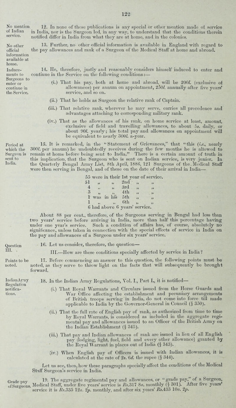 No mention of Indian service. No other official information available at home. Induce- ments to Surgeons to enter or continue in the Service. Period at which the Surgeon is sent to India. Question III. . Points to be noted. 12. In none of these publications is any special or other mention made of service in India, nor is the Surgeon led, in any way, to understand that the conditions therein notified differ in India from what they are at home, and in the colonies. 13. Further, no other official information is available iu England with regard to the pay allowances and rank of a Surgeon of the Medical Staff at home and abroad. 14. He, therefore, justly and reasonably considers himself induced to enter and continue in the Service on the following conditions:— (i.) That his pay, both at home and abroad, will be 200Z. (exclusive of allowances) per annum on appointment, 250/. annually after five years’ service, and so on. (ii.) That he holds as Surgeon the relative rank of Captain. (iii.) That relative rank, wherever he may serve, carries all precedence and advantages attaching to corresponding military rank. (iv.) That as the allowances of his rank, on home service at least, amount, exclusive of field and travelling allowances, to about 5s. daily, or about 90/. yearly; his total pay and allowances on appointment will be equivalent to nearly 300/. a-year. 15. It is remarked, in the “Statement of Grievances,” that “this (i.e., nearly 300/. per annum) he undoubtedly receives during the few months he is allowed to remain at home before being sent to India.” There is a certain amount of truth in this implication, that the Surgeon who is sent on Indian service, is very junior. In the Quarterly Bengal Army List, 8th April, 1886, 121 Surgeons of the.Medical Staff were then serving in Bengal, and of these on the date of their arrival in India— 55 were in their 1st year of service. 51 ,5 »> 2nd ,, „ 4 y> j> 3rd ,, ,, 3 ,, ,, 4th ,, ,, 1 was in his 5th „ „ 1 ,, ,, 6th ,, ,, 6 had above 6 years’ service. About 88 per cent., therefore, of the Surgeons serving in Bengal had less than two years’ service before arriving in India, more than half this percentage having under one year’s service. Such a condition of affairs has, of course, absolutely no significance, unless taken in connection with the special effects of service in India on the pay and allowances of a Surgeon under six years’ service. 16. Let us consider, therefore, the question— III.—How are these conditions specially affected by service in India? 17. Before commencing an answer to this question, the following points must be noted, as they serve to throw light on the facts that will subsequently be brought forward. IudianArmy 18. In the Indian Army Regulations, Yol. I., Part I., it is notified— Regulation notifica- (i.) That Royal Warrants and Circulars issued from the Horse Guards and tions. War Office affecting the establishment and pecuniary arrangements of British troops serving in India, do not come into force till made applicable to India by the Governor-General in Council (§ 350). (ii.) That the full rate of English pay of rank, as authorized from time to time by Royal Warrants, is considered as included in the aggregate regi- mental pay and allowances issued to an Officer of the British Army on the Indian Establishment (§ 345). (iii.) That pay and Indian allowances of rank are issued in lieu of all English pay (lodging, light, fuel, field and every other allowance) granted by the Royal Warrant in places out of India (§ 343). (iv.) When English pay of Officers is issued with Indian allowances, it is calculated at the rate of 2s. 6d. the rupee (§ 344). Let us see, then, how these paragraphs specially affect the conditions of the Medical Staff Surgeon’s service in India. CVade mv 19. The aggregate regimental pay and allowances, or “ grade pay,’ of a Surgeon, of Surgeons. Medical Staff, under five years’ service is As. 317 8a. monthly (§ 301). After five years’ service it is As.335 12a. 2p. monthly, and after six years’ As.433 10a. 2p.