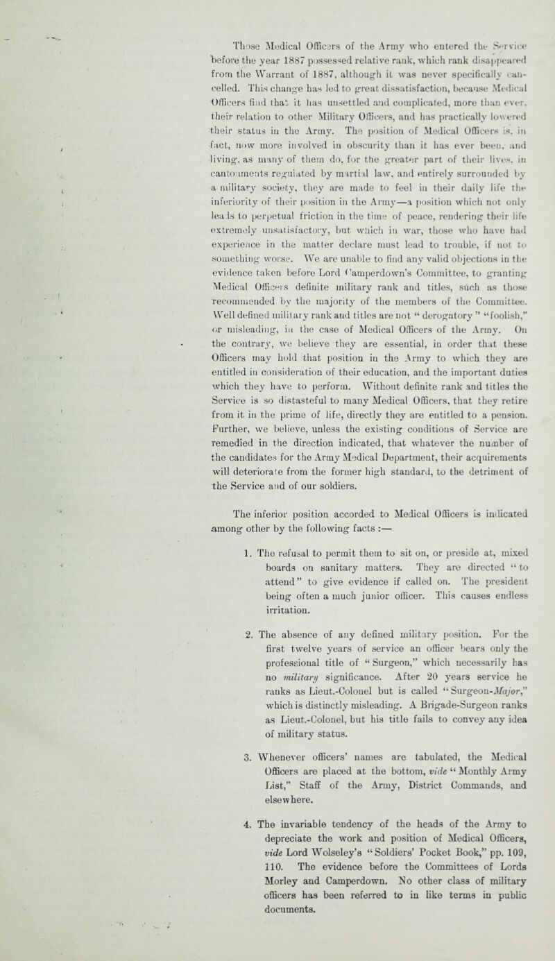 Those Medical Officers of the Army who eutered the Service before the year 1887 possessed relative rank, which rank disappeared from the Warrant of 1887, although it was never specifically can- celled. This change has led to great dissatisfaction, because Medical Officers find that it lias unsettled and complicated, more than ever, their relation to other Military Officers, and has practically lowered their status in the Army. The position of Medical Officers is. in fact, now more involved in obscurity than it has ever been, and living, as many of them do, for the greater part of their lives, in cantonments reguiated by martial law, and entirely surrounded by a military society, they are made to feel in their daily life the inferiority of their position in the Army—a position which not only lea Is to perpetual friction in the time of peace, rendering their life extremely unsatisfactory, but which in war, those who have had experience in the matter declare must lead to trouble, if not to something worse. We are unable to find any valid objections in the evidence taken before Lord f'amperdown’s Committee, to granting Medical Officers definite military rank and titles, such as those recommended bv the majority of the members of the Committee. Well defined military rank and titles are not “ derogatory ” “foolish,” or misleading, in the case of Medical Officers of the Army. On the contrary, we believe they are essential, in order that these Officers may hold that position in the Army to which they are entitled in consideration of their education, aud the important duties which they have to perform. Without definite rank and titles the Service is so distasteful to many Medical Officers, that they retire from it in the prime of life, directly they are entitled to a pension. Further, we believe, unless the existing conditions of Service are remedied in the direction indicated, that whatever the number of the candidates for the Army Medical Department, their acquirements will deteriorate from the former high standard, to the detriment of the Service and of our soldiers. The inferior position accorded to Medical Officers is indicated among- other by the following facts :— 1. The refusal to permit them to sit on, or preside at, mixed boards on sanitary matters. They are directed “ to attend” to give evidence if called on. The president being often a much junior officer. This causes endless irritation. 2. The absence of any defined military position. For the first twelve years of service an officer bears only the professional title of “ Surgeon,” which necessarily has no military significance. After 20 years service he ranks as Lieut.-Colouel but is called “ Surgeon-d/or/or,” which is distinctly misleading. A Brigade-Surgeon ranks as Lieut.-Colouel, but his title fails to convey any idea of military status. 3. Whenever officers’ names are tabulated, the Medical Officers are placed at the bottom, vide “ Monthly Army List,” Staff of the Army, District Commands, and elsewhere. 4. The invariable tendency of the heads of the Army to depreciate the work and position of Medical Officers, vide Lord Wolseley’s “Soldiers’ Pocket Book,” pp. 109, 110. The evidence before the Committees of Lords Morley and Camperdown. No other class of military officers has been referred to in like terms in public documents.