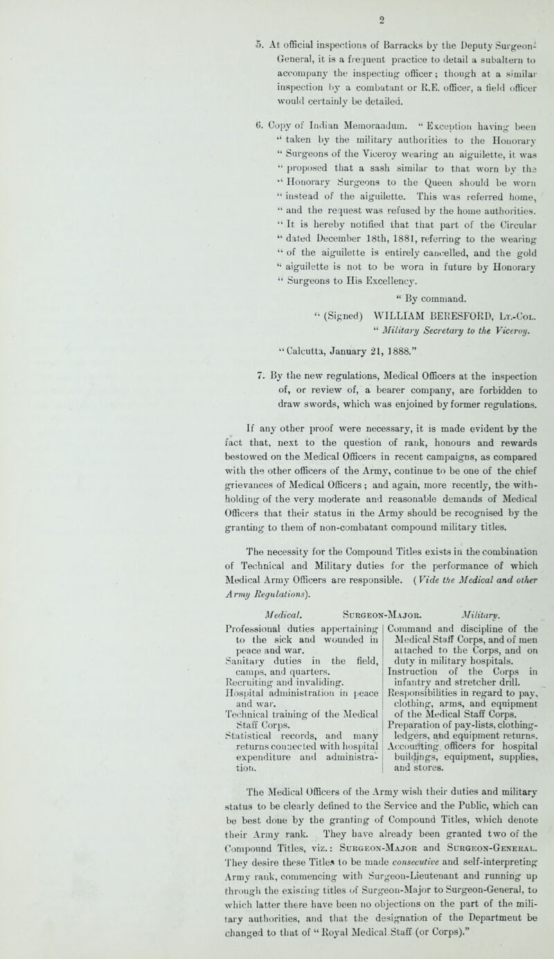 5. At official inspections of Barracks by the Deputy Surgeon- General, it is a frequent practice to detail a subaltern to accompan}- the inspecting officer; though at a similar inspection by a combatant or 11.E. officer, a field officer would certainly be detailed. fi. Copy of Indian Memorandum. “ Exception having been “ taken by the military authorities to the Honorary “ Surgeons of the Viceroy wearing an aiguilette, it was “ proposed that a sash similar to that worn by the “ Honorary Surgeons to the Queen should be worn “ instead of the aiguilette. This was referred home, “ and the request was refused by the home authorities. “It is hereby notified that that part of the Circular “ dated December 18th, 1881, referring to the wearing “ of the aiguilette is entirely cancelled, and the gold “ aiguilette is not to be worn in future by Honorary “ Surgeons to His Excellenc}'. “ By command.  (Signed) WILLIAM BERESFORD, Lt.-Col. “ Military Secretary to the Viceroy. “Calcutta, January 21, 1888.” 7. By the new regulations, Medical Officers at the inspection of, or review of, a bearer company, are forbidden to draw swords, which was enjoined by former regulations. If any other proof were necessary, it is made evident by the fact that, next to the question of rank, honours and rewards bestowed on the Medical Officers in recent campaigns, as compared with the other officers of the Army, continue to be one of the chief grievances of Medical Officers ; and again, more recently, the with- holding of the very moderate and reasonable demands of Medical Officers that their status in the Army should be recognised by the granting to them of non-combatant compound military titles. The necessity for the Compound Titles exists in the combination of Technical and Military duties for the performance of which Medical Army Officers are responsible. (Vide the Medical and other Army Regulations). Medical. Surgeon-Major. Military. Professional duties appertaining to the sick and wounded in peace and war. Sanitary duties in the field, camps, and quarters. Recruiting and invaliding. Hospital administration in peace and war. Technical training of the Medical Staff Corps. Statistical records, and many returns connected with hospital expenditure and administra- tion. Command and discipline of the Medical Staff Corps, and of men attached to the Corps, and on duty in military hospitals. Instruction of the Corps in infantry and stretcher drill. Responsibilities in regard to pay, clothing, arms, and equipment of the Medical Staff Corps. Preparation of pay-lists, clothing- ledgers, and equipment returns. Accounting officers for hospital buildings, equipment, supplies, and stores. The Medical Officers of the Army wish their duties and military status to be clearly defined to the Service and the Public, which can be best done by the granting of Compound Titles, which denote their Army rank. They have already been granted two of the Compound Titles, viz.: Surgeon-Major and Surgeon-General. They desire these Titles to be made consecutive and self-interpreting Army rank, commencing with Surgeon-Lieutenant and running up through the existing titles of Surgeon-Major to Surgeon-General, to which latter there have been no objections on the part of the mili- tary authorities, and that the designation of the Department be changed to that of “Royal Medical Staff (or Corps).”