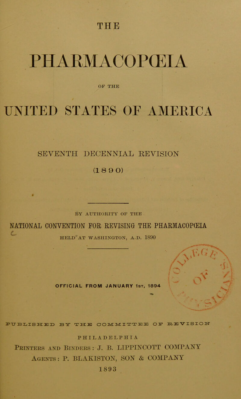 THE PHARMACOPCEIA OF THE / UNITED STATES OE AMERICA SEVENTH DECENNIAL REVISION (18 9 0) * BY AUTHORITY OF THE NATIONAL CONVENTION FOR REVISING THE PHARMACOP(EU /• ^ HELD^AT WASHINGTON, A.D. 1890 OFFICIAL FROM JANUARY 1st, 1894 BY TUB C O 3WE I T T E E OE B<EVISI01T PHILADELPHIA Printers and Binders : J. B. LIPITNOOTT COMPANY Agents : P. BLAKISTON, SON & COMPANY 1893