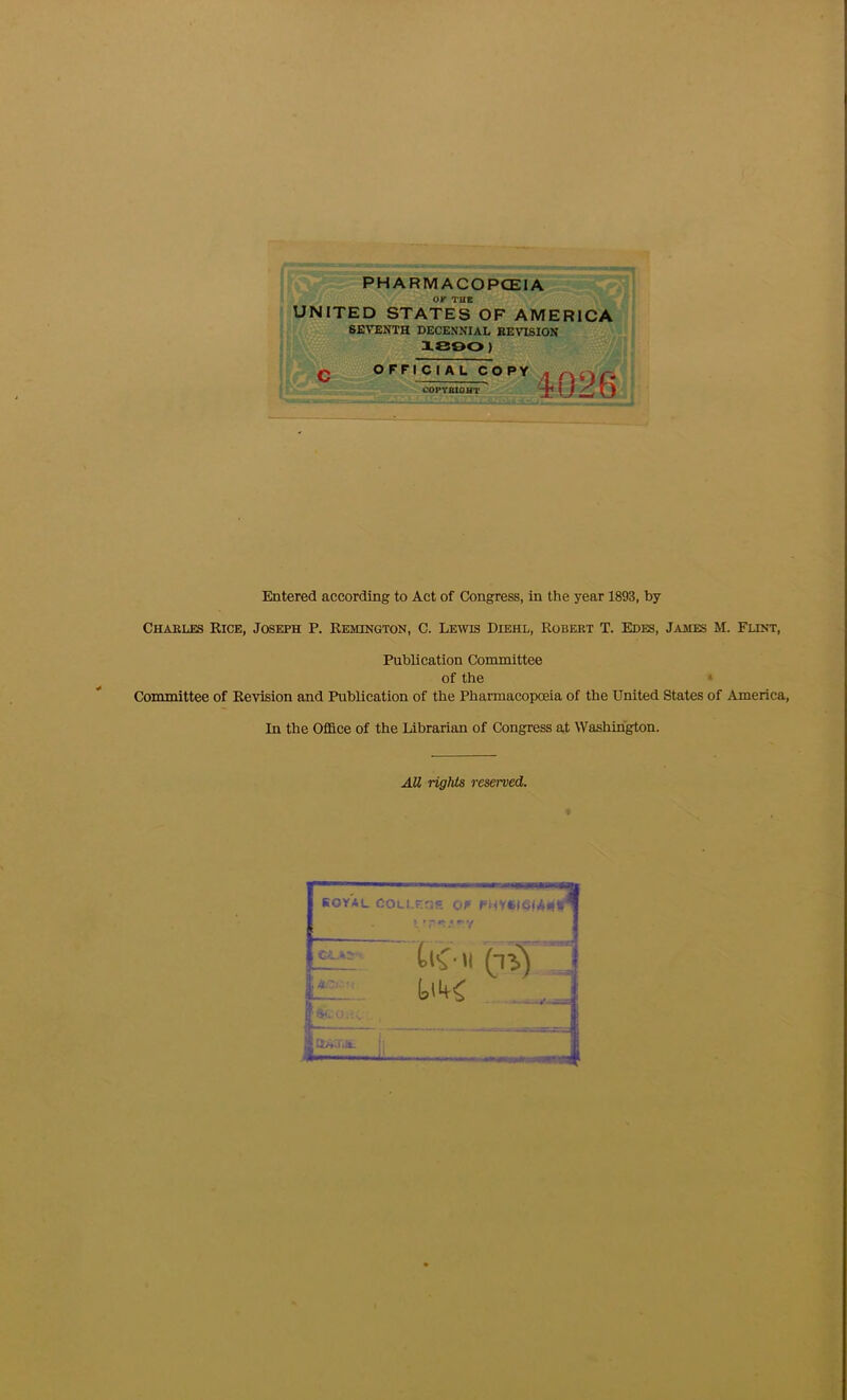 PHARMACOPCEIA JNITED OP THE STATES OF AMERICA C SEVENTH DECENNIAL REVISION X800) OFFICIAL CO PY COPTBIOHT 4026 Entered according to Act of Congress, in the year 1893, by Charles Rice, Joseph P. Remington, C. Lewis Diehl, Robert T. Edes, James M. Flint, Publication Committee of the ‘ Committee of Revision and Publication of the Pharmacopoeia of the United States of America, In the Office of the Librarian of Congress at Washington. AU rights reserved. KOYAL COLI.r.ns Of f'MV«)C(Al|r •’rr.'-v Cl.Ik'.: 1 Os'' >1 ci) ■ y SrI. 0.1 gaw.it. i. 