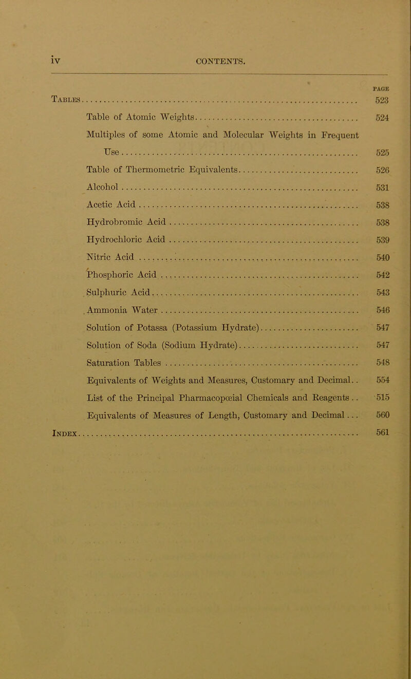 PAGE Tables 523 Table of Atomic Weights 524 Multiples of some Atomic and Molecular Weights in Frequent Use 525 Table of Thermometric Equivalents 526 Alcohol 531 Acetic Acid 538 Hydrobromic Acid 538 Hydrochloric Acid 539 Nitric Acid i , 540 Phosphoric Acid 542 Sulphuric Acid 543 Ammonia Water 546 Solution of Potassa (Potassium Hydrate) 547 Solution of Soda (Sodium Hydrate) 547 Saturation Tables 548 Equivalents of Weights and Measures, Customary and Decimal.. 554 List of the Principal Pharmacopoeial Chemicals and Eeagents .. ' 515 Equivalents of Measures of Length, Customary and Decimal... 560 Index 561