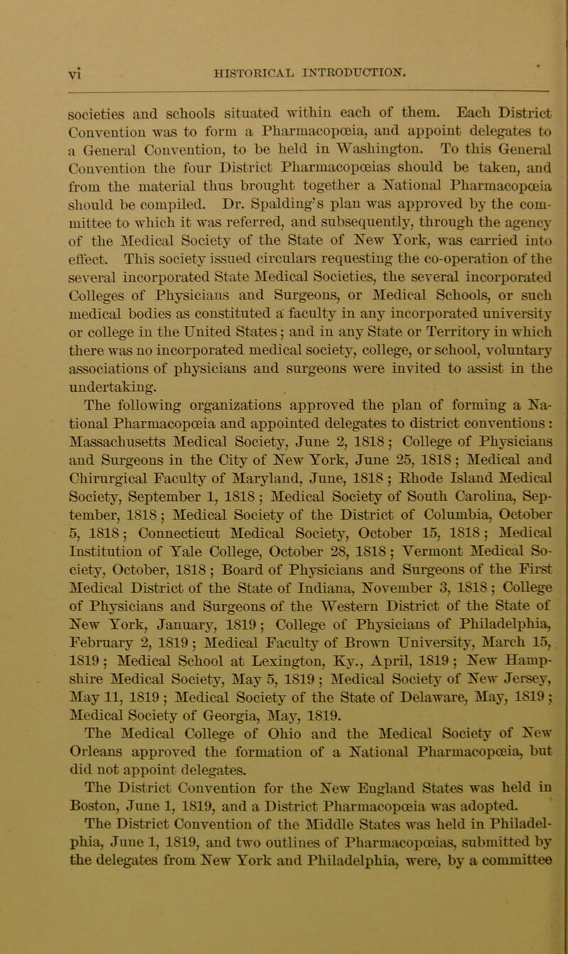 societies and schools situated withiu each of them. Each District Conveutiou was to form a Pharmacopoeia, and appoint delegates to a General Convention, to be held in Washington. To this General Convention the four District Pharmacopoeias should be taken, and from the material thus brought together a Js^atioual Pharmacopoeia should be compiled. Dr. Spalding s plan was approved by the com- mittee to which it was referred, and subsequently, through the agency of the Medical Society of the State of New York, was carried into elfect. This society issued circulars requesting the co-operation of the several incorporated State Medical Societies, the several incorporated Colleges of Physicians and Surgeons, or Medical Schools, or such medical bodies as constituted a faculty in any incorporated univei*sity or college in the United States; and in any State or Territory in which there was no incorporated medical society, college, or school, voluntary associations of physicians and surgeons were invited to assist in the undertaking. The following organizations approved the plan of forming a Na- tional Pharmacopoeia and appointed delegates to district conventions: Massachusetts Medical Society, June 2, 1818; College of Physicians and Surgeons in the City of New York, June 25, 1818; Medical and Chirurgical Faculty of Maryland, June, 1818 ; Ehode Island Medical Society, September 1, 1818; Medical Society of South Carolina, Sep- tember, 1818; Medical Society of the District of Columbia, October 5, 1818; Connecticut Medical Society, October 15, 1818; Medical Institution of Yale College, October 28, 1818; Vermont Medical So- ciety, October, 1818 ; Board of Physicians and Siu’geons of the First Medical Disteict of the State of Indiana, November 3, 1818; College of Physicians and Surgeons of the Western District of the State of New Y^'ork, January, 1819; College of Physicians of Philadelphia, February 2, 1819; Medical Faculty of Brovm University, March 15, 1819; Medical School at Lexington, Ky., April, 1819; New Hamp- shire Medical Society, May 5, 1819 ; Medical Society of New Jersey, j\Iay 11, 1819 ; Medical Society of the State of Delaware, May, 1819 j Medical Society of Georgia, May, 1819. The Medical College of Ohio and the IMedical Society of New Orleans approved the formation of a National Pharmacopoeia, but did not appoint delegates. The District Convention for the New England States was held in Boston, June 1, 1819, and a District Pharmacopoeia was adopted. The District Convention of the Middle States was held in Philadel- phia, June 1, 1819, and two outlines of Pharmacopoeias, submitted by the delegates from New Y'ork and Philadelphia, were, b}’ a committee