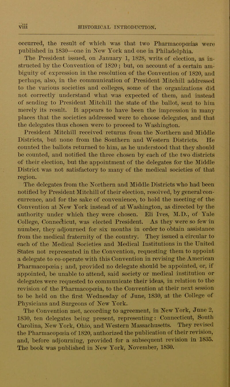 occurred, the result of which was that two Pharmacopoeias were published in 1830—one in New York and one in Philadelphia. The President issued, on January 1, 1828, writs of election, as in- structed by the Convention of 1820 ; but, on account of a certain am- biguity of expression in the resolution of the Convention of 1820, and perhaps, also, in the communication of President Mitchill addressed to the various societies and colleges, some of the organizations did not correctly understand what was expected of them, and instead of sending to President Mitchill the state of the ballot, sent to him merely its result. It appears to have been the impression in many places that the societies addressed were to choose delegates, and that the delegates thus chosen were to proceed to Washington. President Mitchill received returns from the Northern and Middle Districts, but none from the Southern and Western Districts. He counted the ballots returned to him, as he understood that they should be counted, and notified the three chosen by each of the two districts of their election, but the appointment of the delegates for the Middle District was not satisfactory to many of the medical societies of that region. The delegates from the Northern and Middle Districts who had been notified by President Mitchill of their election, resolved, by general con- currence, and for the sake of convenience, to hold the meeting of the Convention at New York instead of at Washington, as directed by the authority under which they were chosen. Eli Ives, M.D., of Yale College, ConneAicut, was elected President. As they were so few in number, they adjourned for six months in order to obtain assistance from the medical fraternity of the country. They issued a circular to each of the Medical Societies and Medical Institutions in the United States not represented in the Convention, requesting them to appoint a delegate to co-operate with this Convention in revising the American Pharmacopoeia; and, provided no delegate should be appointed, or, if appointed, be unable to attend, said society or medical institution or delegates were requested to communicate their ideas, in relation to the revision of the Pharmacopoeia, to the Convention at their next session to be held on the first Wednesday of June, 1830, at the College of Physicians and Surgeons of New York. The Convention met, according to agreement, in New York, June 2, 1830, ten delegates being present, representing: Connecticut, South Carolina, New York, Ohio, and Western Massachusetts. Tliey revised the Pharmacopoeia of 1820, authorized the publication of their revision, and, before adjourning, provided for a subsequent revision in 1835. The book was published in New York, November, 1830.