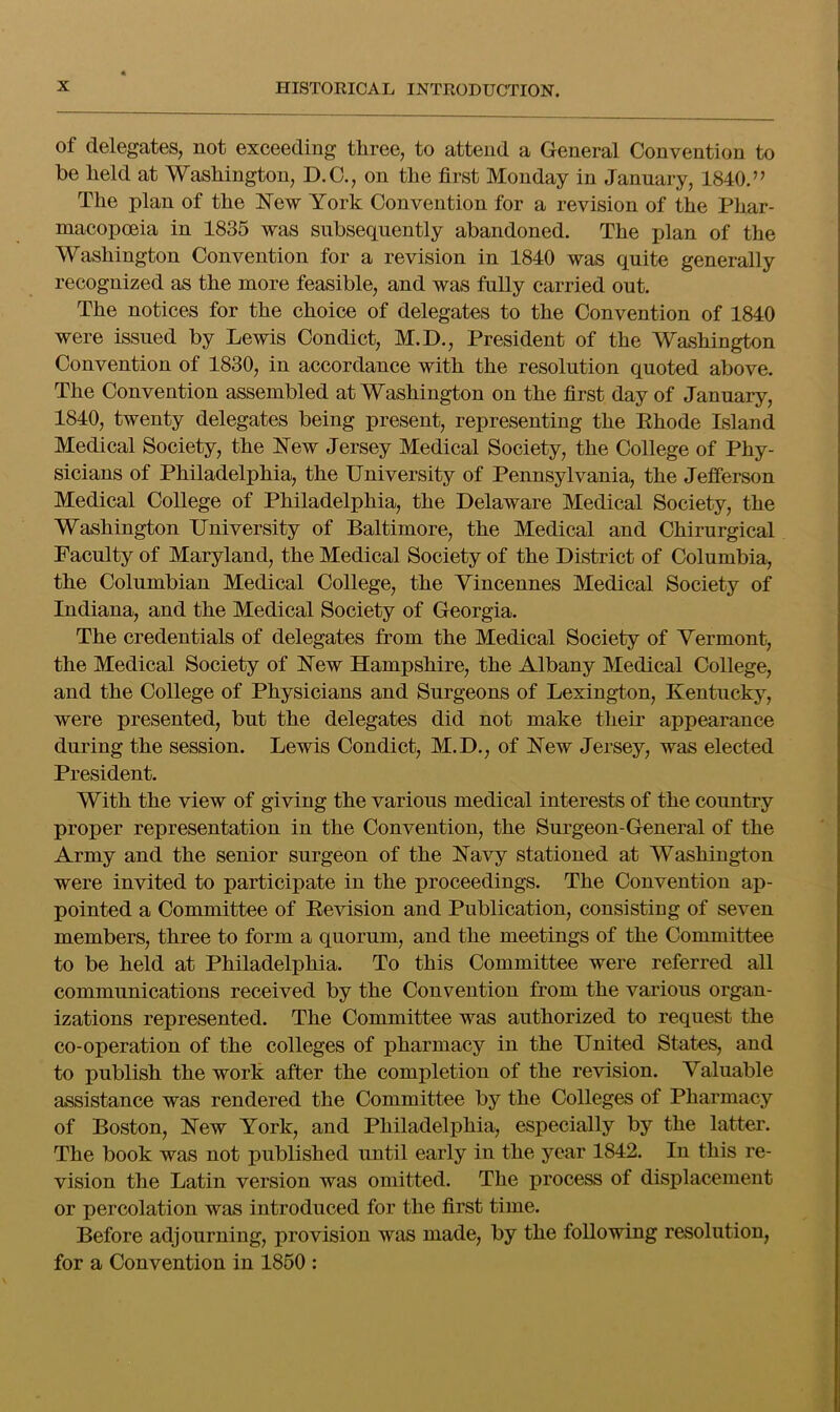 of delegates, not exceeding three, to attend a General Convention to be held at Washington, D.O., on the first Monday in January, 1840.” The plan of the New York Convention for a revision of the Phar- macopoeia in 1835 was subsequently abandoned. The plan of the Washington Convention for a revision in 1840 was quite generally recognized as the more feasible, and was fully carried out. The notices for the choice of delegates to the Convention of 1840 were issued by Lewis Condict, M.D., President of the Washington Convention of 1830, in accordance with the resolution quoted above. The Convention assembled at Washington on the first day of January, 1840, twenty delegates being present, representing the Ehode Island Medical Society, the New Jersey Medical Society, the College of Phy- sicians of Philadelphia, the University of Pennsylvania, the Jefferson Medical College of Philadelphia, the Delaware Medical Society, the Washington University of Baltimore, the Medical and Chirurgical Faculty of Maryland, the Medical Society of the District of Columbia, the Columbian Medical College, the Vincennes Medical Society of Indiana, and the Medical Society of Georgia. The credentials of delegates from the Medical Society of Vermont, the Medical Society of New Hampshire, the Albany Medical College, and the College of Physicians and Surgeons of Lexington, Kentucky, were presented, but the delegates did not make their appearance during the session. Lewis Condict, M.D., of New Jersey, was elected President. With the view of giving the various medical interests of the country proper representation in the Convention, the Surgeon-General of the Army and the senior surgeon of the Navy stationed at Washington were invited to participate in the proceedings. The Convention ap- pointed a Committee of Eevision and Publication, consisting of seven members, three to form a quorum, and the meetings of the Committee to be held at Philadelphia. To this Committee were referred all communications received by the Convention from the various organ- izations represented. The Committee was authorized to request the co-operation of the colleges of pharmacy in the United States, and to publish the work after the completion of the revision. Valuable assistance was rendered the Committee by the Colleges of Pharmacy of Boston, New York, and Philadelphia, especially by the latter. The book was not published until early in the year 1842. In this re- vision the Latin version was omitted. The process of displacement or percolation was introduced for the first time. Before adjourning, provision was made, by the following resolution, for a Convention in 1860 :