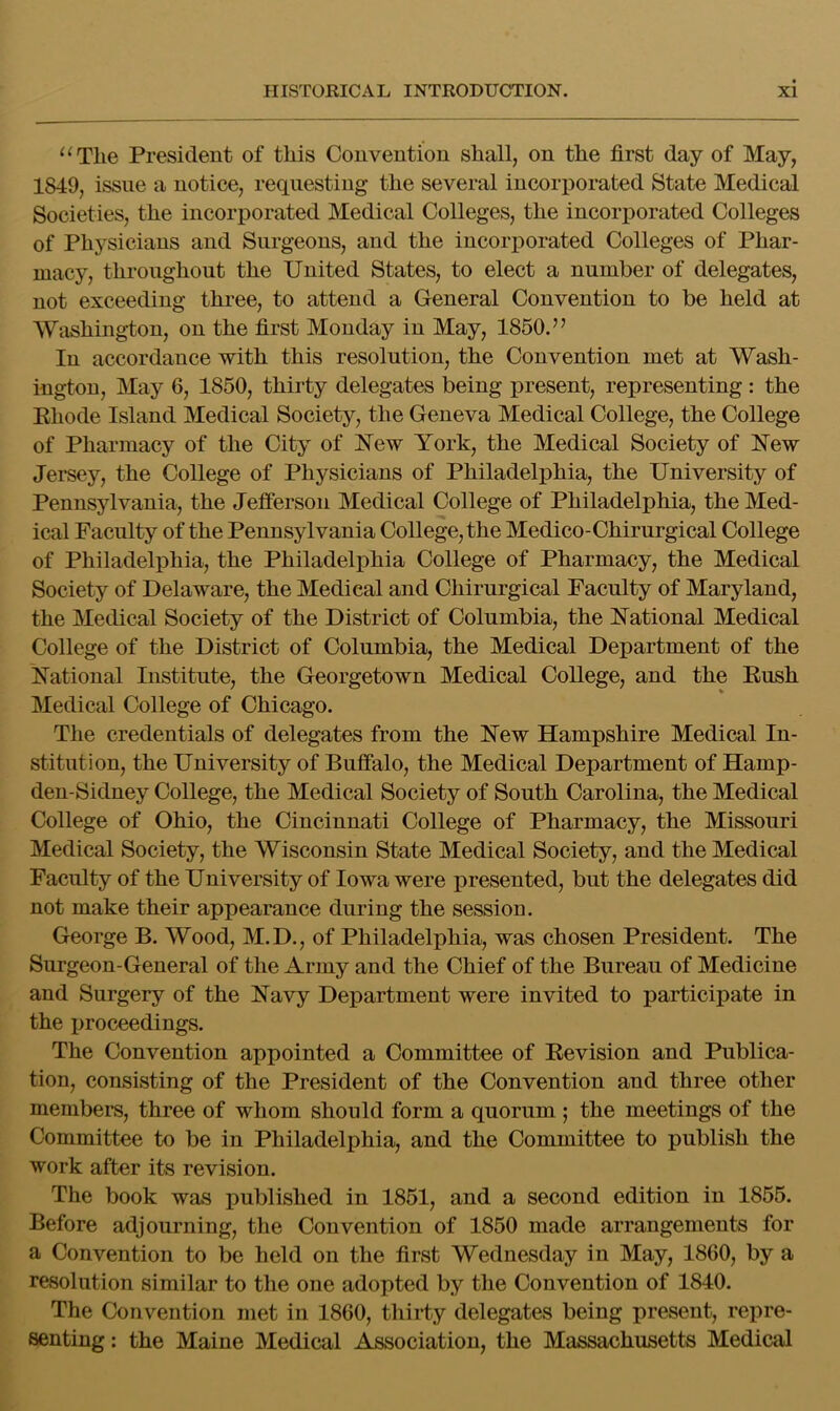 ^^Tlie President of this Convention shall, on the first day of May, 1849, issue a notice, requesting the several incorporated State Medical Societies, the incoriiorated Medical Colleges, the incorporated Colleges of Physicians and Surgeons, and the incorporated Colleges of Phar- macy, throughout the United States, to elect a number of delegates, not exceeding three, to attend a General Convention to be held at Washing-ton, on the first Monday in May, 1850.” In accordance with this resolution, the Convention met at Wash- ington, May 6, 1850, thirty delegates being present, representing : the Ehode Island Medical Society, the Geneva Medical College, the College of Pharmacy of the City of 'New York, the Medical Society of i^ew Jersey, the College of Physicians of Philadelphia, the University of Pennsylvania, the Jelferson Medical College of Philadelphia, the Med- ical Faculty of the Pennsylvania College, the Medico-Chirnrgical College of Philadelphia, the Philadelphia College of Pharmacy, the Medical Society of Delaware, the Medical and Chirnrgical Faculty of Maryland, the Medical Society of the District of Columbia, the National Medical College of the District of Columbia, the Medical Department of the National Institute, the Georgetown Medical College, and the Eush Medical College of Chicago. The credentials of delegates from the New Hampshire Medical In- stitution, the University of Buffalo, the Medical Department of Hamp- den-Sidney College, the Medical Society of South Carolina, the Medical College of Ohio, the Cincinnati College of Pharmacy, the Missouri Medical Society, the Wisconsin State Medical Society, and the Medical Faculty of the University of Iowa were presented, but the delegates did not make their appearance during the session. George B. Wood, M.D., of Philadelphia, was chosen President. The Surgeon-General of the Army and the Chief of the Bureau of Medicine and Surgery of the Navy Department were invited to participate in the proceedings. The Convention appointed a Committee of Eevision and Publica- tion, consisting of the President of the Convention and three other members, three of whom should form a quorum ; the meetings of the Committee to be in Philadelphia, and the Committee to publish the work after its revision. The book was published in 1851, and a second edition in 1855. Before adjourning, the Convention of 1850 made arrangements for a Convention to be held on the first Wednesday in May, 1860, by a resolution similar to the one adopted by the Convention of 1840. The Convention met in 1860, thirty delegates being present, repre- senting : the Maine Medical Association, the Massachusetts Medical